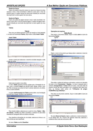 APOSTILAS OPÇÃO A Sua Melhor Opção em Concursos Públicos
Informática A Opção Certa Para a Sua Realização37
Quebra de Coluna
Insere uma quebra manual de coluna (no caso de um layout de várias
colunas) e move o texto encontrado à direita do cursor para o início da
próxima coluna. A quebra manual de coluna será indicada por uma borda
não-imprimível no canto superior da nova coluna.
Quebra de Página
Insere uma quebra de página manual e move o texto encontrado à di-
reita do cursor para o início da próxima página. A quebra de página inseri-
da será indicada por uma borda não-imprimível no canto superior da nova
página.
Tabelas
TABELAS
Para criar uma tabela posicione o ponto de inserção no local desejado
e, na barra de Ferramentas Padrão, clique sobre o botão Inserir Tabela.
Inserir Tabela
Arraste a grade para selecionar o tamanho de tabela desejado e solte
o botão do mouse.
Cada caixa na grade é uma célula.
O menu Tabela apresenta diversas opções para a formatação da ta-
bela, como o comando Inserir que permite Inserir células, linhas e colu-
nas. Não se esqueça que antes de inserir é preciso selecionar uma célula,
linha ou coluna existente.
A opção AutoFormatação de Tabela permite definir uma formatação
já pronta para a tabela. Escolha a mais agradável.
Para mesclar células, selecione-as e a partir do menu Tabela -> Mes-
clar Células, o BrOffice.org Writer converterá o conteúdo de cada célula
mesclada em parágrafos dentro da célula combinada.
Para classificar informações de uma tabela, selecione as linhas ou os
itens da lista que será classificada
No menu Tabela, escolha Classificar.
Operações com arquivos
ABRIR, SALVAR
Para salvar o documento editado, clique no botão salvar na barra de
ferramentas Padrão.
Digite o nome do documento que deseja salvar e selecione o local em
que este ficará armazenado.
Para editar o método de backups e auto-salvar o arquivo em intervalos
de tempo, vá em Ferramentas -> Opções.., no menu a esquerda abra o
submenu Carregar/Salvar -> Geral, então em salvar, você pode editar de
quantos minutos ele deve auto-salvar e se o programa deve salvar bac-
kups, os backups serão salvos em "C:/Arquivos de progra-
mas/BrOffice.org 3.0/backup".
Para abrir um documento existente, clique no botão abrir na barra de
ferramentas Padrão.
Na caixa Nome do Arquivo, digite ou selecione o nome do documen-
to que deseja abrir. Se o arquivo não aparecer nesta lista, selecione a
unidade de disco onde ele se encontra e Ok.
 