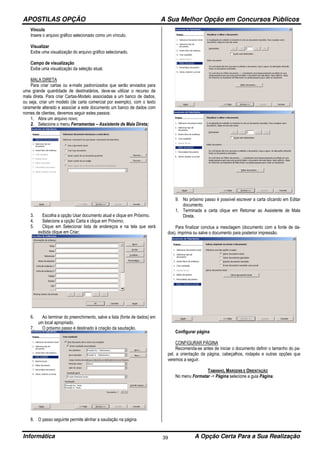 APOSTILAS OPÇÃO A Sua Melhor Opção em Concursos Públicos
Informática A Opção Certa Para a Sua Realização39
Vínculo
Insere o arquivo gráfico selecionado como um vínculo.
Visualizar
Exibe uma visualização do arquivo gráfico selecionado.
Campo de visualização
Exibe uma visualização da seleção atual.
MALA DIRETA
Para criar cartas ou e-mails padronizados que serão enviados para
uma grande quantidade de destinatários, deve-se utilizar o recurso de
mala direta. Para criar Cartas-Modelo associadas a um banco de dados,
ou seja, criar um modelo (de carta comercial por exemplo), com o texto
raramente alterado e associar a este documento um banco de dados com
nomes de clientes, devemos seguir estes passos:
1. Abra um arquivo novo;
2. Selecione o menu Ferramentas – Assistente de Mala Direta;
3. Escolha a opção Usar documento atual e clique em Próximo.
4. Selecione a opção Carta e clique em Próximo;
5. Clique em Selecionar lista de endereços e na tela que será
exibida clique em Criar;
6. Ao terminar do preenchimento, salve a lista (fonte de dados) em
um local apropriado.
7. O próximo passo é destinado à criação da saudação.
8. O passo seguinte permite alinhar a saudação na página
9. No próximo passo é possível escrever a carta clicando em Editar
documento.
1. Terminada a carta clique em Retornar ao Assistente de Mala
Direta.
Para finalizar conclua a mesclagem (documento com a fonte de da-
dos), imprima ou salve o documento para posterior impressão.
Configurar página
CONFIGURAR PÁGINA
Recomenda-se antes de iniciar o documento definir o tamanho do pa-
pel, a orientação da página, cabeçalhos, rodapés e outras opções que
veremos a seguir.
TAMANHO, MARGENS E ORIENTAÇÃO
No menu Formatar -> Página selecione a guia Página.
 
