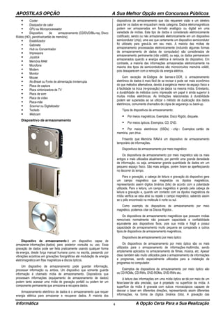 APOSTILAS OPÇÃO A Sua Melhor Opção em Concursos Públicos
Informática A Opção Certa Para a Sua Realização4
Cooler
Dissipador de calor
CPU ou Microprocessador
Dispositivo de armazenamento (CD/DVD/Blu-ray, Disco
Rídido (HD), pendrive/cartão de memória)
Estabilizador
Gabinete
Hub ou Concentrador
Impressora
Joystick
Memória RAM
Microfone
Modem
Monitor
Mouse
No-Break ou Fonte de alimentação ininterrupta
Placa de captura
Placa sintonizadora de TV
Placa de som
Placa de vídeo
Placa-mãe
Scanner ou Digitalizador
Teclado
Webcam
Dispositivo de armazenamento
Dispositivo de armazenamento é um dispositivo capaz de
armazenar informações (dados) para posterior consulta ou uso. Essa
gravação de dados pode ser feita praticamente usando qualquer forma
de energia, desde força manual humana como na escrita, passando por
vibrações acústicas em gravações fonográficas até modulação de energia
eletromagnética em fitas magnéticas e discos ópticos.
Um dispositivo de armazenamento pode guardar informação,
processar informação ou ambos. Um dispositivo que somente guarda
informação é chamado mídia de armazenamento. Dispositivos que
processam informações (equipamento de armazenamento de dados)
podem tanto acessar uma mídia de gravação portátil ou podem ter um
componente permanente que armazena e recupera dados.
Armazenamento eletrônico de dados é o armazenamento que requer
energia elétrica para armazenar e recuperar dados. A maioria dos
dispositivos de armazenamento que não requerem visão e um cérebro
para ler os dados se enquadram nesta categoria. Dados eletromagnéticos
podem ser armazenados em formato analógico ou digital em uma
variedade de mídias. Este tipo de dados é considerado eletronicamente
codificado, sendo ou não armazenado eletronicamente em um dispositivo
semicondutor (chip), uma vez que certamente um dispositivo semicondutor
foi utilizado para gravá-la em seu meio. A maioria das mídias de
armazenamento processadas eletronicamente (incluindo algumas formas
de armazenamento de dados de computador) são considerados de
armazenamento permanente (não volátil), ou seja, os dados permanecem
armazenados quando a energia elétrica é removida do dispositivo. Em
contraste, a maioria das informações armazenadas eletronicamente na
maioria dos tipos de semicondutores são microcircuitos memória volátil,
pois desaparecem com a remoção da energia elétrica.
Com exceção de Códigos de barras e OCR, o armazenamento
eletrônico de dados é mais fácil de se revisar e pode ser mais econômico
do que métodos alternativos, devido à exigência menor de espaço físico e
à facilidade na troca (re-gravação) de dados na mesma mídia. Entretanto,
a durabilidade de métodos como impressão em papel é ainda superior à
muitas mídias eletrônicas. As limitações relacionadas à durabilidade
podem ser superadas ao se utilizar o método de duplicação dos dados
eletrônicos, comumente chamados de cópia de segurança ou back-up.
Tipos de dispositivos de armazenamento:
Por meios magnéticos. Exemplos: Disco Rígido, disquete.
Por meios ópticos. Exemplos: CD, DVD.
Por meios eletrônicos (SSDs) - chip - Exemplos: cartão de
memória, pen drive.
Frisando que: Memória RAM é um dispositivo de armazenamento
temporário de informações.
Dispositivos de armazenamento por meio magnético
Os dispositivos de armazenamento por meio magnético são os mais
antigos e mais utilizados atualmente, por permitir uma grande densidade
de informação, ou seja, armazenar grande quantidade de dados em um
pequeno espaço físico. São mais antigos, porém foram se aperfeiçoando
no decorrer do tempo.
Para a gravação, a cabeça de leitura e gravação do dispositivo gera
um campo magnético que magnetiza os dipolos magnéticos,
representando assim dígitos binários (bits) de acordo com a polaridade
utilizada. Para a leitura, um campo magnético é gerado pela cabeça de
leitura e gravação e, quando em contacto com os dipolos magnéticos da
mídia verifica se esta atrai ou repele o campo magnético, sabendo assim
se o pólo encontrado na molécula é norte ou sul.
Como exemplo de dispositivos de armazenamento por meio
magnético, podemos citar os Discos Rígidos .
Os dispositivos de armazenamento magnéticos que possuem mídias
removíveis normalmente não possuem capacidade e confiabilidade
equivalente aos dispositivos fixos, pois sua mídia é frágil e possui
capacidade de armazenamento muito pequena se comparada a outros
tipos de dispositivos de armazenamento magnéticos.
Dispositivos de armazenamento por meio óptico
Os dispositivos de armazenamento por meio óptico são os mais
utilizados para o armazenamento de informações multimídia, sendo
amplamente aplicados no armazenamento de filmes, música, etc. Apesar
disso também são muito utilizados para o armazenamento de informações
e programas, sendo especialmente utilizados para a instalação de
programas no computador.
Exemplos de dispositivos de armazenamento por meio óptico são
os CD-ROMs, CD-RWs, DVD-ROMs, DVD-RWs etc.
A leitura das informações em uma mídia óptica se dá por meio de um
feixe laser de alta precisão, que é projetado na superfície da mídia. A
superfície da mídia é gravada com sulcos microscópicos capazes de
desviar o laser em diferentes direções, representando assim diferentes
informações, na forma de dígitos binários (bits). A gravação das
 