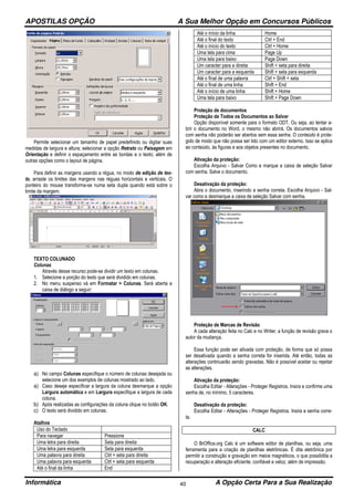 APOSTILAS OPÇÃO A Sua Melhor Opção em Concursos Públicos
Informática A Opção Certa Para a Sua Realização40
Permite selecionar um tamanho de papel predefinido ou digitar suas
medidas de largura e altura; selecionar a opção Retrato ou Paisagem em
Orientação e definir o espaçamento entre as bordas e o texto; além de
outras opções como o layout de página.
Para definir as margens usando a régua, no modo de edição de tex-
to, arraste os limites das margens nas réguas horizontais e verticais. O
ponteiro do mouse transforma-se numa seta dupla quando está sobre o
limite da margem.
TEXTO COLUNADO
Colunas
Através desse recurso pode-se dividir um texto em colunas.
1. Selecione a porção do texto que será dividido em colunas.
2. No menu suspenso vá em Formatar > Colunas. Será aberta a
caixa de diálogo a seguir:
a) No campo Colunas especifique o número de colunas desejada ou
selecione um dos exemplos de colunas mostrado ao lado.
a) Caso deseje especificar a largura da coluna desmarque a opção
Largura automática e em Largura especifique a largura de cada
coluna.
b) Após realizadas as configurações da coluna clique no botão OK.
c) O texto será dividido em colunas.
Atalhos
Uso do Teclado
Para navegar Pressione
Uma letra para direita Seta para direita
Uma letra para esquerda Seta para esquerda
Uma palavra para direita Ctrl + seta para direita
Uma palavra para esquerda Ctrl + seta para esquerda
Até o final da linha End
Até o início da linha Home
Até o final do texto Ctrl + End
Até o início do texto Ctrl + Home
Uma tela para cima Page Up
Uma tela para baixo Page Down
Um caracter para a direita Shift + seta para direita
Um caracter para a esquerda Shift + seta para esquerda
Até o final de uma palavra Ctrl + Shift + seta
Até o final de uma linha Shift + End
Até o início de uma linha Shift + Home
Uma tela para baixo Shift + Page Down
Proteção de documentos
Proteção de Todos os Documentos ao Salvar
Opção disponível somente para o formato ODT. Ou seja, ao tentar a-
brir o documento no Word, o mesmo não abrirá. Os documentos salvos
com senha não poderão ser abertos sem essa senha. O conteúdo é prote-
gido de modo que não possa ser lido com um editor externo. Isso se aplica
ao conteúdo, às figuras e aos objetos presentes no documento.
Ativação da proteção:
Escolha Arquivo - Salvar Como e marque a caixa de seleção Salvar
com senha. Salve o documento.
Desativação da proteção:
Abra o documento, inserindo a senha correta. Escolha Arquivo - Sal-
var como e desmarque a caixa de seleção Salvar com senha.
Proteção de Marcas de Revisão
A cada alteração feita no Calc e no Writer, a função de revisão grava o
autor da mudança.
Essa função pode ser ativada com proteção, de forma que só possa
ser desativada quando a senha correta for inserida. Até então, todas as
alterações continuarão sendo gravadas. Não é possível aceitar ou rejeitar
as alterações.
Ativação da proteção:
Escolha Editar - Alterações - Proteger Registros. Insira e confirme uma
senha de, no mínimo, 5 caracteres.
Desativação da proteção:
Escolha Editar - Alterações - Proteger Registros. Insira a senha corre-
ta.
CALC
O BrOffice.org Calc é um software editor de planilhas, ou seja, uma
ferramenta para a criação de planilhas eletrônicas. É dita eletrônica por
permitir a construção e gravação em meios magnéticos, o que possibilita a
recuperação e alteração eficiente, confiável e veloz, além de impressão.
 