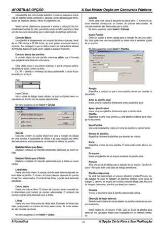 APOSTILAS OPÇÃO A Sua Melhor Opção em Concursos Públicos
Informática A Opção Certa Para a Sua Realização41
Uma planilha tem como função substituir o processo manual ou mecâ-
nico de registrar contas comerciais e cálculos, sendo utilizadas para formu-
lações de projeções tabelas, folhas de pagamento, etc.
Neste manual, objetivamos apresentar e ensinar a utilização das fun-
cionalidades básicas do Calc, permitindo assim ao leitor conhecer e fazer
uso dos recursos necessários para a elaboração de planilhas eletrônicas.
Conceito Básico
Uma planilha é simplesmente um conjunto de linhas e colunas, dividi-
da em 256 colunas e 65.536 linhas, as quais podem armazenar textos e
números. Sua vantagem é que os dados podem ser manipulados através
de fórmulas disponíveis para serem usadas a qualquer momento.
Estrutura básica das planilhas
A unidade básica de uma planilha chama-se célula, que é formada
pela junção de uma linha com uma coluna.
Cada célula possui o seu próprio endereço, o qual é composto pela le-
tra da coluna e pelo número da linha.
Ex.: A1 – identifica o endereço da célula pertencente à coluna A jun-
tamente com a linha 1.
Veja:
Inserir Células
Abre a caixa de diálogo Inserir células, na qual você pode inserir no-
vas células de acordo com as opções especificadas.
No menu suspenso vá em Inserir > Células
Seleção
Esta área contém as opções disponíveis para a inserção de células
em uma planilha. A quantidade de células e as suas posições são defini-
das selecionando antecipadamente um intervalo de células da planilha.
Deslocar Células para Baixo
Desloca o conteúdo do intervalo selecionado para baixo ao inserir cé-
lulas.
Deslocar Células para a Direita
Desloca o conteúdo do intervalo selecionado para a direita ao inserir
células.
Linha Inteira
Insere uma linha inteira. A posição da linha será determinada pela se-
leção feita na planilha. O número de linhas inseridas depende de quantas
linhas forem selecionadas. O conteúdo das linhas originais será deslocado
para baixo.
Coluna Inteira
Insere uma coluna inteira. O número de colunas a serem inseridas se-
rá determinado pelo número de colunas selecionadas. O conteúdo das
colunas originais será deslocado para a direita.
Linhas
Insere uma nova linha acima da célula ativa. O número de linhas inse-
ridas corresponderá ao número de linhas selecionadas. As linhas existen-
tes são movidas para baixo.
No menu suspenso vá em Inserir > Linhas
Colunas
Insere uma nova coluna à esquerda da célula ativa. O número de co-
lunas inseridas corresponde ao número de colunas selecionadas. As
colunas existentes são deslocadas para a direita.
No menu suspenso vá em Inserir > Colunas
Inserir Planilha
Define as opções a serem usadas para a inserção de uma nova plani-
lha. Você pode criar uma nova planilha ou inserir uma já existente a partir
de um arquivo.
No menu suspenso vá em Inserir > Planilha
Posição
Especifica a posição na qual a nova planilha deverá ser inserida no
documento.
Antes da planilha atual
Insere uma nova planilha diretamente antes da planilha atual.
Após a planilha atual
Insere uma nova planilha diretamente após a planilha atual.
Planilha
Especifica se uma nova planilha ou uma planilha existente será inseri-
da no documento.
Nova Planilha
Cria uma nova planilha. Insira um nome de planilha no campo Nome.
Número de planilhas
Especifica o número de planilhas que deverão ser criadas.
Nome
Especifica o nome da nova planilha. O nome pode conter letras e nú-
meros.
Do arquivo
Insere uma planilha de um arquivo existente na planilha ativa
Procurar
Abre uma caixa de diálogo para a seleção de um arquivo. Escolha Ar-
quivo - Abrir para exibir uma caixa de diálogo semelhante.
Planilhas disponíveis
Se você tiver selecionado um arquivo utilizando o botão Procurar, se-
rão exibidas na caixa de listagem as planilhas contidas nesta caixa de
diálogo. O caminho do arquivo será exibido embaixo dessa caixa. Na caixa
de listagem, selecione a planilha que deverá ser inserida.
Vinculos
Vincula o documento atual à planilha selecionada na lista.
Obtenção de dados externos
Permite inserir dados de outras tabelas na planilha mantendo-os sem-
pre atualizados.
Insere dados de um arquivo HTML, Calc ou Excel na planilha atual
como um link. Os dados devem estar localizados em um intervalo nomea-
do.
 