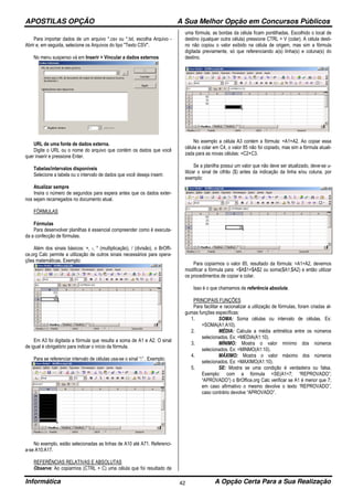 APOSTILAS OPÇÃO A Sua Melhor Opção em Concursos Públicos
Informática A Opção Certa Para a Sua Realização42
Para importar dados de um arquivo *.csv ou *.txt, escolha Arquivo -
Abrir e, em seguida, selecione os Arquivos do tipo "Texto CSV".
No menu suspenso vá em Inserir > Vincular a dados externos
URL de uma fonte de dados externa.
Digite o URL ou o nome do arquivo que contém os dados que você
quer inserir e pressione Enter.
Tabelas/intervalos disponíveis
Selecione a tabela ou o intervalo de dados que você deseja inserir.
Atualizar sempre
Insira o número de segundos para espera antes que os dados exter-
nos sejam recarregados no documento atual.
FÓRMULAS
Fórmulas
Para desenvolver planilhas é essencial compreender como é executa-
da a confecção de fórmulas.
Além dos sinais básicos: +, -, * (multiplicação), / (divisão), o BrOffi-
ce.org Calc permite a utilização de outros sinais necessários para opera-
ções matemáticas. Exemplo:
Em A3 foi digitada a fórmula que resulta a soma de A1 e A2. O sinal
de igual é obrigatório para indicar o início da fórmula.
Para se referenciar intervalo de células usa-se o sinal “:” . Exemplo:
No exemplo, estão selecionadas as linhas de A10 até A71. Referenci-
a-se A10:A17.
REFERÊNCIAS RELATIVAS E ABSOLUTAS
Observe: Ao copiarmos (CTRL + C) uma célula que foi resultado de
uma fórmula, as bordas da célula ficam pontilhadas. Escolhido o local de
destino (qualquer outra célula) pressione CTRL + V (colar). A célula desti-
no não copiou o valor exibido na célula de origem, mas sim a fórmula
digitada previamente, só que referenciando a(s) linha(s) e coluna(s) do
destino.
No exemplo a célula A3 contém a fórmula: =A1+A2. Ao copiar essa
célula e colar em C4, o valor 85 não foi copiado, mas sim a fórmula atuali-
zada para as novas células: =C2+C3.
Se a planilha possui um valor que não deve ser atualizado, deve-se u-
tilizar o sinal de cifrão ($) antes da indicação da linha e/ou coluna, por
exemplo:
Para copiarmos o valor 85, resultado da fórmula: =A1+A2, devemos
modificar a fórmula para: =$A$1+$A$2 ou soma($A1;$A2) e então utilizar
os procedimentos de copiar e colar.
Isso é o que chamamos de referência absoluta.
PRINCIPAIS FUNÇÕES
Para facilitar e racionalizar a utilização de fórmulas, foram criadas al-
gumas funções específicas:
1. SOMA: Soma células ou intervalo de células. Ex:
=SOMA(A1:A10).
2. MÉDIA: Calcula a média aritmética entre os números
selecionados. Ex: =MEDIA(A1:10).
3. MÍNIMO: Mostra o valor mínimo dos números
selecionados. Ex: =MINMO(A1:10).
4. MÁXIMO: Mostra o valor máximo dos números
selecionados. Ex: =MAXIMO(A1:10).
5. SE: Mostra se uma condição é verdadeira ou falsa.
Exemplo: com a fórmula =SE(A1<7; “REPROVADO”;
“APROVADO”) o BrOffice.org Calc verificar se A1 é menor que 7;
em caso afirmativo o mesmo devolve o texto “REPROVADO”,
caso contrário devolve “APROVADO”.
 