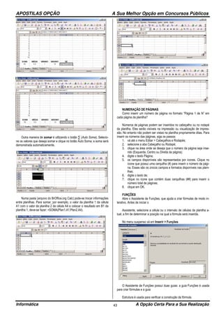 APOSTILAS OPÇÃO A Sua Melhor Opção em Concursos Públicos
Informática A Opção Certa Para a Sua Realização43
Outra maneira de somar é utilizando o botão ∑ (Auto Soma). Selecio-
ne os valores que deseja somar e clique no botão Auto Soma; a soma será
demonstrada automaticamente.
Numa pasta (arquivo do BrOffice.org Calc) pode-se trocar informações
entre planilhas. Para somar, por exemplo, o valor da planilha 1 da célula
A1 com o valor da planilha 2 da célula A4 e colocar o resultado em B1 da
planilha 1, deve-se fazer: =SOMA(Plan1.A1;Plan2.A4).
NUMERAÇÃO DE PÁGINAS
Como inserir um número de página no formato “Página 1 de N” em
cada página da planilha?
Números de páginas podem ser inseridos no cabeçalho ou no rodapé
da planilha. Eles serão visíveis na impressão ou visualização de impres-
são. No entanto não podem ser vistas na planilha propriamente ditas. Para
inserir os números das páginas, siga os passos:
1. vá até o menu Editar > Cabeçalhos e Rodapés;
2. selecione a aba Cabeçalho ou Rodapé;
3. clique na área onde se deseja que o número da página seja inse-
rido (Esquerda, Centro ou Direita da página);
4. digite o texto Página;
5. os campos disponíveis são representados por ícones. Clique no
ícone que possui uma cerquilha (#) para inserir o número da pági-
na. Esses são os únicos campos e formatos disponíveis nas plani-
lhas;
6. digite o texto de;
7. clique no ícone que contém duas cerquilhas (##) para inserir o
número total de páginas;
8. clique em OK.
FUNÇÕES
Abre o Assistente de Funções, que ajuda a criar fórmulas de modo in-
terativo. Antes de iniciar o
Assistente, selecione a célula ou o intervalo de células da planilha a-
tual, a fim de determinar a posição na qual a fórmula será inserida.
No menu suspenso vá em Inserir > Funções
O Assistente de Funções possui duas guias: a guia Funções é usada
para criar fórmulas e a guia
Estrutura é usada para verificar a construção da fórmula.
 