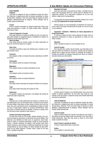 APOSTILAS OPÇÃO A Sua Melhor Opção em Concursos Públicos
Informática A Opção Certa Para a Sua Realização44
GUIA FUNÇÕES
Categoria
Lista todas as categorias às quais as diferentes funções são atribuí-
das. Seleciona a categoria para exibir as funções apropriadas no campo
de lista abaixo. Seleciona "Tudo" para exibir todas as funções em ordem
alfabética, independentemente da categoria. "Última utilização" lista as
funções usadas recentemente.
Função
Exibe as funções encontradas na categoria selecionada. Clique duas
vezes para selecionar a função. Um clique simples exibe a descrição
resumida da função.
Listas de Categorias e Funções
Esta seção descreve as funções do BrOffice.org Calc. As várias fun-
ções estão divididas em categorias lógicas no Assistente de Funções. Os
operadores também estão disponíveis.
Banco de dados
Essa seção aborda as funções usadas com dados organizados na
forma de uma linha de dados de um registro.
Data e Hora
As funções de planilha a seguir são utilizadas para a inserção e a edi-
ção de datas e horas.
Financeiro
Esta categoria contém as funções financeiras matemáticas do BrOffi-
ce.org Calc.
Informações
Esta categoria contém as funções de informação.
Matemático
Esta categoria contém as funções matemáticas do Calc.
Matriz
Esta categoria contém as funções de matriz.
Estatístico
Esta categoria contém as funções Estatísticas.
Planilha
Esta seção contém descrições das funções de Planilha com exemplos.
Texto
Essa seção contém descrições das funções de Texto.
Suplemento
Em seguida, é exibida uma descrição e uma listagem das funções de
suplemento (add-in) disponíveis.
Matriz
Especifica que a função selecionada será inserida no intervalo de cé-
lulas selecionado como uma fórmulade matriz. Fórmulas de matriz operam
em várias células. Cada célula na matriz contém a fórmula, não como uma
cópia, mas como uma fórmula comum compartilhada por todas as células
da matriz. A opção Matriz é idêntica ao comando Ctrl+Shift+Enter, usado
para inserir e confirmar fórmulas na planilha: A fórmula é inserida como
uma fórmula de matriz indicada por duas chaves { }.
Campos de Entrada de Argumentos
Ao clicar duas vezes em uma função, será(ão) exibido(s) o(s) cam-
po(s) de entrada de argumentos no lado direito da caixa de diálogo. Para
selecionar uma referência de célula como um argumento, clique direta-
mente na célula ou mantenha pressionado o botão do mouse enquanto
arrasta o intervalo necessário da planilha. Você também pode inserir
valores numéricos e outros valores ou referências diretamente nos campos
correspondentes da caixa de diálogo. Ao utilizar entradas de data, certifi-
quese de que esteja utilizando o formato correto. Clique em OK para
inserir o resultado na planilha.
Resultado da Função
Assim que você inserir os argumentos da função, o resultado será cal-
culado. Esta visualização informa se o cálculo pode ser realizado com os
argumentos inseridos. Se os argumentos resultarem em um erro, será
exibido o código de erro correspondente.
Os argumentos de entrada necessários estarão indicados com o nome
em negrito f(x) (dependente da função selecionada)
Permite acessar um nível subordinado do Assistente de Funções de
modo a inserir uma função aninhada dentro da função, em vez de um valor
ou uma referência.
Argumento / Parâmetro / Referência de Célula (dependente da
função selecionada)
O número de campos de texto visíveis depende da função. Insira os
argumentos diretamente no campo de argumentos ou clique em uma
célula na tabela.
Resultado
Exibe o resultado do cálculo ou uma mensagem de erro.
Lista de Funções
Este comando abre a janela Lista de funções, que exibe todas as fun-
ções que podem ser inseridas no documento. A janela Lista de funções é
parecida com a página da guia Funções do Assistente de Funções. As
funções são inseridas com espaços reservados que devem ser substituí-
dos pelos valores que você escolher.
No menu suspenso vá em Inserir > Lista de funções
A janela Lista de Funções é uma redimensionável. Use-a para inserir
funções na planilha rapidamente. Se você clicar duas vezes em uma
entrada na lista de funções, a respectiva função será inserida diretamente
com todos os parâmetros.
Lista de Categorias
Lista todas as categorias às quais as diferentes funções são atribuí-
das. Seleciona a categoria para exibir as funções apropriadas no campo
de lista abaixo. Seleciona "Tudo" para exibir todas as funções em ordem
alfabética, independentemente da categoria. "Última utilização" lista as
funções usadas recentemente.
Lista de Funções
Exibe as funções disponíveis. Quando você seleciona uma função, a
área abaixo da caixa de listagem exibe uma descrição curta. Para inserir a
função selecionada, clique nela duas vezes ou clique no ícone Inserir
função na planilha de cálculo.
Inserir Função na planilha de cálculo
fx Insere a função selecionada no documento.
Gráfico
Cria um gráfico no documento atual.
 