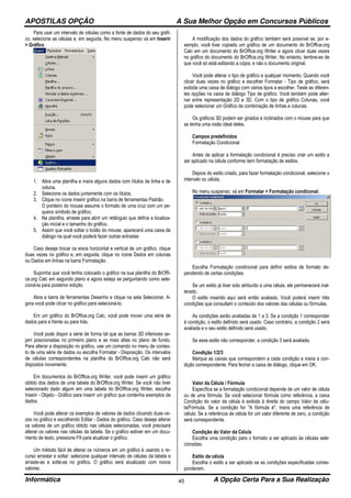APOSTILAS OPÇÃO A Sua Melhor Opção em Concursos Públicos
Informática A Opção Certa Para a Sua Realização45
Para usar um intervalo de células como a fonte de dados do seu gráfi-
co, selecione as células e, em seguida, No menu suspenso vá em Inserir
> Gráfico
1. Abra uma planilha e insira alguns dados com títulos de linha e de
coluna.
2. Selecione os dados juntamente com os títulos.
3. Clique no ícone Inserir gráfico na barra de ferramentas Padrão.
O ponteiro do mouse assume o formato de uma cruz com um pe-
queno símbolo de gráfico.
4. Na planilha, arraste para abrir um retângulo que defina a localiza-
ção inicial e o tamanho do gráfico.
5. Assim que você soltar o botão do mouse, aparecerá uma caixa de
diálogo na qual você poderá fazer outras entradas
Caso deseje trocar os eixos horizontal e vertical de um gráfico, clique
duas vezes no gráfico e, em seguida, clique no ícone Dados em colunas
ou Dados em linhas na barra Formatação.
Suponha que você tenha colocado o gráfico na sua planilha do BrOffi-
ce.org Calc em segundo plano e agora esteja se perguntando como sele-
cioná-la para posterior edição.
Abra a barra de ferramentas Desenho e clique na seta Selecionar. A-
gora você pode clicar no gráfico para selecioná-lo.
Em um gráfico do BrOffice.org Calc, você pode mover uma série de
dados para a frente ou para trás.
Você pode dispor a série de forma tal que as barras 3D inferiores se-
jam posicionadas no primeiro plano e as mais altas no plano de fundo.
Para alterar a disposição no gráfico, use um comando no menu de contex-
to de uma série de dados ou escolha Formatar - Disposição. Os intervalos
de células correspondentes na planilha do BrOffice.org Calc não será
dispostos novamente.
Em documentos do BrOffice.org Writer, você pode inserir um gráfico
obtido dos dados de uma tabela do BrOffice.org Writer. Se você não tiver
selecionado dado algum em uma tabela do BrOffice.org Writer, escolha
Inserir - Objeto - Gráfico para inserir um gráfico que contenha exemplos de
dados.
Você pode alterar os exemplos de valores de dados clicando duas ve-
zes no gráfico e escolhendo Editar - Dados do gráfico. Caso deseje alterar
os valores de um gráfico obtido nas células selecionadas, você precisará
alterar os valores nas células da tabela. Se o gráfico estiver em um docu-
mento de texto, pressione F9 para atualizar o gráfico.
Um método fácil de alterar os números em um gráfico é usando o re-
curso arrastar e soltar: selecione qualquer intervalo de células da tabela e
arraste-as e solte-as no gráfico. O gráfico será atualizado com novos
valores.
A modificação dos dados do gráfico também será possível se, por e-
xemplo, você tiver copiado um gráfico de um documento do BrOffice.org
Calc em um documento do BrOffice.org Writer e agora clicar duas vezes
no gráfico do documento do BrOffice.org Writer. No entanto, lembre-se de
que você só está editando a cópia, e não o documento original.
Você pode alterar o tipo de gráfico a qualquer momento. Quando você
clicar duas vezes no gráfico e escolher Formatar - Tipo de gráfico, será
exibida uma caixa de diálogo com vários tipos a escolher. Teste as diferen-
tes opções na caixa de diálogo Tipo de gráfico. Você também pode alter-
nar entre representação 2D e 3D. Com o tipo de gráfico Colunas, você
pode selecionar um Gráfico de combinação de linhas e colunas.
Os gráficos 3D podem ser girados e inclinados com o mouse para que
se tenha uma visão ideal deles.
Campos predefinidos
Formatação Condicional
Antes de aplicar a formatação condicional é preciso criar um estilo a
ser aplicado na célula conforme item formatação de estilos.
Depois do estilo criado, para fazer formatação condicional, selecione o
intervalo ou célula,
No menu suspenso, vá em Formatar > Formatação condiconal.
Escolha Formatação condicional para definir estilos de formato de-
pendendo de certas condições.
Se um estilo já tiver sido atribuído a uma célula, ele permanecerá inal-
terado.
O estilo inserido aqui será então avaliado. Você poderá inserir três
condições que consultam o conteúdo dos valores das células ou fórmulas.
As condições serão avaliadas de 1 a 3. Se a condição 1 corresponder
à condição, o estilo definido será usado. Caso contrário, a condição 2 será
avaliada e o seu estilo definido será usado.
Se esse estilo não corresponder, a condição 3 será avaliada.
Condição 1/2/3
Marque as caixas que correspondem a cada condição e insira a con-
dição correspondente. Para fechar a caixa de diálogo, clique em OK.
Valor da Célula / Fórmula
Especifica se a formatação condicional depende de um valor de célula
ou de uma fórmula. Se você selecionar fórmula como referência, a caixa
Condição do valor da célula é exibida à direita do campo Valor da célu-
la/Fórmula. Se a condição for "A fórmula é", insira uma referência de
célula. Se a referência de célula for um valor diferente de zero, a condição
será correspondente.
Condição do Valor da Célula
Escolha uma condição para o formato a ser aplicado às células sele-
cionadas.
Estilo da célula
Escolha o estilo a ser aplicado se as condições especificadas corres-
ponderem.
 