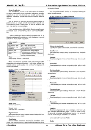 APOSTILAS OPÇÃO A Sua Melhor Opção em Concursos Públicos
Informática A Opção Certa Para a Sua Realização46
Campo do parâmetro
Insira uma referência, um valor ou uma fórmula. Insira uma referência,
um valor ou uma fórmula no campo do parâmetro ou em ambos os campos
de parâmetro se você tiver selecionado uma condição que requer dois
parâmetros. Também é possível inserir fórmulas contendo referências
relativas.
Uma vez definidos os parâmetros, a condição estará completa. Ela
poderá aparecer, por exemplo, como: O valor da célula é igual a 0: valor
Nulo de estilo de célula (é preciso definir um estilo de célula com esse
nome antes de atribui-lo a uma condição).
O valor da célula está entre $B$20 e $B$21: Estilo de célula Resultado
(os limites de valores correspondentes já devem existir nas células B20 e
B21)
A fórmula é SOMA($A$1:$A$5)=10: Estilo de célula Resultado (as cé-
lulas selecionadas serão formatadas com o estilo Resultado se a soma do
conteúdo das células A1 a A5 for igual a 10.
Teclas de atalho
Teclas Efeitos
Alt+Seta para baixo Abre a caixa de combinação
Alt+Seta para cima Fecha a caixa de combinação
Shift+Enter Insere uma nova linha.
Seta para cima Posiciona o cursor na linha anterior.
Seta para baixo Posiciona o cursor na próxima linha.
Inserir Completa a entrada no campo e posiciona
o cursor no próximo campo.
Macro
Permite gravar, organizar e edite macros.
Macros são um recurso tipicamente usado para automação de fun-
ções em aplicativos, podendo variar desde a mais simples digitação auto-
matizada de textos repetitivos até as mais complexas formatações condi-
cionais de documentos.
No menu suspenso, vá em Ferramentas > Macro
Gravar macro
Grava uma nova macro.
Executar macro
Executa ou salva a macro atual.
Organizar macros
Abre um submenu que contém links para caixas de diálogo onde você
pode organizar as macros e scripts.
Classificação
Classifica as linhas selecionadas de acordo com as condições especi-
ficadas. O BrOffice.org reconhece e seleciona automaticamente os interva-
los de banco de dados.
Você não poderá classificar os dados se as opções de alteração de
registro estiverem ativadas.
No Menu suspenso, vá em Dados – Classificar
Critérios de classificação
Especifique as opções de classificação para o intervalo selecionado.
Classificar por
Selecione a coluna que você deseja utilizar como a chave primária de
classificação.
Crescente
Classifica a seleção do menor ao maior valor, ou seja, de A a Z ou de
0 a 9.
Decrescente
Classifica a seleção do maior ao menor valor, ou seja, de Z a A ou de
9 a 0.
E, em seguida, por
Selecione a coluna que você deseja utilizar como a chave secundária
de classificação.
Crescente
Classifica a seleção do menor ao maior valor, ou seja, de A a Z ou de
0 a 9.
Decrescente
Classifica a seleção do maior ao menor valor, ou seja, de Z a A ou de
9 a 0.
E, em seguida, por
Selecione a coluna que você deseja utilizar como a terceira chave de
classificação.
Crescente
Classifica a seleção do menor ao maior valor, ou seja, de A a Z ou de
0 a 9.
Decrescente
Classifica a seleção do maior ao menor valor, ou seja, de Z a A ou de
9 a 0.
Classificar
Classifica a seleção a partir do valor mais alto para o mais baixo ou do
valor mais baixo para o mais alto, usando a coluna que contém o cursor.
Os campos de número são classificados por tamanho, e os campos de
texto são classificados pela ordem ASCII dos caracteres.
Ícones da barra de ferramentas Padrão
Opções
 