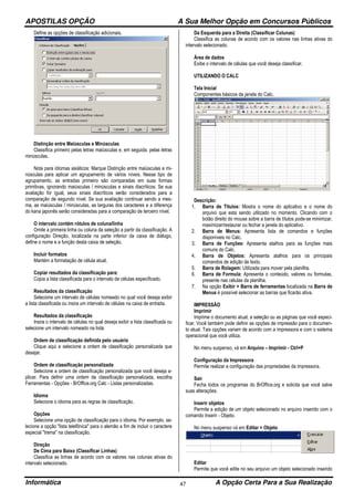 APOSTILAS OPÇÃO A Sua Melhor Opção em Concursos Públicos
Informática A Opção Certa Para a Sua Realização47
Define as opções de classificação adicionais.
Distinção entre Maiúsculas e Minúsculas
Classifica primeiro pelas letras maiúsculas e, em seguida, pelas letras
minúsculas.
Nota para idiomas asiáticos: Marque Distinção entre maiúsculas e mi-
núsculas para aplicar um agrupamento de vários níveis. Nesse tipo de
agrupamento, as entradas primeiro são comparadas em suas formas
primitivas, ignorando maiúsculas / minúsculas e sinais diacríticos. Se sua
avaliação for igual, seus sinais diacríticos serão considerados para a
comparação de segundo nível. Se sua avaliação continuar sendo a mes-
ma, as maiúsculas / minúsculas, as larguras dos caracteres e a diferença
do kana japonês serão consideradas para a comparação de terceiro nível.
O intervalo contém rótulos de coluna/linha
Omite a primeira linha ou coluna da seleção a partir da classificação. A
configuração Direção, localizada na parte inferior da caixa de diálogo,
define o nome e a função desta caixa de seleção.
Incluir formatos
Mantém a formatação de célula atual.
Copiar resultados da classificação para:
Copia a lista classificada para o intervalo de células especificado.
Resultados da classificação
Selecione um intervalo de células nomeado no qual você deseja exibir
a lista classificada ou insira um intervalo de células na caixa de entrada.
Resultados da classificação
Insira o intervalo de células no qual deseja exibir a lista classificada ou
selecione um intervalo nomeado na lista.
Ordem de classificação definida pelo usuário
Clique aqui e selecione a ordem de classificação personalizada que
desejar.
Ordem de classificação personalizada
Selecione a ordem de classificação personalizada que você deseja a-
plicar. Para definir uma ordem de classificação personalizada, escolha
Ferramentas - Opções - BrOffice.org Calc - Listas personalizadas.
Idioma
Selecione o idioma para as regras de classificação.
Opções
Selecione uma opção de classificação para o idioma. Por exemplo, se-
lecione a opção "lista telefônica" para o alemão a fim de incluir o caractere
especial "trema" na classificação.
Direção
De Cima para Baixo (Classificar Linhas)
Classifica as linhas de acordo com os valores nas colunas ativas do
intervalo selecionado.
Da Esquerda para a Direita (Classificar Colunas)
Classifica as colunas de acordo com os valores nas linhas ativas do
intervalo selecionado.
Área de dados
Exibe o intervalo de células que você deseja classificar.
UTILIZANDO O CALC
Tela Inicial
Componentes básicos da janela do Calc.
Descrição:
1. Barra de Títulos: Mostra o nome do aplicativo e o nome do
arquivo que esta sendo utilizado no momento. Clicando com o
botão direito do mouse sobre a barra de títulos pode-se minimizar,
maximizar/restaurar ou fechar a janela do aplicativo.
2. Barra de Menus: Apresenta lista de comandos e funções
disponíveis no Calc.
3. Barra de Funções: Apresenta atalhos para as funções mais
comuns do Calc.
4. Barra de Objetos: Apresenta atalhos para os principais
comandos de edição de texto.
5. Barra de Rolagem: Utilizada para mover pela planilha.
6. Barra de Formula: Apresenta o conteúdo, valores ou formulas,
presente nas células da planilha.
7. Na opção Exibir > Barra de ferramentas localizada na Barra de
Menus é possível selecionar as barras que ficarão ativa.
IMPRESSÃO
Imprimir
Imprime o documento atual, a seleção ou as páginas que você especi-
ficar. Você também pode definir as opções de impressão para o documen-
to atual. Tais opções variam de acordo com a impressora e com o sistema
operacional que você utiliza.
No menu suspenso, vá em Arquivo – Imprimir - Ctrl+P
Configuração da Impressora
Permite realizar a configuração das propriedades da impressora.
Sair
Fecha todos os programas do BrOffice.org e solicita que você salve
suas alterações.
Inserir objetos
Permite a edição de um objeto selecionado no arquivo inserido com o
comando Inserir - Objeto.
No menu suspenso vá em Editar > Objeto
Editar
Permite que você edite no seu arquivo um objeto selecionado inserido
 