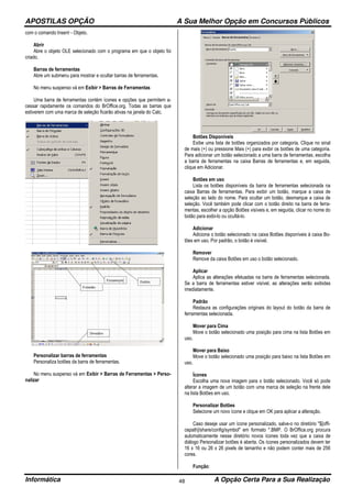 APOSTILAS OPÇÃO A Sua Melhor Opção em Concursos Públicos
Informática A Opção Certa Para a Sua Realização48
com o comando Inserir - Objeto.
Abrir
Abre o objeto OLE selecionado com o programa em que o objeto foi
criado.
Barras de ferramentas
Abre um submenu para mostrar e ocultar barras de ferramentas.
No menu suspenso vá em Exibir > Barras de Ferramentas
Uma barra de ferramentas contém ícones e opções que permitem a-
cessar rapidamente os comandos do BrOffice.org. Todas as barras que
estiverem com uma marca de seleção ficarão ativas na janela do Calc.
Personalizar barras de ferramentas
Personaliza botões da barra de ferramentas.
No menu suspenso vá em Exibir > Barras de Ferramentas > Perso-
nalizar
Botões Disponíveis
Exibe uma lista de botões organizados por categoria. Clique no sinal
de mais (+) ou pressione Mais (+) para exibir os botões de uma categoria.
Para adicionar um botão selecionado a uma barra de ferramentas, escolha
a barra de ferramentas na caixa Barras de ferramentas e, em seguida,
clique em Adicionar.
Botões em uso
Lista os botões disponíveis da barra de ferramentas selecionada na
caixa Barras de ferramentas. Para exibir um botão, marque a caixa de
seleção ao lado do nome. Para ocultar um botão, desmarque a caixa de
seleção. Você também pode clicar com o botão direito na barra de ferra-
mentas, escolher a opção Botões visíveis e, em seguida, clicar no nome do
botão para exibi-lo ou ocultá-lo.
Adicionar
Adiciona o botão selecionado na caixa Botões disponíveis à caixa Bo-
tões em uso. Por padrão, o botão é visível.
Remover
Remove da caixa Botões em uso o botão selecionado.
Aplicar
Aplica as alterações efetuadas na barra de ferramentas selecionada.
Se a barra de ferramentas estiver visível, as alterações serão exibidas
imediatamente.
Padrão
Restaura as configurações originais do layout do botão da barra de
ferramentas selecionada.
Mover para Cima
Move o botão selecionado uma posição para cima na lista Botões em
uso.
Mover para Baixo
Move o botão selecionado uma posição para baixo na lista Botões em
uso.
Ícones
Escolha uma nova imagem para o botão selecionado. Você só pode
alterar a imagem de um botão com uma marca de seleção na frente dele
na lista Botões em uso.
Personalizar Botões
Selecione um novo ícone e clique em OK para aplicar a alteração.
Caso deseje usar um ícone personalizado, salve-o no diretório "$[offi-
cepath]/share/config/symbol" em formato *.BMP. O BrOffice.org procura
automaticamente nesse diretório novos ícones toda vez que a caixa de
diálogo Personalizar botões é aberta. Os ícones personalizados devem ter
16 x 16 ou 26 x 26 pixels de tamanho e não podem conter mais de 256
cores.
Função:
 