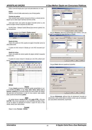 APOSTILAS OPÇÃO A Sua Melhor Opção em Concursos Públicos
Informática A Opção Certa Para a Sua Realização49
Exibe o nome da função para a qual você pode selecionar um ícone.
Padrão
Retorna o ícone do botão selecionado ao seu formato padrão.
Controle de quebras
Este comando insere quebras manuais de linhas ou colunas para as-
segurar que os dados sejam impressos de forma correta.
Você pode inserir uma quebra de página horizontal acima ou uma
quebra de página vertical à esquerda da célula ativa.
Escolha Editar – Desfazer Quebra Manual para remover quebras cria-
das manualmente.
No menu suspenso vá em Inserir > Quebra manual
Quebra de linha
Insere uma quebra de linha (quebra de página horizontal) acima da
célula selecionada.
A quebra de linha manual é indicada por uma linha horizontal azul-
escura.
Quebra de coluna
Insere uma quebra de coluna (quebra de página vertical) à esquerda
da célula ativa.
A quebra de coluna manual é indicada por uma linha vertical azul-
escuro.
MENUS
Arquivo
O menu Arquivo apresenta as mesmas opções apresentadas no cur-
so de BrOffice.org Writer, ou seja, Novo, Abrir, Salvar, Salvar como e
Imprimir. Lembre-se: as principais opções dos menus podem ser acessa-
das pela barra de ferramentas, no caso do menu arquivo, estas opções
estão na barra de ferramentas padrão.
Editar
As opções básicas: recortar (CTRL + X), copiar (CTRL + C) e co-
lar(CTRL + V), já foram explicadas no curso de BrOffice.org Writer. Obser-
ve que ao aplicar as operações de recortar e copiar em uma ou mais
células, esta(s) ficam selecionadas.
Formatar
Clique no menu Formatar – Células.
Na guia Números, alterar-se-á apresentação dos números, como por
exemplo, a quantidade de casas decimais e a moeda.
Na guia Fonte, altera-se a aparência da planilha.
Na guia Alinhamento, define-se tipos de alinhamento horizontal ou
vertical para o texto contido dentro da célula e ainda o grau de orientação,
que causa efeitos interessantes. Experimente.
 
