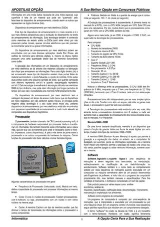 APOSTILAS OPÇÃO A Sua Melhor Opção em Concursos Públicos
Informática A Opção Certa Para a Sua Realização5
informações em uma mídia óptica necessita de uma mídia especial, cuja
superfície é feita de um material que pode ser “queimado” pelo
feixe laser do dispositivo de armazenamento, criando assim os sulcos que
representam os dígitos binários (bits).
Dispositivos de armazenamento por meio eletrônico (SSDs)
Este tipo de dispositivos de armazenamento é o mais recente e é o
que mais oferece perspectivas para a evolução do desempenho na tarefa
de armazenamento de informação. Esta tecnologia também é conhecida
como memórias de estado sólido ou SSDs (solid state drive) por não
possuírem partes móveis, apenas circuitos eletrônicos que não precisam
se movimentar para ler ou gravar informações.
Os dispositivos de armazenamento por meio eletrônico podem ser
encontrados com as mais diversas aplicações, desde Pen Drives, até
cartões de memória para câmeras digitais, e, mesmo os discos rígidos
possuem uma certa quantidade desse tipo de memória funcionando
como buffer.
A gravação das informações em um dispositivo de armazenamento
por meio eletrônico se dá através dos materiais utilizados na fabricação
dos chips que armazenam as informações. Para cada dígito binário (bit) a
ser armazenado nesse tipo de dispositivo existem duas portas feitas de
material semicondutor, a porta flutuante e a porta de controle. Entre estas
duas portas existe uma pequena camada de óxido, que quando carregada
com elétrons representa um bit 1 e quando descarregada representa
um bit 0. Esta tecnologia é semelhante à tecnologia utilizada nas memórias
RAM do tipo dinâmica, mas pode reter informação por longos períodos de
tempo, por isso não é considerada uma memória RAM propriamente dita.
Os dispositivos de armazenamento por meio eletrônico tem a
vantagem de possuir um tempo de acesso muito menor que os dispositivos
por meio magnético, por não conterem partes móveis. O principal ponto
negativo desta tecnologia é o seu custo ainda muito alto, portanto
dispositivos de armazenamento por meio eletrônico ainda são encontrados
com pequenas capacidades de armazenamento e custo muito elevado se
comparados aos dispositivos magnéticos.
Processador
O processador, também chamado de CPU (central processing unit), é
o componente de hardware responsável por processar dados e transfor-
mar em informação. Ele também transmite estas informações para a placa
mãe, que por sua vez as transmite para onde é necessário (como o moni-
tor, impressora, outros dispositivos). A placa mãe serve de ponte entre o
processador e os outros componentes de hardware da máquina. Outras
funções do processador são fazer cálculos e tomar decisões lógicas.
Algumas características do processador em geral:
• Frequência de Processador (Velocidade, clock). Medido em hertz,
define a capacidade do processador em processar informações ao mesmo
tempo.
• Cores: O core é o núcleo do processador. Existem processadores-
core e multicore, ou seja, processadores com um núcleo e com vários
núcleos na mesma peça.
• Cache: A memória Cache é um tipo de memória auxiliar, que faz
diminuir o tempo de transmissão de informações entre o processador e
outros componentes
• Potência: Medida em Watts é a quantia de energia que é consu-
mida por segundo. 1W = 1 J/s (Joule por segundo)
A Evolução dos processadores é surpreendente. A primeira marca no
mercado foi a INTEL, com o a CPU 4004, lançado em 1970. Este CPU era
para uma calculadora. Por isto, muitos dizem que os processadores come-
çaram em 1978, com a CPU 8086, também da Intel.
Alguns anos mais tarde, já em 2006, é lançado o CORE 2 DUO, um
super salto na tecnologia dos processadores.
Para comparar:
• CPU 8086:
o Numero de transistores 29000
o Frequência máxima 8 Mhz
o Tamanho do registro da CPU 16 bits
o Tamanho da BUS externa 16 bits
• Core i7
o Suporte: Socket LGA 1366
o Frequência (MHz): 3,2 GHz
o Bus processador: 4,8 GTps
o Gravação: 32 nm
o Tamanho Cache L1: 6 x 64 KB
o Tamanho Cache L2: 6 x 256 KB
o Tamanho Cache L3: 12 MB
o Arquitetura: Core i7 Westmere
Nota-se a diferença entre os processadores. O CPU 8086 tem fre-
quência de 8 MHz, enquanto que o i7 tem uma frequência de 3,2 GHz
(3200 MHz), lembrando que o i7 tem 8 núcleos, cada um com estas espe-
cificações.
Processadores bons são indispensáveis para as mais simples aplica-
ções no dia a dia. Tarefas como abrir um arquivo, até rodar os games mais
atuais, o processador é quem faz tudo isso acontecer.
A Tecnologia dos processadores está evoluindo cada vez mais. Atu-
almente temos processadores domésticos com 8 núcleos, e cada vez
aumenta mais a capacidade de processamento dos novos produtos lança-
dos no mercado. Yuri Pacievitch
Memória RAM e ROM
De uma forma bastante simplificada, memória é um dispositivo que
possui a função de guardar dados em forma de sinais digitais por certo
tempo. Existem dois tipos de memórias: RAM e ROM.
A memória RAM (Random Access Memory) é aquela que permite a
gravação e a regravação dos dados, no entanto, se o computador for
desligado, por exemplo, perde as informações registradas. Já a memória
ROM (Read Only Memory) permite a gravação de dados uma única vez,
não sendo possível apagar ou editar nenhuma informação, somente aces-
sar a mesma.
Software
Software, logiciário ou suporte lógico é uma sequência de
instruções a serem seguidas e/ou executadas, na manipulação,
redirecionamento ou modificação de um dado/informação ou
acontecimento. Software também é o nome dado ao comportamento
exibido por essa seqüência de instruções quando executada em um
computador ou máquina semelhante além de um produto desenvolvido
pela Engenharia de software, e inclui não só o programa de computador
propriamente dito, mas também manuais e especificações. Para fins
contábeis e financeiros, o Software é considerado um bem de capital.
Este produto passa por várias etapas como: análise
econômica, análise de
requisitos, especificação, codificação,teste, documentação, Treinamento,
manutenção e implantação nos ambientes.
Software como programa de computador
Um programa de computador é composto por uma sequência de
instruções, que é interpretada e executada por um processador ou por
uma máquina virtual. Em um programa correto e funcional, essa sequência
segue padrões específicos que resultam em um comportamento desejado.
O termo "software" foi criado na década de 1940, e é um trocadilho
com o termo hardware. Hardware, em inglês, significa ferramenta
 