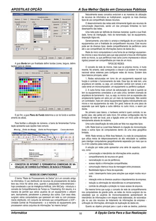 APOSTILAS OPÇÃO A Sua Melhor Opção em Concursos Públicos
Informática A Opção Certa Para a Sua Realização50
A guia Borda tem por finalidade definir bordas (cores, largura, delimi-
tações) para as células.
E por fim, a guia Plano de Fundo determina a cor do fundo e sombre-
amento da célula.
Para facilitar a utilização de números, a barra de ferramentas Forma-
tação apresenta suas opções mais comuns.
• CONCEITOS DE INTERNET E FERRAMENTAS COMERCIAIS DE NA-
VEGAÇÃO, DE CORREIO ELETRÔNICO, DE BUSCA E PESQUISA
REDES DE COMPUTADORES
O termo "Rede de Processamento de Dados" já é um conceito antigo
na informática. O uso distribuído de recursos de processamento de dados
teve seu início há vários anos, quando o pesquisador norte-americano -
hoje considerado o pai da Inteligência Artificial, John McCarty - introduziu o
conceito de Compartilhamento de Tempo ou Timesharing. Em resumo, é a
maneira de permitir que vários usuários de um equipamento o utilizem
sem, teoricamente, perceberem a presença dos outros. Com essa ideia,
surgiram vários computadores que operavam em rede ou com processa-
mento distribuído. Um conjunto de terminais que compartilhavam a UCP -
Unidade Central de Processamento - e a memória do equipamento para
processarem vários conjuntos de informações "ao mesmo tempo".
Naturalmente esses conceitos evoluíram e as maneiras de utilização
de recursos de informática se multiplicaram, surgindo os mais diversos
tipos de uso compartilhado desses recursos.
O desenvolvimento das redes está intimamente ligado aos recursos de
comunicação disponíveis, sendo um dos principais limitantes no bom
desempenho das redes.
Uma rede pode ser definida de diversas maneiras: quanto a sua finali-
dade, forma de interligação, meio de transmissão, tipo de equipamento,
disposição lógica etc.
Genericamente, uma rede é o arranjo e interligação de um conjunto de
equipamentos com a finalidade de compartilharem recursos. Este recurso
pode ser de diversos tipos: desde compartilhamento de periféricos caros
até o uso compartilhado de informações (banco de dados etc.).
Rede de micro computadores é uma forma de se interligar equipamen-
tos (micros e seus recursos) para que seja possível a troca de informações
entre os micros, ou que periféricos mais caros (como impressoras e discos
rígidos) possam ser compartilhados por mais de um micro.
TIPOS DE REDES
O conceito de rede de micros, mais que os próprios micros, é muito
recente. No entanto, está começando a crescer e já existem no mercado
nacional vários sistemas para configurar redes de micros. Existem dois
tipos básicos principais, saber:
1. Redes estruturadas em torno de um equipamento especial cuja
função é controlar o funcionamento da rede. Esse tipo de rede tem, uma
arquitetura em estrela, ou seja, um controlador central com ramais e em
cada ramal um microcomputador, um equipamento ou periférico qualquer.
2. A outra forma mais comum de estruturação da rede é quando se
tem os equipamentos conectados a um cabo único, também chamada de
arquitetura de barramento - bus, ou seja, os micros com as expansões são
simplesmente ligados em série por um meio de transmissão. Não existirá
um controlador, mais sim vários equipamentos ligados individualmente aos
micros e nos equipamentos da rede. Em geral, trata-se de uma placa de
expansão que será ligada a outra idêntica no outro micro, e assim por
diante.
No primeiro caso básico, o hardware central é quem controla; no se-
gundo caso, são partes em cada micro. Em ambas configurações não há
limitação da rede ser local, pois a ligação entre um micro pode ser feita
remotamente através de modems.
Uma outra classificação de rede pode ser feita nos seguintes tipos:
LAN- Rede local ou Local Area Network é a ligação de microcomputa-
dores e outros tipos de computadores dentro de uma área geográfica
limitada.
WAN- Rede remota ou Wide Area Network, é a rede de computadores
que utiliza meios de teleprocessamento de alta velocidade ou satélites
para interligar computadores geograficamente separados por mais que os
2 a 4 Km cobertos pelas redes locais.
A solução por redes pode apresentar uma série de aspectos, positi-
vos, como:
- comunicação e intercâmbio de informações entre usuários;
- compartilhamento de recursos em geral;
- racionalização no uso de periféricos;
- acesso rápido a informações compartilhadas;
- comunicação interna e troca de mensagem entre processos;
- flexibilidade lógica e física de expansão;
- custo / desempenho baixo para soluções que exijam muitos recur-
sos;
- interação entre os diversos usuários e departamentos da empresa;
- redução ou eliminação de redundâncias no armazenamento;
- controle da utilização e proteção no nosso acesso de arquivos.
Da mesma forma que surgiu o conceito de rede de compartilhamento
nos computadores de grande porte, as redes de micros surgiram da ne-
cessidade que os usuários de microcomputadores apresentavam de
intercâmbio de informações e em etapas mais elaboradas, de racionaliza-
ção no uso dos recursos de tratamento de informações da empresa -
unificação de informações, eliminação de duplicação de dados etc.
Quanto ao objetivo principal para o qual a rede se destina, podemos
 