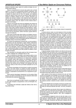 APOSTILAS OPÇÃO A Sua Melhor Opção em Concursos Públicos
Informática A Opção Certa Para a Sua Realização51
destacar os descritos a seguir, apesar de na prática se desejar uma com-
binação desses objetivos.
Redes de compartilhamento de recursos são aqueles onde o principal
objetivo é o uso comum de equipamentos periféricos, geralmente, muito
caros e que permitem sua utilização por mais de um micro, sem prejudicar
a eficiência do sistema como um todo. Por exemplo, uma impressora
poderá ser usada por vários micros que não tenham função exclusiva de
emissão de relatórios (sistemas de apoio a decisão, tipicamente cujo
relatórios são eventuais e rápidos). Uma unidade de disco rígido poderá
servir de meio de armazenamento auxiliar para vários micros, desde que
os aplicativos desses micros não utilizem de forma intensiva leitura e
gravação de informações.
Redes de comunicações são formas de interligação entre sistemas de
computação que permitem a troca de informações entre eles, tanto em
tempo real (on-line) como para troca de mensagens por meio de um disco
comum. Esta Função é também chamada de correio eletrônico e, depen-
dendo do software utilizado para controle do fluxo das mensagem, permite
alcançar grandes melhorias de eficiência nas tarefas normais de escritório
como no envio de memorandos, boletins informativos, agenda eletrônica,
marcação de reuniões etc.
Outro grupo é formado pelas redes remotas, que interligam microcom-
putadores não próximos uns dos outros. Este tipo de rede é muito aconse-
lhado a atividades distribuídas geograficamente, que necessitam de coor-
denação centralizada ou troca de informações gerenciais. Normalmente, a
interligação é feita por meio de linhas telefônicas.
Ao contrário dos equipamentos de grande porte, os micros permitem o
processamento local das informações e podem trabalhar independente-
mente dos demais componentes da rede. Pode-se visualizar, numa em-
presa, vários micros em vários departamentos, cuidando do processamen-
to local das informações. Tendo as informações trabalhadas em cada
local, o gerenciamento global da empresa necessitaria recolher informa-
ções dos vários departamentos para então proceder às análises e contro-
les gerais da empresa.
Esse intercâmbio de informações poderá ser feito de diversas manei-
ras: desde a redigitação até a interligação direta por rede.
Além do intercâmbio de informações, outros aspectos podem ser ana-
lisados. Nesta empresa hipotética, poderia haver em cada unidade gerado-
ra de informações todos os periféricos de um sistema (disco, impressora
etc.). Entretanto, alguns deles poderiam ser subutilizados, dependendo
das aplicações que cada um processasse. Com a solução de rede, a
empresa poderia adquirir menos equipamentos periféricos e utilizá-los de
uma forma mais racional como por exemplo: uma impressora mais veloz
poderia ser usada por vários micros que tivessem aplicações com uso de
impressão.
As possíveis desvantagens são decorrentes de opções tecnicamente
incorretas, como tentar resolver um problema de grande capacidade de
processamento com uma rede mal dimensionada, ou tentar com uma rede
substituir as capacidades de processamento de um equipamento de gran-
de porte.
Essas possíveis desvantagens desaparecem se não existirem falhas
técnicas, que podem ser eliminadas por uma boa assessoria obtida desde
os fabricantes até consultorias especializadas.
TOPOLOGIAS
Outra forma de classificação de redes é quando a sua topologia, isto
é, como estão arranjados os equipamentos e como as informações circu-
lam na rede.
As topologias mais conhecidas e usadas são: Estrela ou Star, Anel ou
Ring e Barra ou Bus.
A figura a seguir mostra os três principais arranjos de equipamento
em redes.
A primeira estrutura mostra uma rede disposta em forma de estrela,
onde existe um equipamento (que pode ser um micro) no centro da rede,
coordenando o fluxo de informações. Neste tipo de ligação, um micro,
para "chamar" outro, deve obrigatoriamente enviar o pedido de comunica-
ção ao controlador, que então passará as informações - que poderá ser
uma solicitação de um dado qualquer - ao destinatário. Pode ser bem mais
eficiente que o barramento, mas tem limitação no número de nós que o
equipamento central pode controlar e, se o controlador sai do ar, sai toda
rede. A vantagem desse sistema é a simplificação do processo de geren-
ciamento dos pedidos de acesso. Por outro lado, essa topologia limita a
quantidade de pontos que podem ser conectados, devido até mesmo ao
espaço físico disponível para a conexão dos cabos e à degradação acen-
tuada da performance quando existem muitas solicitações simultâneas à
máquina centralizadora.
A segunda topologia mostrada na figura é uma rede em anel que pode
ser considerada como uma rede em bus, com as extremidades do cabo
juntas. Este tipo de ligação não permite tanta flexibilidade quanto a ligação
em bus, forçando uma maior regularidade do fluxo de informações, supor-
tando por um sistema de detecção, diagnóstico e recuperação de erros
nas comunicações. Esta topologia elimina a figura de um ponto centraliza-
dor, o responsável pelo roteamento das informações. As informações são
transmitidas de um ponto para outro da rede até alcançar o ponto destina-
tário. Todos os pontos da rede participam do processo de envio de uma
informação. Eles servem como uma espécie de estação repetidora entre
dois pontos não adjacentes. Com vantagem, essa rede propicia uma maior
distância entre as estações. Contudo, se houver um problema em um
determinado micro, a transmissão será interrompida.
A terceira topologia de rede mostrada na figura é denominada rede em
bus ou barra, onde existe um sistema de conexão (um cabo) que interliga-
rá os vários micros da rede. Neste caso o software de controle do fluxo de
informações deverá estar presente em todos os micros.
Assim, quando um micro precisa se comunicar com outro, ele "solta"
na linha de comunicação uma mensagem com uma série de códigos que
servirá para identificar qual o micro que deverá receber as informações
que seguem. Nesse processo, a rede fica menos suscetível a problemas
que ocorram no elemento centralizador e sua expansão fica bem mais
fácil, bastando aumentar o tamanho do cabo e conectar a ele os demais
pontos.
As formas analisadas são as principais em termos de conceito de for-
mação da rede, porém, existe uma série de tipos intermediários ou varia-
ções deles com estruturas diferentes das barras - de árvore, de estrela ou
anel.
Existem dispositivos que procuram diminuir alguns dos problemas re-
lacionados acima, como meios físicos de transmissão - desde par trançado
até fibra ótica, passando por cabo coaxial e a utilização da infra-estrutura
de equipamento de comutação telefônica - PBX - para a interligação de
equipamentos digitais.
As possibilidades de ligação de micros em rede são muitas e em di-
versos níveis de investimentos. Mesmo que haja equipamentos de tecno-
logias diferentes - famílias diferentes -, algumas redes permitem que eles
"troquem" informações, tornando-as mais úteis para a empresa como um
todo.
 