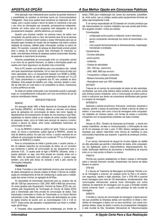APOSTILAS OPÇÃO A Sua Melhor Opção em Concursos Públicos
Informática A Opção Certa Para a Sua Realização52
Uma aplicação mais interessante para usuários de grandes sistemas é
a possibilidade de substituir os terminais burros por microcomputadores
"inteligentes". Essa troca poderá trazer benefícios ao tratamento da infor-
mação, pois o usuário acessa o banco de dados no mainframe e traz para
o seu micro as informações que necessita, processando-as independen-
temente, em certos casos com programas mais adequados ao tipo de
processamento desejado - planilha eletrônica, por exemplo.
Quando uma empresa mantém um precioso banco de dados num
computador (de grande porte ou não), ele somente será útil se as pessoas
que dirigirem a empresa tiverem acesso a essas informações para que as
decisões sejam tomadas em função não de hipóteses mas sobre a própria
realidade da empresa, refletida pelas informações contidas no banco de
dados. Por exemplo, a posição do estoque de determinado produto poderá
levar a perdas de recursos quando esta informação for imprecisa; ou
então, uma estimativa errônea de despesas poderá comprometer decisões
de expansão e crescimento da empresa.
Havendo possibilidade de comunicação entre um computador central
e um micro de um gerente financeiro, os dados e informações podem ser
usados com maior segurança e as decisões mais conscientes.
Para os PC existem uma tendência para uma arquitetura não - estrela
com duas características importantes. Um ou mais dos micros da rede com
maior capacidade, isto é, um equipamento baseado num 80286 ou 80386,
que é chamado servidor da rede que normalmente é formado por 10 a 20
PC. Outra característica é o surgimento dos PC sem unidades de disco
(Diskless). Esta estação de trabalho com vídeo, memória, teclado e cone-
xão de rede terá um custo baixo e irá compartilhar os discos, impressoras
e outros periféricos da rede.
As redes em estrela continuarão a ser importantes quando a aplicação
exigir um compartilhamento multiusuário com uma concorrência de uso de
arquivos centralizados intensa.
SERVIÇOS PÚBLICOS
RENPAC
Em operação desde 1985, a Rede Nacional de Comutação de Dados
por Pacotes (RENPAC), da Embratel, oferece ao mercado uma extensa
gama de aplicações em comunicação de dados, tais como: ligação de
departamentos de processamento de dados de uma empresa e suas filiais,
espalhadas na mesma cidade ou em cidades de outros estados; formação
de pequenas redes, como de hotéis para serviços de reserva e turismo;
acesso a bancos de dados; entre outras modalidades tradicionais de
comunicação de dados.
O uso da RENPAC é aberto ao público em geral. Todos os computa-
dores, de micros a mainframes, podem ligar-se à RENPAC, através da
rede de telefonia pública. No caso dos micros, o usuário necessita de um
software de comunicação de dados com o protocolo TTY ou X-25 (protoco-
lo interno da RENPAC) e modem.
Para os computadores de médio e grande porte, o usuário precisa, a-
lém do software específico de comunicação de dados, de um conversor
que transforme o padrão de comunicação de seu equipamento para o
protocolo X-25. O usuário pode se ligar à RENPAC utilizando, ainda, o
acesso dedicado, ou seja, uma linha privada em conexão direta com a
Rede. Além da assinatura para utilização do serviço, o usuário paga,
também, uma tarifa pelo tempo de conexão à rede e pelo volume de
informações trafegadas.
TRANSDATA
A Rede Transdata é uma rede totalmente síncrona para comunicação
de dados abrangendo as maiores cidades do Brasil. A técnica de multiple-
xação por entrelaçamento de bits (bit interleaving) é usada para a multiple-
xação dos canais e formar um agregado de 64 Kbps.
As velocidades de transmissão disponíveis para os usuários vão de
300 até 1200 bps (assíncrono) e 1200, 2400, 4800 e 9600 bps (síncronos).
Os sinais gerados pelo Equipamento Terminal de Dados (ETD) são con-
vertidos pelo Equipamento de Terminação de Circuito de Dados (ECD)
para a transmissão pela linha privada de comunicação de dados. Esta
transmissão é terminada no Centro de Transmissão ou no Centro Remoto
subordinado a este. Nestes centros os sinais são demodulados em sinais
de dados binários de acordo com as recomendações V.24 e V.28 do
CCITT. Esses sinais são passados a equipamentos que fazem a multiple-
xação até 64 Kbps.
A Transdata utiliza equipamentos de multiplexação por divisão de
tempo (TDM) para multiplexação dos canais dos assinantes, possibilitan-
do, entre outros, que os códigos usados pelos equipamentos terminais de
dados seja transparente à rede.
É um serviço especializado de CD baseado em circuitos privativos que
são interconectados em modems instalados nas suas pontas pela Embra-
tel e alugados (modem + linha) aos clientes.
Conceituações:
- configuração ponto-a-ponto a multiponto, local e interurbana;
- serviço compreende manutenção dos meios de transmissão e mo-
dems;
- inclui suporte técnico/comercial no dimensionamento, implantação,
manutenção e ampliação.
Características:
- Circuitos dedicados:
- ponto-a-ponto;
- multiponto.
- Classes de velocidades:
- 300, 1200 bps - assíncrono;
- 2400, 4800, 9600 bps síncrono.
- Transparente a códigos e protocolos;
- Modems fornecidos pela Embratel;
- Abrangência maior que 1000 localidades.
DATASAT
Trata-se de um serviço de comunicação de dados de alta velocidade,
via Brasilsat, que tanto pode distribuir dados emitidos de um ponto central
para diversos pontos receptores, como a comunicação de dados ponto-a-
ponto e multi-ponto que devem ser previamente identificados pelo gerador
e o receptor de mensagem.
INTERDATA
Destinado a setores econômicos, financeiros, comerciais, industriais e
culturais, permite o acesso de assinantes no Brasil a bancos de dados no
exterior, e vice-versa, bem como a troca de mensagens entre computado-
res instalados em diversos países, com formas de acesso e protocolos
compatíveis com os equipamentos existentes nas redes mundiais.
DEA
Através do DEA - Diretório de Assinantes da Embratel - o cliente tem
acesso instantâneo, via telex ou microcomputador, a informações de mais
de 50 mil empresas em todo o país. O DEA oferece vantagens para as
empresas que utilizam mala-direta como técnica de marketing ou para
comunicados importantes que requerem a garantia de endereços corretos.
DIGISAT
É um serviço internacional de aluguel de circuitos digitais via satélite
em alta velocidade que permite o intercâmbio de dados, entre computado-
res, voz digitalizada, áudio e videoconferência, teleprocessamento, fac-
símile, distribuição eletrônica de documentos e transferência de arquivos
entre um ou mais pontos no Brasil e no exterior.
FINDATA
Permite aos usuários estabelecidos no Brasil o acesso a informações
sobre o mercado financeiro mundial, armazenados nos bancos de dados
Reuters no exterior.
STM 400
É o Serviço de Tratamento de Mensagens da Embratel. Permite a tro-
ca de mensagens e arquivos, em qualquer ponto do País e do exterior,
com segurança, rapidez e sigilo absolutos. Com o STM 400 é possível
enviar mensagens para mais de 100 destinatários, simultaneamente. Nas
comunicações internacionais, pode-se trocar informações com outros
sistemas de tratamento de mensagens com os quais a Embratel mantém
acordo comercial. Assim , o usuário pode participar da rede mundial de
mensagens.
AIRDATA
O Airdata é o serviço de comunicação de mensagens e dados aeroviá-
rios que possibilita às empresas aéreas com escritórios no Brasil o inter-
câmbio de mensagens e dados com os seus escritórios, com outras com-
panhias aéreas, bases de dados e centros de processamento interligados
à rede mundial da Sita, Sociedade Internacional de Telecomunicações
 