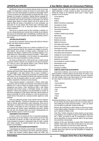 APOSTILAS OPÇÃO A Sua Melhor Opção em Concursos Públicos
Informática A Opção Certa Para a Sua Realização54
Simplificando, trata-se de uma Internet particular dentro da sua orga-
nização. Um firewall evita a entrada de intrusos do mundo exterior. Uma
Intranet é uma rede interna baseada no protocolo de comunicação TCP/IP,
o mesmo da Internet. Ela utiliza ferramentas da World Wide Web, como a
linguagem de marcação por hipertexto, Hypertext Markup Language (HT-
ML), para atribuir todas as características da Internet à sua rede particular.
As ferramentas Web colocam quase todas as informações a seu alcance
mediante alguns cliques no mouse. Quando você da um dique em uma
página da Web, tem acesso a informações de um outro computador, que
pode estar em um país distante. Não importa onde a informação esteja:
você só precisa apontar e dar um dique para obtê-la. Um procedimento
simples e poderoso.
Pelo fato de as Intranets serem de fácil construção e utilização, tor-
nam-se a solução perfeita para conectar todos os setores da sua organiza-
ção para que as informações sejam compartilhadas, permitindo assim que
seus funcionários tomem decisões mais consistentes, atendendo melhor a
seus clientes.
HISTÓRIA DAS INTRANETS
De onde vêm as Intranets? Vamos começar pela história da Internet e
da Web, para depois abordar as Intranets.
Primeiro, a Internet
O governo dos Estados Unidos criou a Internet na década de 70, por
razões de segurança nacional. Seu propósito era proteger as comunica-
ções militares, caso ocorresse um ataque nuclear. A destruição de um
computador não afetaria o restante da rede. Na década seguinte, a Fun-
dação Nacional de Ciência (Nacional Science Foundation — NSF) expan-
diu a rede para as universidades, a fim de fornecer aos pesquisadores
acesso aos caros supercomputadores e facilitar a pesquisa.
Na começo da década de 90, a NSF permitiu que a iniciativa privada
assumisse a Internet, causando uma explosão em sua taxa de crescimen-
to. A cada ano, mais e mais pessoas passam a usar a Internet, fazendo
com que o comércio na Web continue a se expandir.
A INTRANET
Com a introdução do Mosaic em 1993, algumas empresas mostraram
interesse pela força da Web e desse programa. A mídia noticiou as primei-
ras organizações a criar webs internas, entre as quais a Lockheed, a
Hughes e o SÃS Instituto. Profissionais provenientes do ambiente acadê-
mico sabiam do que as ferramentas da Internet eram capazes e tentavam
avaliar, por meio de programas pilotos, seu valor comercial. A notícia se
espalhou, despertando o interesse de outras empresas.
Essas empresas passaram a experimentar a Internet, criando gate-
ways (portal, porta de entrada) que conectavam seus sistemas de correio
eletrônico com o resto do mundo. Em seguida, surgiram os servidores e
navegadores para acesso à Web. Descobriu-se então o valor dessas
ferramentas para fornecer acesso a informações internas. Os usuários
passaram a colocar seus programas e sua documentação no servidor da
web interna, protegidos do mundo exterior. Mais tarde, quando surgiram os
grupos de discussão da Internet, percebeu-se o valor dos grupos de dis-
cussão internos. Este parece ser o processo evolutivo seguido por muitas
empresas.
Antes que pudéssemos perceber, essas ‘internets internas’ receberam
muitos nomes diferentes. Tornaram-se conhecidas como webs internas,
clones da Internet, webs particulares e webs corporativas. Diz-se que em
1994 alguém na Amdahl usou o termo Intranet para referir-se à sua Inter-
net interna. A mídia aderiu ao nome e ele passou a ser usado. existiam
outras pessoas que também usavam isoladamente esse termo. Acredito
que esta seja uma daquelas ideias que ocorrem simultaneamente em
lugares diferentes. Agora é um termo de uso geral.
CRESCIMENTO DAS INTRANETS
A Internet, a Web e as Intranets têm tido um crescimento espetacular.
A mídia costuma ser um bom indicador, a única maneira de não ouvir falar
do crescimento da Internet e da Web é não tendo acesso a mídia, pois
muitas empresas de pequeno e praticamente todas de médio e grande
porte utilizam intranets. As intranets também são muito difundidas nas
escolas e nas Faculdades.
QUAIS SÃO AS APLICAÇÕES DAS INTRANETS?
A aplicabilidade das Intranets é quase ilimitada. Você pode publicar in-
formações, melhorar a comunicação ou até mesmo usá-la para o groupwa-
re. Alguns usos requerem somente páginas criadas com HTML, uma
linguagem simples de criação de páginas, mas outras envolvem progra-
mação sofisticada e vínculos a bancos de dados. Você pode fazer sua
Intranet tão simples ou tão sofisticada quanto quiser. A seguir, alguns
exemplos do uso de Intranets:
• Correio eletrônico
• Diretórios
• Gráficos
• Boletins informativos e publicações
• Veiculação de notícias
• Manuais de orientação
• Informações de benefícios
• Treinamento
• Trabalhos à distância (job postings)
• Memorandos
• Grupos de discussão
• Relatórios de vendas
• Relatórios financeiros
• Informações sobre clientes
• Planos de marketing, vídeos e apresentações
• Informações de produto
• Informações sobre desenvolvimento de produto e esboços
• Informações sobre fornecedores
• Catálogos de insumos básicos e componentes
• Informações de inventario
• Estatísticas de qualidade
• Documentação de usuários do sistema
• Administração da rede
• Gerência de ativos
• Groupware e workflow
COMO SE CONSTITUEM AS INTRANETS?
Cada Intranet é diferente, mas há muito em comum entre elas. Em al-
gumas empresas, a Intranet é apenas uma web interna. Em outras, é uma
rede completa, que inclui várias outras ferramentas. Em geral, a Intranet é
uma rede completa, sendo a web interna apenas um de seus componen-
tes. Veja a seguir os componentes comuns da Intranet:
• Rede
• Correio eletrônico
• Web interna
• Grupos de discussão
• Chat
• FTP
• Gopher
• Telnet
Rede
Inicialmente abordaremos a rede, que é a parte mais complexa e essencial
de uma Intranet. Ela pode constituir-se de uma ou de várias redes. As
mais simples são as locais (local área network — LAN), que cobrem
um único edifício ou parte dele. Os tipos de LANs são:
- Ethernet. São constituídas por cabos coaxiais ou cabos de par trança-
do (tipo telefone padrão) conectados a um hub (eixo ou ponto central),
que é o vigilante do tráfego na rede.
- Token Ring. Também compostas de cabos coaxiais ou de par trança-
do conectados a uma unidade de junção de mídia (Media Attachment
Unit — MAU), que simula um anel. Os computadores no anel reve-
zam-se transmitindo um sinal que passa por cada um de seus disposi-
tivos, permitindo a retransmissão.
- Interface de fibra para distribuição de dados (Siber Distributed Data
Interface). Essas redes usam cabos de fibra ótica em vez dos de par
trançado, e transmitem um sinal como as redes Token Ring.
LANs sem fio (wireless) são uma tecnologia emergente, porém caras e
indicadas apenas para casos em que haja dificuldade de instalação de
uma rede com cabos.
 