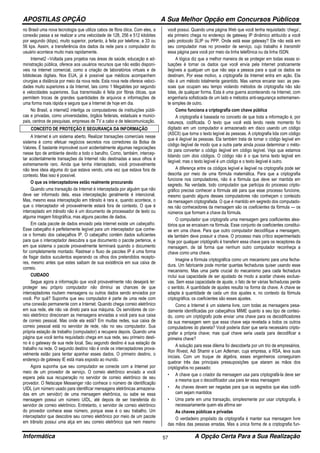 APOSTILAS OPÇÃO A Sua Melhor Opção em Concursos Públicos
Informática A Opção Certa Para a Sua Realização57
no Brasil uma nova tecnologia que utiliza cabos de fibra ótica. Com eles, a
conexão passa a se realizar a uma velocidade de 128, 256 e 512 kilobites
por segundo (kbps), muito superior, portanto, à feita por telefone, a 33 ou
56 kps. Assim, a transferência dos dados da rede para o computador do
usuário acontece muito mais rapidamente.
Internet2 –Voltada para projetos nas áreas de saúde, educação e ad-
ministração pública, oferece aos usuários recursos que não estão disponí-
veis na internet comercial, como a criação de laboratórios virtuais e de
bibliotecas digitais. Nos EUA, já é possível que médicos acompanhem
cirurgias a distância por meio da nova rede. Esta nova rede oferece veloci-
dades muito superiores a da Internet, tais como 1 Megabites por segundo
e velocidades superiores. Sua transmissão é feita por fibras óticas, que
permitem trocas de grandes quantidades de arquivos e informações de
uma forma mais rápida e segura que a Internet de hoje em dia.
No Brasil, a internet2 interliga os computadores de instituições públi-
cas e privadas, como universidades, órgãos federais, estaduais e munici-
pais, centros de pesquisas, empresas de TV a cabo e de telecomunicação.
CONCEITO DE PROTEÇÃO E SEGURANÇA DA INFORMAÇÃO
A lnternet é um sistema aberto. Realizar transações comerciais nesse
sistema é como efetuar negócios secretos nos corredores da Bolsa de
Valores. É bastante improvável ouvir acidentalmente algumas negociações
nesse tipo de ambiente devido a todo o barulho. Como, também, intercep-
tar acidentalmente transações da Internet não destinadas a seus olhos é
extremamente raro. Ainda que tenha interceptado, você provavelmente
não teve ideia alguma do que estava vendo, uma vez que estava fora de
contexto. Mas isso é possível.
O que os interceptadores estão realmente procurando
Quando uma transação da Internet é interceptada por alguém que não
deve ser informado dela, essa interceptação geralmente é intencional.
Mas, mesmo essa interceptação em trânsito é rara e, quando acontece, o
que o interceptador vê provavelmente estará fora de contexto. O que é
interceptado em trânsito não é um documento de processador de texto ou
alguma imagem fotográfica, mas alguns pacotes de dados.
Em cada pacote de dados enviado pela Internet existe um cabeçalho.
Esse cabeçalho é perfeitamente legível para um interceptador que conhe-
ce o formato dos cabeçalhos IP. O cabeçalho contém dados suficientes
para que o interceptador descubra a que documento o pacote pertence, e
em que sistema o pacote provavelmente terminará quando o documento
for completamente montado. Rastrear o fluxo de pacotes IP é uma forma
de fisgar dados suculentos esperando os olhos dos pretendidos recepto-
res, mesmo antes que estes saibam de sua existência em sua caixa de
correio.
CUIDADO
Segue agora a informação que você provavelmente não desejará ler:
proteger seu próprio computador não diminui as chances de que
interceptadores roubem mensagens ou outros dados sendo enviados por
você. Por quê? Suponha que seu computador é parte de uma rede com
uma conexão permanente com a Internet. Quando chega correio eletrônico
em sua rede, ele não vai direto para sua máquina. Os servidores de cor-
reio eletrônico direcionam as mensagens enviadas a você para sua caixa
de correio pessoal. Mas onde ela está? Em muitas redes, sua caixa de
correio pessoal está no servidor de rede, não no seu computador. Sua
própria estação de trabalho (computador) a recupera depois. Quando uma
página que você tenha requisitado chega em sua rede, seu primeiro desti-
no é o gateway de sua rede local. Seu segundo destino é sua estação de
trabalho na rede. O segundo destino não é onde os interceptadores prova-
velmente estão para tentar apanhar esses dados. O primeiro destino, o
endereço de gateway IE está mais exposto ao mundo.
Agora suponha que seu computador se conecte com a Internet por
meio de um provedor de serviço. O correio eletrônico enviado a você
espera pela sua recuperação no servidor de correio eletrônico de seu
provedor. O Netscape Messenger não conhece o número de identificação
UIDL (um número usado para identificar mensagens eletrônicas armazena-
das em um servidor) de uma mensagem eletrônica, ou sabe se essa
mensagem possui um número UIDL, até depois de ser transferida do
servidor de correio eletrônico. Entretanto, o servidor de correio eletrônico
do provedor conhece esse número, porque esse é o seu trabalho. Um
interceptador que descobre seu correio eletrônico por meio de um pacote
em trânsito possui uma alça em seu correio eletrônico que nem mesmo
você possui. Quando uma página Web que você tenha requisitado ‘chega’,
ela primeiro chega no endereço de gateway IP dinâmico atribuído a você
pelo protocolo SLIP ou PPP. Onde está esse gateway? Ele não está em
seu computador mas no provedor de serviço, cujo trabalho é transmitir
essa página para você por meio da linha telefônica ou da linha ISDN.
A lógica diz que a melhor maneira de se proteger em todas essas si-
tuações é tornar os dados que você envia pela Internet praticamente
ilegíveis a qualquer um que não seja a pessoa para a qual os dados se
destinam. Por esse motivo, a criptografia da Internet entra em ação. Ela
não é um método totalmente garantido. Mas vamos encarar isso: as pes-
soas que ocupam seu tempo violando métodos de criptografia não são
tolas, de qualquer forma. Esta é uma guerra acontecendo na Internet, com
engenharia sofisticada de um lado e métodos anti-segurança extremamen-
te simples de outro.
Como funciona a criptografia com chave pública
A criptografia é baseada no conceito de que toda a informação é, por
natureza, codificada. O texto que você está lendo neste momento foi
digitado em um computador e armazenado em disco usando um código
(ASCII) que torna o texto legível às pessoas. A criptografia lida com código
que é ilegível às pessoas. Ela também trata de tornar o código legível em
código ilegível de modo que a outra parte ainda possa determinar o méto-
do para converter o código ilegível em código legível. Veja que estamos
lidando com dois códigos. O código não é o que torna texto legível em
ilegível; mas o texto legível é um código e o texto ilegível é outro.
A diferença entre os códigos legível e ilegível na criptografia pode ser
descrita por meio de uma fórmula matemática. Para que a criptografia
funcione nos computadores, não é a fórmula que deve ser mantida em
segredo. Na verdade, todo computador que participa do processo cripto-
gráfico precisa conhecer a fórmula até para que esse processo funcione,
mesmo quando alguns desses computadores não conheçam o conteúdo
da mensagem criptografada. O que é mantido em segredo dos computado-
res não conhecedores da mensagem são os coeficientes da fórmula — os
números que formam a chave da fórmula.
O computador que criptografa uma mensagem gera coeficientes alea-
tórios que se encaixam na fórmula. Esse conjunto de coeficientes constitui-
se em uma chave. Para que outro computador decodifique a mensagem,
ele também deve possuir a chave. O processo mais crítico experimentado
hoje por qualquer criptógrafo é transferir essa chave para os receptores da
mensagem, de tal forma que nenhum outro computador reconheça a
chave como uma chave.
Imagine a fórmula criptográfica como um mecanismo para uma fecha-
dura. Um fabricante pode montar quantas fechaduras quiser usando esse
mecanismo. Mas uma parte crucial do mecanismo para cada fechadura
inclui sua capacidade de ser ajustado de modo a aceitar chaves exclusi-
vas. Sem essa capacidade de ajuste, o fato de ter várias fechaduras perde
o sentido. A quantidade de ajustes resulta na forma da chave. A chave se
adapta à quantidade de cada um dos ajustes e, no contexto da fórmula
criptográfica, os coeficientes são esses ajustes.
Como a Internet é um sistema livre, com todas as mensagens pesa-
damente identificadas por cabeçalhos MIME quanto a seu tipo de conteú-
do, como um criptógrafo pode enviar uma chave para os decodificadores
da sua mensagem sem que essa chave seja revelada a todos os outros
computadores do planeta? Você poderia dizer que seria necessário cripto-
grafar a própria chave; mas qual chave seria usada para decodificar a
primeira chave?
A solução para esse dilema foi descoberta por um trio de empresários,
Ron Rivest, Adi Shamir e Len Adleman, cuja empresa, a RSA, leva suas
iniciais. Com um truque de álgebra, esses engenheiros conseguiram
quebrar três das principais pressuposições que ataram as mãos dos
criptógrafos no passado:
• A chave que o criador da mensagem usa para criptografá-la deve ser
a mesma que o decodificador usa para ler essa mensagem
• As chaves devem ser negadas para que os segredos que elas codifi-
cam sejam mantidos
• Uma parte em uma transação, simplesmente por usar criptografia, é
necessariamente quem ela afirma ser
As chaves públicas e privadas
O verdadeiro propósito da criptografia é manter sua mensagem livre
das mãos das pessoas erradas. Mas a única forma de a criptografia fun-
 