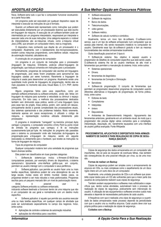 APOSTILAS OPÇÃO A Sua Melhor Opção em Concursos Públicos
Informática A Opção Certa Para a Sua Realização6
física. Software seria tudo o que faz o computador funcionar excetuando-
se a parte física dele.
Um programa pode ser executado por qualquer dispositivo capaz de
interpretar e executar as instruções de que é formado.
Quando um software está representado como instruções que podem
ser executadas diretamente por um processador dizemos que está escrito
em linguagem de máquina. A execução de um software também pode ser
intermediada por um programa interpretador, responsável por interpretar e
executar cada uma de suas instruções. Uma categoria especial e o notável
de interpretadores são as máquinas virtuais, como a máquina virtual
Java (JVM), que simulam um computador inteiro, real ou imaginado.
O dispositivo mais conhecido que dispõe de um processador é o
computador. Atualmente, com o barateamento dos microprocessadores,
existem outras máquinas programáveis, como telefone celular, máquinas
de automação industrial, calculadora etc.
A construção de um programa de computador
Um programa é um conjunto de instruções para o processador
(linguagem de máquina). Entretanto, pode-se utilizar linguagens de
programação, que traduza comandos em instruções para o processador.
Normalmente, programas de computador são escritos em linguagens
de programação, pois estas foram projetadas para aproximar-se das
linguagens usadas por seres humanos. Raramente a linguagem de
máquina é usada para desenvolver um programa. Atualmente existe uma
quantidade muito grande de linguagens de programação, dentre elas as
mais populares no momento são Java, Visual Basic, C, C++, PHP, dentre
outras.
Alguns programas feitos para usos específicos, como por
exemplo software embarcado ou software embutido, ainda são feitos em
linguagem de máquina para aumentar a velocidade ou diminuir o espaço
consumido. Em todo caso, a melhoria dos processadores dedicados
também vem diminuindo essa prática, sendo a C uma linguagem típica
para esse tipo de projeto. Essa prática, porém, vem caindo em desuso,
principalmente devido à grande complexidade dos processadores atuais,
dos sistemas operacionais e dos problemas tratados. Muito raramente,
realmente apenas em casos excepcionais, é utilizado o código de
máquina, a representação numérica utilizada diretamente pelo
processador.
O programa é inicialmente "carregado" na memória principal. Após
carregar o programa, o computador encontra o Entry Point ou ponto inicial
de entrada do programa que carregou e lê as instruções
sucessivamente byte por byte. As instruções do programa são passadas
para o sistema ou processador onde são traduzidas da linguagens de
programação para a linguagem de máquina, sendo em seguida
executadas ou diretamente para o hardware, que recebe as instruções na
forma de linguagem de máquina.
Tipos de programas de computador
Qualquer computador moderno tem uma variedade de programas que
fazem diversas tarefas.
Eles podem ser classificados em duas grandes categorias:
1. Software de sistema que incluiu o firmware (O BIOS dos
computadores pessoais, por exemplo), drivers de dispositivos, o sistema
operacional e tipicamente uma interface gráfica que, em conjunto,
permitem ao usuário interagir com o computador e seus periféricos.
2. Software aplicativo, que permite ao usuário fazer uma ou mais
tarefas específicas. Aplicativos podem ter uma abrangência de uso de
larga escala, muitas vezes em âmbito mundial; nestes casos, os
programas tendem a ser mais robustos e mais padronizados. Programas
escritos para um pequeno mercado têm um nível de padronização menor.
Ainda é possível usar a
categoria Software embutido ou software embarcado,
indicando software destinado a funcionar dentro de uma máquina que não
é um computador de uso geral e normalmente com um destino muito
específico.
Software aplicativo: é aquele que permite aos usuários executar
uma ou mais tarefas específicas, em qualquer campo de atividade que
pode ser automatizado especialmente no campo dos negócios. Inclui,
entre outros:
Aplicações de controle e sistemas de automação industrial.
aplicações de informática para o escritório.
Software educacional.
Software de negócios.
Banco de dados.
Telecomunicações.
video games.
Software médico.
Software de calculo numérico e simbólico.
Atualmente, temos um novo tipo de software. O software como
serviço, que é um tipo de software armazenado num computador que se
acessa pela internet, não sendo necessário instalá-lo no computador do
usuário. Geralmente esse tipo de software é gratuito e tem as mesmas
funcionalidades das versões armazenadas localmente.
Outra classificação possível em 3 tipos é:
Software de sistema: Seu objetivo é separar usuário e
programador de detalhes do computador específico que está sendo usado.
O software do sistema lhe dá ao usuário interfaces de alto nível e
ferramentas que permitem a manutenção do sistema. Inclui, entre outros:
Sistemas operacionais
Drivers
ferramentas de diagnóstico
ferramentas de Correção e Otimização
Servidores
Software de programação: O conjunto de ferramentas que
permitem ao programador desenvolver programas de computador usando
diferentes alternativas e linguagens de programação, de forma prática.
Inclui, entre outros:
Editores de texto
Compiladores
Intérpretes
linkers
Depuradores
Ambientes de Desenvolvimento Integrado : Agrupamento das
ferramentas anteriores, geralmente em um ambiente visual, de modo que o
programador não precisa digitar vários comandos para a compilação,
interpretação, depuração, etc. Geralmente equipados com uma interface
de usuário gráfica avançada. Fonte Wikipedia
PROCEDIMENTOS, APLICATIVOS E DISPOSITIVOS PARA ARMAZE-
NAMENTO DE DADOS E PARA REALIZAÇÃO DE CÓPIA DE SEGU-
RANÇA (BACKUP)
BACKUP
Cópias de segurança dos dados armazenados em um computador são
importantes, não só para se recuperar de eventuais falhas, mas também
das consequências de uma possível infecção por vírus, ou de uma inva-
são.
Formas de realizar um Backup
Cópias de segurança podem ser simples como o armazenamento de
arquivos em CDs, ou mais complexas como o espelhamento de um disco
rígido inteiro em um outro disco de um computador.
Atualmente, uma unidade gravadora de CDs e um software que possi-
bilite copiar dados para um CD são suficientes para que a maior parte dos
usuários de computadores realizem suas cópias de segurança.
Também existem equipamentos e softwares mais sofisticados e espe-
cíficos que, dentre outras atividades, automatizam todo o processo de
realização de cópias de segurança, praticamente sem intervenção do
usuário. A utilização de tais equipamentos e softwares envolve custos mais
elevados e depende de necessidades particulares de cada usuário.
A frequência com que é realizada uma cópia de segurança e a quanti-
dade de dados armazenados neste processo depende da periodicidade
com que o usuário cria ou modifica arquivos. Cada usuário deve criar sua
própria política para a realização de cópias de segurança.
Cuidados com o Backup
 