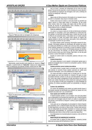 APOSTILAS OPÇÃO A Sua Melhor Opção em Concursos Públicos
Informática A Opção Certa Para a Sua Realização60
Clique em "Yes" para obter as mensagens dos newsgroups.
Nesta janela, poderá escolher quais pretende ver, clicando no "News"
desejado e posteriormente em "Subscribe". Depois de ter seleccionado
todos os newsgroups que pretende visualizar, deverá clicar em "OK".
Depois de seleccionados, poderá encontrar os newsgroups escolhidos
na pasta news.iol.pt.
Aqui vai iniciar o processo de configuração da sua conta nos news-
groups. Para tal terá de preencher o nome e endereço de correio electróni-
co que pretende que apareçam nas mensagens, bem como o endereço de
servidor de newsgroups: news.iol.pt.
COOKIES
Alguns sites da Web armazenam informações em um pequeno arquivo
de texto no computador. Esse arquivo é chamado cookie.
Existem vários tipos de cookies e você pode decidir se permitirá que
alguns, nenhum ou todos sejam salvos no computador. Se não quiser
salvar cookies, talvez não consiga exibir alguns sites da Web nem tirar
proveito de recursos de personalização (como noticiários e previsões
meteorológicas locais ou cotações das ações).
Como os cookies são usados
Um cookie é um arquivo criado por um site da Internet para armazenar
informações no computador, como suas preferências ao visitar esse site.
Por exemplo, se você pedir informações sobre o horário dos vôos no site
da Web de uma companhia aérea, o site poderá criar um cookie contendo
o seu itinerário. Ou então, ele poderá conter apenas um registro das
páginas exibidas no site que você visitou, para ajudar o site a personalizar
a visualização na próxima vez que visitá-lo.
Os cookies também podem armazenar informações pessoais de iden-
tificação. Informações pessoais de identificação são aquelas que podem
ser usadas para identificar ou contatar você, como seu nome, endereço de
email, endereço residencial ou comercial ou número de telefone. Entretan-
to, um site da Web só tem acesso às informações pessoais de identifica-
ção que você fornece. Por exemplo, um site não pode determinar seu
nome de email a menos que você o forneça. Além disso, um site não pode
ter acesso a outras informações no computador.
Quando um cookie é salvo no computador, apenas o site que o criou
poderá lê-lo.
Cookies temporários
Um cookie temporário ou por sessão é armazenado apenas para a
sessão de navegação atual e é excluído do computador quando o Internet
Explorer é fechado.
Cookies primários versus cookies secundários
Um cookie primário é aquele criado ou enviado para o site que você
está exibindo no momento. Esses cookies costumam ser usados para
armazenar informações, como suas preferências ao visitar o site.
Um cookie secundário é aquele criado ou enviado para um site dife-
rente daquele que você está exibindo no momento. Em geral, os sites
secundários fornecem conteúdo no site que você está exibindo. Por exem-
plo, muitos sites exibem propagandas de sites secundários e esses sites
podem usar cookies. Esse tipo de cookie costuma ser usado para controlar
o uso da sua página da Web para propagandas ou outras finalidades de
marketing. Os cookies secundários podem ser persistentes ou temporá-
rios.
Cookies não satisfatórios
Os cookies não satisfatórios são cookies que podem permitir acesso a
informações pessoais de identificação que poderiam ser usadas com uma
finalidade secundária sem o seu consentimento.
Suas opções para trabalhar com cookies
O Internet Explorer permite o uso de cookies, mas você pode alterar
suas configurações de privacidade para especificar que o Internet Explorer
deve exibir uma mensagem antes de inserir um cookie no computador (o
que permite a você autorizar ou bloquear o cookie) ou para impedir que ele
aceite cookies.
Você pode usar as configurações de privacidade do Internet Explorer
para especificar como o Internet Explorer deve lidar com cookies de sites
da Web específicos ou de todos os sites da Web. Também pode persona-
lizar as configurações de privacidade importando um arquivo que contém
configurações personalizadas de privacidade ou especificando essas
configurações para todos os sites da Web ou para sites específicos.
As configurações de privacidade aplicam-se apenas a sites da Web na
zona Internet.
MANUTENÇÃO DE ENDEREÇOS FAVORITOS
Ao localizar sites ou páginas da Web preferidos, mantenha controle
deles para que possa abri-los facilmente no futuro.
 