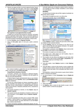 APOSTILAS OPÇÃO A Sua Melhor Opção em Concursos Públicos
Informática A Opção Certa Para a Sua Realização61
• Adicione uma página da Web à sua lista de páginas favoritas. Sempre
que você desejar abrir essa página, basta clicar no botão Favoritos
na barra de ferramentas e depois clicar no atalho na lista Favoritos
Para organizar as suas páginas favoritas em pastas
À medida que a sua lista de itens favoritos for crescendo, você poderá
mantê-los organizados criando pastas. Pode ser conveniente organizar as
suas páginas por tópicos. Por exemplo, você pode criar uma pasta chama-
da Arte para armazenar informações sobre exposições e críticas de arte.
1. No menu Favoritos, clique em Organizar Favoritos.
2. Clique em Criar pasta, digite um nome para a pasta e pressione
ENTER.
3. Arraste os atalhos (ou pastas) da lista para as pastas apropriadas.
Se o número de atalhos ou pastas fizer com que arrastar seja pouco
prático, você pode usar o botão Mover para pasta.
Compartilhando indicadores e favoritos
Os favoritos, conhecidos como indicadores no Netscape Navigator,
são uma forma prática de organizar e estabelecer links para páginas da
Web que você visita frequentemente.
O Internet Explorer importa automaticamente todos os seus indicado-
res do Netscape. No menu Favoritos, clique na pastaIndicadores impor-
tados para visualizá-los.
Se você usa o Internet Explorer em diversos computadores, pode fa-
cilmente compartilhar itens favoritos entre computadores, importando-os.
Além disso, se usar o Internet Explorer e o Netscape Navigator, você pode
manter os seus favoritos e indicadores atualizados entre si, importando-os
entre programas.
• Para importar indicadores ou favoritos, no menu Arquivo, clique em
Importar e exportar.
• Para exportar favoritos para indicadores ou favoritos no mesmo ou em
outro computador, no menu Arquivo, clique em Importar e exportar.
Observações
• Os favoritos exportados são salvos como um arquivo HTML normal;
portanto, o Internet Explorer ou o Netscape Navigator pode importá-
los. Você pode exportar uma pasta selecionada na sua lista Favori-
tos, ou todos os seus favoritos.
• O arquivo de favoritos exportados é relativamente pequeno. Por isso,
você pode copiá-lo para um disquete ou pasta de rede ou anexá-lo a
uma mensagem de email se desejar compartilhar os itens favoritos
com outras pessoas.
HISTÓRICO
Há várias formas de localizar sites da Web e páginas visualizadas nos
últimos dias, horas ou minutos.
Para localizar uma página que você viu nos últimos dias
1. Na barra de ferramentas, clique no botão Histórico.
A barra Histórico é exibida, contendo links para sites da Web e pági-
nas visitadas em dias e semanas anteriores.
2. Na barra Histórico, clique em uma semana ou dia, clique em uma
pasta de site da Web para exibir páginas individuais e, em seguida,
clique no ícone da página para exibi-la.
Para classificar ou pesquisar a barra Histórico, clique na seta ao lado
do botão Exibir na parte superior da barra Histórico.
Para localizar uma página que você acabou de visitar
• Para retornar para a última página que você visualizou, clique no
botão Voltar na barra de ferramentas.
• Para visualizar uma das últimas nove páginas que você visitou nesta
sessão, clique na seta ao lado do botão Voltar ou Encaminhar e de-
pois clique na página que você deseja na lista.
Observações
• Você pode ocultar a barra Histórico clicando no botão Histórico
novamente.
• Você pode alterar o número de dias durante os quais as páginas são
mantidas na lista de histórico. Quanto mais dias você especificar, mais
espaço em disco será usado no seu computador para salvar as infor-
mações.
Para especificar o número de dias durante os quais a lista do histórico
mantém o controle de suas páginas
3. No Internet Explorer, no menu Ferramentas, clique em Opções da
Internet.
4. Clique na guia Geral.
5. Em Histórico, altere o número de dias durante os quais a lista do
histórico mantém o controle de suas páginas.
 