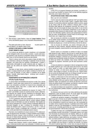 APOSTILAS OPÇÃO A Sua Melhor Opção em Concursos Públicos
Informática A Opção Certa Para a Sua Realização62
Observações
• Para esvaziar a pasta Histórico, clique em Limpar histórico. Dessa
forma, será liberado espaço no seu computador temporariamente.
Para obter ajuda sobre um item, clique em na parte superior da
caixa de diálogo e, em seguida, clique no item.
ACESSO A DISTANCIA A COMPUTADORES
TELNET (REMOTE LOGIN)
É um serviço que permite ao usuário conectar-se a um computador
remoto interligado à rede. Uma vez feita a conexão, o usuário pode execu-
tar comandos e usar recursos do computador remoto como se seu compu-
tador fosse um terminal daquela máquina que está distante.
Telnet é o serviço mais comum para acesso a bases de dados (inclu-
sive comerciais) e serviços de informação. A depender do tipo de recurso
acessado, uma senha pode ser requerida. Eventualmente, o acesso a
determinadas informações de caráter comercial pode ser negado a um
usuário que não atenda aos requisitos determinados pelo detentor da
informação.
Para fazer um login remoto, pode-se proceder da seguinte forma: No
browser, no espaço existente para se digitar o endereço da Internet, colo-
que o nome do protocolo, no caso, telnet e o endereço que se deseja
acessar. Exemplo: telnet://asterix.ufrgs.br (endereço para consultar a
biblioteca da UFRGS)
TRANSFERÊNCIA DE INFORMAÇÕES E ARQUIVOS
FTP (File Transfer Protocol)
É o serviço básico de transferência de arquivos na rede. Com a devida
permissão o usuário pode copiar arquivos de um computador à distância
para o seu computador ou transferir um arquivo do seu computador para
um computador remoto. Para tanto, o usuário deve ter permissão de
acesso ao computador remoto.
Ante às restrições para transferência de arquivos, foi criado o "FTP
Anônimo", para facilitar o acesso de usuários de todo mundo a determina-
das máquinas que mantém enormes repositórios de informação. Não é
necessária uma permissão de acesso; o usuário se identificará como
anonymous quando o sistema requisitar o "login".
O FTP é geralmente usado para transferência de arquivos contendo
programas (software) e documentos. Não há, contudo, qualquer limitação
quanto ao tipo de informação que pode ser transferida. Vale ressaltar que
esse serviço pressupõe que o usuário conheça a localização eletrônica do
documento desejado, ou seja, o endereço do computador remoto, os
nomes dos diretórios onde o arquivo se encontra, e, por fim, o nome do
próprio arquivo. Quando a localização não é conhecida, o usuário pode
usar o archie para determinar a localização exata do arquivo.
Para fazer uma transferência de arquivo através do FTP, pode-se pro-
ceder da seguinte forma: No browser, no espaço existente para se digitar o
endereço da Internet, coloque o nome do protocolo, no caso, ftp e o ende-
reço que se deseja acessar. Exemplo: ftp://microsoft.com (endereço para
transferir programas (free) da Microsoft)
DOWNLOAD: Copiando arquivos para o seu micro
Navegue pelos diretórios, localize o arquivo desejado, selecione-o e
clique 2 vezes para transferir para o seu computador, no diretório que você
escolheu.
O WS_FTP é um programa shareware para windows, que facilita a vi-
da de quem quer transferir um arquivo. Ele é um dos melhores programas
nessa área, pois é rápido e fácil de usar.
APLICATIVOS DE ÁUDIO, VÍDEO E MULTIMÍDIA
Mas o que vem a ser multimídia?
O termo nasce da junção de duas palavras:“multi” que significa vários,
diversos, e “mídia”, que vem do latim “media”, e significa meios, formas,
maneiras. Os americanos atribuíram significado moderno ao termo, graças
ao seu maciço poder de cultura, comércio e finanças sobre o mundo,
difundidos pelas agências de propaganda comerciais. Daí nasceu a ex-
pressão: meios de comunicação de massa (mass media). O uso do termo
multimídia nos meios de comunicação corresponde ao uso de meios de
expressão de tipos diversos em obras de teatro, vídeo, música, performan-
ces etc. Em informática significa a técnica para apresentação de informa-
ções que utiliza, simultaneamente, diversos meios de comunicação, mes-
clando texto, som, imagens fixas e animadas.
Sem os recursos de multimídia no computador não poderíamos apre-
ciar os cartões virtuais animados, as enciclopédias multimídia, as notícias
veiculadas a partir de vídeos, os programas de rádio, os jogos e uma
infinidade de atrações que o mundo da informática e Internet nos oferece.
Com os recursos de multimídia, uma mesma informação pode ser
transmitida de várias maneiras, utilizando diferentes recursos, na maioria
das vezes conjugados, proporcionando-nos uma experiência enriquecedo-
ra.
Quando usamos um computador os sentidos da visão e da audição
estão sempre em ação. Vejamos: toda vez que um usuário liga seu micro-
computador com sistema operacional Windows, placa de som e aplicativos
devidamente instalados, é possível ouvir uma melodia característica, com
variações para as diferentes versões do Windows ou de pacotes especiais
de temas que tenham sido instalados. Esse recurso multimídia é uma
mensagem do programa, informando que ele está funcionando correta-
mente.
A música de abertura e a exposição na tela do carregamento da área
de trabalho significam que o micro está pronto para funcionar. Da mesma
forma, operam os ruídos: um alerta soado quando um programa está
tentando se instalar, um sinal sonoro associado a um questionamento
quando vamos apagar um arquivo, um aviso de erro etc. e alguns símbo-
los com pontos de exclamação dentro de um triângulo amarelo, por exem-
plo, representam situações em que devemos ficar atentos.
Portanto, a mídia sonora no micro serve para que o sistema operacio-
nal e seus programas interajam com os usuários. Além disso, ela tem
outras utilidades: permite que ouçamos música, enquanto lemos textos ou
assistimos vídeos; que possamos ouvir trechos de discursos e pronuncia-
mentos de políticos atuais ou do passado; que falemos e ouçamos nossos
contatos pela rede e uma infinidade de outras situações.
A evolução tecnológica dos equipamentos e aplicativos de informática
tem nos proporcionado perfeitas audições e gravações digitais de nossa
voz e outros sons.
Os diferentes sons que ouvimos nas mídias eletrônicas são gravados
digitalmente a partir de padrões sonoros. No mundo digital, três padrões
com finalidades distintas se impuseram: wav, midi e mp3.
O padrão wav apresenta vantagens e desvantagens. A principal van-
tagem é que ele é o formato de som padrão do Windows, o sistema opera-
cional mais utilizado nos computadores do mundo. Dessa forma, na maio-
ria dos computadores é possível ouvir arquivos wav, sem necessidade de
se instalar nenhum programa adicional. A qualidade sonora desse padrão
também é muito boa. Sua desvantagem é o tamanho dos arquivos. Cada
minuto de som, convertido para formato wav, que simule qualidade de CD,
usa aproximadamente 10 Mb de área armazenada.
O padrão midi surgiu com a possibilidade de se utilizar o computador
para atividades musicais instrumentais. O computador passou a ser usado
como ferramenta de armazenamento de melodias. Definiu-se um padrão
de comunicação entre o computador e os diversos instrumentos (princi-
palmente teclados e órgãos eletrônicos), que recebeu o nome de “interface
midi”, que depois passou a ser armazenado diretamente em disco.
Esse padrão também apresenta vantagens e desvantagens. Sua prin-
cipal vantagem junto aos demais é o tamanho dos arquivos. Um arquivo
midi pode ter apenas alguns Kbs e conter toda uma peça de Chopin ao
 