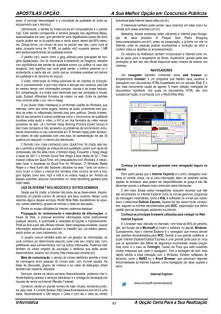 APOSTILAS OPÇÃO A Sua Melhor Opção em Concursos Públicos
Informática A Opção Certa Para a Sua Realização63
piano. A principal desvantagem é a vinculação da qualidade do áudio ao
equipamento que o reproduz.
Ultimamente, a estrela da mídia sonora em computadores é o padrão
mp3. Este padrão corresponde à terceira geração dos algoritmos Mpeg,
especializados em som, que permite ter sons digitalizados quase tão bons
quanto podem ser os do padrão wav e, ainda assim, serem até 90% meno-
res. Dessa forma, um minuto de som no padrão wav que, como você já
sabe, ocuparia cerca de 10 MB, no padrão mp3 ocuparia apenas 1 MB
sem perdas significativas de qualidade sonora.
O padrão mp3, assim como o jpeg utilizado para gravações de ima-
gens digitalizadas: Uso da impressora e tratamento de imagens), trabalha
com significância das perdas de qualidade sonora (ou gráfica no caso das
imagens). Isso significa que você pode perder o mínimo possível ou ir
aumentando a perda até um ponto que se considere aceitável em termos
de qualidade e de tamanho de arquivo.
O vídeo, entre todas as mídias possíveis de ser rodadas no computa-
dor, é, provavelmente, o que mais chama a atenção dos usuários, pois lida
ao mesmo tempo com informações sonoras, visuais e às vezes textuais.
Em compensação, é a mídia mais demorada para ser carregada e visuali-
zada. Existem diferentes formatos de vídeos na web. Entre os padrões
mais comuns estão o avi, mov e mpeg.
O avi (Audio Video Interleave) é um formato padrão do Windows, que
intercala, como seu nome sugere, trechos de áudio juntamente com qua-
dros de vídeo no inflacionado formato bmp para gráficos. Devido à exten-
são do seu tamanho e outros problemas como o sincronismo de qualidade
duvidosa entre áudio e vídeo, o AVI é um dos formatos de vídeo menos
populares na web. Já o formato mpeg (Moving Pictures Expert Group) é
bem mais compacto e não apresenta os problemas de sincronismo comu-
mente observados no seu concorrente avi. O formato mpeg pode apresen-
tar vídeos de alta qualidade com uma taxa de apresentação de até 30
quadros por segundo, o mesmo dos televisores.
O formato mov, mais conhecido como QuickTime, foi criado pela Ap-
ple e permite a produção de vídeos de boa qualidade, porém com taxas de
compressão não tão altas como o formato mpeg. Enquanto o mpeg chega
a taxas de 200:1, o formato QuickTime chega à taxa média de 50:1. Para
mostrar vídeos em QuickTime, em computadores com Windows, é neces-
sário fazer o download do QuickTime for Windows. O Windows Media
Player e o Real Áudio são bastante utilizados na rede. Tanto um como o
outro tocam e rodam a maioria dos formatos mais comuns de som e ima-
gem digitais como wav, mp3 e midi e os vídeos mpeg e avi. Ambos os
players suportam arquivos transmitidos no modo streaming gerados para
rodar neles.
USO DA INTERNET NOS NEGÓCIOS E OUTROS DOMÍNIOS
Desde que foi criada, a Internet não parou de se desenvolver, disponi-
bilizando um grande número de serviços aos seus usuários. Nesse curso
veremos alguns desses serviços: World Wide Web, transferência de arqui-
vos, correio eletrônico, grupos de notícias e listas de discussão.
Dentre as muitas utilidades da Internet, podemos destacar:
Propagação do conhecimento e intercâmbio de informações: a-
través da Web, é possível encontrar informações sobre praticamente
qualquer assunto, a quantidade e variedade de opções é impressionante.
Pode-se ficar a par das últimas notícias, fazer pesquisas escolares, buscar
informações específicas que auxiliem no trabalho (ex: um médico pesqui-
sando sobre um novo tratamento), etc.
O usuário comum também pode ser um gerador de informações, se
você conhece um determinado assunto, pode criar seu próprio site, com-
partilhando seus conhecimentos com os outros internautas. Podemos citar
também os vários projetos de educação a distância que estão sendo
desenvolvidos, inlusive na Unicamp (http://www.ead.unicamp.br/).
Meio de comunicação: o serviço de correio eletrônico permite a troca
de mensagens entre pessoas do mundo todo, com incrível rapidez. As
listas de discussão, grupos de notícias e as salas de bate-papo (chat)
também são bastante utilizados.
Serviços: dentre os vários serviços disponibilizados, podemos citar o
Home-banking (acesso a serviços bancários) e a entrega da declaração do
imposto de renda via Internet (Receita Federal).
Comércio: existe um grande número de lojas virtuais, vendendo produ-
tos pela rede. A Livraria Saraiva (http://www.livrariasaraiva.com.br/) é uma
delas. Recentemente a GM lançou o Celta e com ele a ideia de vender
automóvel pela Internet (www.celta.com.br).
O internauta também pode vender seus produtos em sites como Ar-
remate.com (www.arremate.com.br).
Marketing: Muitas empresas estão utilizando a Internet para divulga-
ção de seus produtos. O Parque Dom Pedro Shopping
(www.parquedpedro.com.br/), antes da inauguração, e já tinha um site na
Internet, onde as pessoas podiam acompanhar a evolução da obra e
conferir todos os detalhes do empreendimento.
Os estúdios de Hollywood também incorporaram a Internet como mí-
dia de apoio para o lançamento de filmes. Atualmente, grande parte das
produções já tem seu site oficial disponível antes mesmo de estrear nos
cinemas.
NAVEGADORES
Um navegador (também conhecido como web browser ou
simplesmente browser) é um programa que habilita seus usuários a
interagirem com documentos HTML hospedados em um servidor Web. É o
tipo mais comumente usado de agente. A maior coleção interligada de
documentos hipertexto, dos quais os documentos HTML são uma
substancial fração, é conhecida com a World Wide Web.
Conheça os browsers que garantem uma navegação segura na
internet
Para quem pensa que o Internet Explorer é o único navegador exis-
tente no mundo virtual, vai aí uma informação. Além de existirem outras
opções de browsers, elas podem ser disponibilizadas de graça e são tão
eficientes quanto o software mais conhecido pelos internautas.
E tem mais. Esses outros navegadores possuem recursos que não
são encontrados no Internet Explorer como os mouse gestures, programas
de mensagem instantânea, como o ICQ, e softwares de e-mail que substi-
tuem o tradicional Outlook Express. Apesar de não serem muito conheci-
dos, seguem as normas recomendadas pelo W3C, organização que define
padrão para as tecnologias existentes na internet.
Conheça os principais browsers utilizados para navegar na Web
Internet Explorer
É o browser mais utilizado no mercado, com mais de 90% de penetra-
ção, em função de a Microsoft já inserir o software no pacote Windows.
Curiosamente, hoje o Internet Explorer é o navegador que menos atende
aos padrões recomendados pelo W3C. Devido à sua grande audiência, a
dupla Internet Explorer/Outlook Express é uma grande porta para os vírus
que se aproveitam das falhas de segurança encontradas nesses progra-
mas como é o caso do Fortnight, Cavalo de Tróia que está invadindo
muitas máquinas que usam o navegador. Tem a vantagem de abrir mais
rápido devido a essa interação com o Windows. Existem softwares de
terceiros, como o MyIE2 ou o Avant Browser, que adicionam algumas
funcionalidades ao Internet Explorer, como navegação por abas, suporte a
skins.
Internet Explorer
www.microsoft.com/windows/ie
 