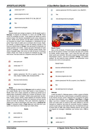 APOSTILAS OPÇÃO A Sua Melhor Opção em Concursos Públicos
Informática A Opção Certa Para a Sua Realização64
versão atual: 6 SP 1
possui programa de e-mail
sistema operacional: Win98, NT 4.0, Me, 2000, XP
free
disponível em português
Opera
Bastante rápido para carregar as páginas e não tão pesado quanto o
Netscape. O programa de instalação é o menor com 3.2 Mb. Possui
recurso de navegação por abas - novas páginas são abertas na mesma
janela do Opera, não havendo necessidade de abrir outras instâncias do
browser. Admite mouse gestures que são atalhos chamados através de
um movimento de mouse, como a atualização e o fechamento de uma
janela. Possui teclas de atalho para os principais sites de busca. Digitar,
por exemplo, (g palavra-chave) na barra de endereço equivale a uma
busca por palavra-chave no Google. Inclui genreciador de downloads, de
senhas gravadas e de cookies - arquivo que grava informações em texto
durante a navegação - e pode também bloquear janelas popups. Para
utilizar a linguagem Java, muito comum em sites de bancos, é necessário
instalar o Plugin Java. Existe um programa de instalação em que o Java
está incluído, mas essa versão faz o programa crescer para 12.7 Mb.
Opera
www.opera.com
versão atual: 7.11
possui programa de e-mail
sistema operacional: Win 95 ou superior, Linux, Mac,
OS/2, Solaris, FreeBSD, QNX, Smartphone/PDA
free (mas mostra banners)
disponível em português
Mozilla
Após a liberação do código fonte do Netscape (ainda na versão 4), iniciou-
se o projeto Mozilla, que no futuro daria suporte a novos browsers. O
Mozilla, assim como o Opera, apresenta um sistema que permite que as
páginas sejam visualizadas à medida que o browser vai baixando o arqui-
vo e não após tudo ser carregado. Também possui gerenciador de down-
loads, cookies, popups, senhas e dados digitados em formulário. Permite
que o usuário faça pesquisas utilizando seu mecanismo de busca favorito
através da barra de endereços. Para quem desenvolve programas e
páginas para a Web há ferramentas muito úteis como o JavaScript De-
bugger. É necessário instalar o Plugin Java caso você ainda não o pos-
sua em sua máquina (é o mesmo plugin que o Opera utiliza).
Mozilla
www.mozilla.org
versão atual: 1.4
possui programa de e-mail
sistema operacional: Win 95 ou superior, Linux, MacOS X
free
não está disponível em português
Mozilla Firebird
Mais um filho do Mozilla. O Firebird pode ser chamado de Mozilla Li-
te, pois ele traz apenas o browser e as funções mais úteis como controle
de cookies, senhas, popups, abas, o que o torna bem leve, tanto para
baixar quanto para executá-lo. Não possui programa de instalação, basta
descompactar o arquivo - para isso é necessário o WinZip - num diretório
qualquer. No site podem-se baixar extensões que acrescentam novos
recursos a ele, como os mouse gestures.
Mozilla Firebird
texturizer.net/firebird/index.html
versão atual: 0.6
não possui programa de e-mail
sistema operacional: Win 95 ou superior, Linux, MacOS X
free
não está disponível em português
Netscape
A partir da versão 6, o Netscape passou a utilizar o engine do Mozilla,
ou seja, por dentro eles são o mesmo browser e compartilham praticamen-
te dos mesmos recursos, porém o Netscape traz no programa de instala-
ção alguns outros softwares, como o Winamp, o Real Player e o Plugin
Java, o que torna o instalador muito pesado - aproximadamente 32 Mb,
sendo que muitas vezes os usuários já têm esses softwares ou não têm
interesse em instalá-los. Isso pode ser contornado durante a instalação,
quando se pode optar por não instalar todos eles, mas fatalmente terá que
se baixar todos os 30Mb. Além desses softwares externos, ele traz ainda
um programa de mensagem instantânea, que funciona como o ICQ ou
AIM.
Netscape
www.netscape.com
versão atual: 7.1
 