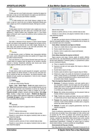 APOSTILAS OPÇÃO A Sua Melhor Opção em Concursos Públicos
Informática A Opção Certa Para a Sua Realização66
Parar
O botão parar tem como função obvia parar o download da página em
execução, ou seja, se você está baixando uma página que está demoran-
do muito utilize o botão parar para finalizar o download.
O botão atualizar tem como função rebaixar a página em exe-
cução, ou seja ver o que há de novo na mesma. Geralmente utilizado para
rever a página que não foi completamente baixada, falta figuras ou textos.
Home
O botão página inicial tem como função ir para a página que o seu na-
vegador está configurado para abrir assim que é acionado pelo usuário,
geralmente o Internet Explorer está configurado para ir a sua própria
página na Microsoft, caso o usuário não adicionou nenhum endereço como
página principal.
Pesquisar
Este botão, é altamente útil pois clicando no mesmo Internet Explorer
irá abrir uma seção ao lado esquerdo do navegador que irá listar os princi-
pais, sites de busca na Internet, tal como Cadê, Google, Altavista etc. A
partir daqui será possível encontrar o que você está procurando, mas
veremos isto mais a fundo nas próximas páginas.
Favoritos
O botão favoritos contem os Websites mais interessantes definidos
pelo usuário, porém a Microsoft já utiliza como padrão do IE 6 alguns sites
que estão na lista de favoritos.
Para você adicionar um site na lista de favoritos basta você clicar com
o botão direito em qualquer parte da página de sua escolha e escolher
adicionar a favoritos. Geralmente utilizamos este recurso para marcar
nossas páginas preferidas, para servir de atalho.
Histórico
O botão histórico exibe na parte esquerda do navegador quais foram
os sites visitados nas últimas semanas, ou dias com isso você pode man-
ter um controle dos sites que você passou nas últimas semanas e dias.
Bastante útil para usuários que esqueceram o nome do site e desejam
acessar novamente.
Página
O botão tem várias funções: Recortar
Copiar – Colar - Salvar Página - Enviar esta página através de e-
mail - Zoom Esta ferramenta aumenta o zoom da página fazendo com que
ela possa ficar ilegíve.Esta outra ferramenta só precisa ser utilizada se
você não conseguir enxergar direito a letras ou imagens de um site -
Tamanho do texto, configura o tamanho da fonte da página - Ver código
fonte, visualiza o código fonte da página - Relatório Da Segurança,
verifica se a página contem diretivas de segurança ou certificadas digitais -
Privacidade da página, verifica se a página esta configurada de acordo
com a sua política de privacidade.
Impressão
Botão utilizado para imprimir a página da internet .
Alternar entre as abas
Clicando na setinha, abre-se um menu contendo todas as abas
Clicando no ícone abre-se uma páginas mostrando todas as abas e
suas respectivas páginas
Alternar entre as abas
Clicando na setinha, abre-se um menu contendo todas as abas
Clicando no ícone abre-se uma páginas mostrando todas as abas e
suas respectivas páginas
Alternar entre as abas
Clicando na setinha, abre-se um menu contendo todas as abas
Clicando no ícone abre-se uma páginas mostrando todas as abas e
suas respectivas páginas
Download
É nada mais que baixar arquivos da Internet para seu computador U-
pload em português significa carregar – é a transferência de um arquivo do
seu computador para outro computador.
Como efetuar download de uma figura na Internet.
a) Clique com o botão direito do mouse sobre a figura desejada;
b) Escola a opção Salvar figura como;
c) Escolha o nome e a pasta onde o arquivo será baixado;
d) Clique em Salvar.
Como efetuar download de arquivos na Internet
Alguns arquivos como jogos; músicas; papéis de parede; utilitários
como antivírus etc.; são disponibilizados na Internet para download a partir
de links (texto destacado ou elemento gráfico), e o procedimento é pareci-
do com o download de figuras.
a) Clique no respectivo link de download;
b) Aparecerá uma tela com duas opções, Abrir arquivo ou Salvar ar-
quivo em disco;
c) Escolha Salvar arquivo em disco;
d) Escolha a pasta de destino e logo em seguida clique em Salvar.
e) Observa-se a seguir uma Janela (de download em execução) que
mostra o tempo previsto e a porcentagem de transferência do ar-
quivo. O tempo de transferência do arquivo varia de acordo com o
ser tamanho (byte, kilobyte, megabyte).
Tipos de programas disponíveis na Internet
• Shareware: É distribuído livremente, você pode copiá-lo para o
seu computador e testá-lo, mas deve pagar uma certa quantia es-
tipulada pelo autor do programa, se quiser ficar com ele. Normal-
mente custam menos que os programas comerciais, pois o dinhei-
ro vai direto para o desenvolvedor.
• Demos: São versões demonstrativas que não possuem todas as
funções contidas no programa completo.
• Trials: Também são versões para testes, mas seu uso é restrito a
um determinado período. Depois dessa data, deixam de funcionar.
• Freeware: São programas gratuitos, que podem ser utilizados li-
vremente. O autor continua detendo os direitos sobre o programa,
embora não receba nada por isso.
• Addware: O usuário usa o programa gratuitamente, mas fica re-
cebendo propaganda.
UPLOAD
Como já verificamos anteriormente é a transferência de arquivos de
um cliente para um servidor. Caso ambos estejam em rede, pode-se usar
um servidor de FTP, HTTP ou qualquer outro protocolo que permita a
transferência. Ou seja caso tenha algum arquivo, por exemplo fotos ou
musicas, e gostaria de disponibilizar estes arquivos para outros usuários
na Internet, basta enviar os arquivos para um provedor ou servidor, e
posteriormente disponibilizar o endereço do arquivo para os usuários,
através deste endereço, os arquivos poderão ser compartilhados.
Gerenciamento de Pop-ups e Cookies
Este artigo descreve como configurar o Bloqueador de pop-ups em um
 