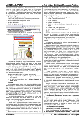 APOSTILAS OPÇÃO A Sua Melhor Opção em Concursos Públicos
Informática A Opção Certa Para a Sua Realização67
computador executando o Windows . O Bloqueador de pop-ups é um novo
recurso no Internet Explorer. Esse recurso impede que a maioria das
janelas pop-up indesejadas apareçam. Ele está ativado por padrão. Quan-
do o Bloqueador de Pop-ups é ativado, as janelas pop-up automáticas e
de plano de fundo são bloqueadas, mas aquelas abertas por um usuário
ainda abrem normalmente.
Como ativar o Bloqueador de pop-ups
O Bloqueador de pop-ups pode ser ativado das seguintes maneiras:
• Abrir o browser ou seja o navegador de internet.
• No menu Ferramentas.
• A partir das Opções da Internet.
Observação O Bloqueador de pop-ups está ativado por padrão. Você
precisará ativá-lo apenas se estiver desativado.
Fazer abrir uma janela do tipo “pop up” sem identificação, solicitando
dados confidenciais que são fornecidos pelo usuário por julgar que a
janela “pop up” enviará os dados ao domínio da instituição segura, quando
na verdade ela foi aberta a partir de código gerado por terceiros.
A partir da versão 7 do IE isso já não mais pode ocorrer já que toda
janela, “pop up” ou não, apresenta obrigatoriamente uma barra de endere-
ços onde consta o domínio a partir de onde foi gerada (Veja na Figura a
barra de endereços na janela “pop up”).
Como desativar a ferramanta anti- popup no Windows XP
1. Clique em Iniciar, aponte para Todos os programas e clique em In-
ternet Explorer.
2. No menu Ferramentas, aponte para - Desligarr bloqueador de
janelas pop-up
COOKIES
Um cookie é um arquivo de texto muito pequeno, armazenado em sua
maquina (com a sua permissão) por um Servidor de páginas Web. Há dois
tipos de cookie: um é armazenado permanentemente no disco rígido e o
outro é armazenado temporariamente na memória. Os web sites geralmen-
te utilizam este último, chamado cookie de sessão e ele é armazenado
apenas enquanto você estiver o usando. Não há perigo de um cookie ser
executado como código ou transmitir vírus, ele é exclusivamente seu e só
pode ser lido pelo servidor que o forneceu.
Pelos procedimentos abaixo, você pode configurar seu browser para
aceitar todos os cookies ou para alertá-lo sempre que um deles lhe for
oferecido. Então você poderá decidir se irá aceitá-lo ou não.
Para que mais eles são utilizados?
Compras online e registro de acesso são os motivos correntes de utili-
zação. Quando você faz compras via Internet, cookies são utilizados para
criar uma memória temporária onde seus pedidos vão sendo registrados e
calculados. Se você tiver de desconectar do portal antes de terminar as
compras, seus pedidos ficarão guardados até que você retorne ao site ou
portal.
Webmasters e desenvolvedores de portais costumam utilizar os coo-
kies para coleta de informações. Eles podem dizer ao webmaster quantas
visitas o seu portal recebeu, qual a frequência com que os usuários retor-
nam, que páginas eles visitam e de que eles gostam. Essas informações
ajudam a gerar páginas mais eficientes, que se adaptem melhor as prefe-
rências dos visitantes. Sua privacidade e segurança é mantida na utiliza-
ção de cookies temporários.
Como configurar os cookies em seu computador
1. Escolha Ferramentas e, em seguida,
2. Opções da Internet
3. Clique na guia Segurança
4. Selecione a área Internet ou Intranet, a depender da sua forma de
acesso
5. Clique no botão "Nível personalizado"
6. Ativar a opção "Permitir Cookies por sessão"
Spam
Spam é o termo usado para se referir aos e-mails não solicitados, que
geralmente são enviados para um grande número de pessoas. Quando o
conteúdo é exclusivamente comercial, este tipo de mensagem também é
referenciada como UCE (do inglês Unsolicited Commercial E-mail).
Quais são os problemas que o spam pode causar para um usuário da
Internet?
Os usuários do serviço de correio eletrônico podem ser afetados de
diversas formas. Alguns exemplos são:
Não recebimento de e-mails. Boa parte dos provedores de Internet li-
mita o tamanho da caixa postal do usuário no seu servidor. Caso o número
de spams recebidos seja muito grande o usuário corre o risco de ter sua
caixa postal lotada com mensagens não solicitadas. Se isto ocorrer, o
usuário não conseguirá mais receber e-mails e, até que possa liberar
espaço em sua caixa postal, todas as mensagens recebidas serão devol-
vidas ao remetente. O usuário também pode deixar de receber e-mails em
casos onde estejam sendo utilizadas regras anti-spam ineficientes, por
exemplo, classificando como spam mensagens legítimas.
Gasto desnecessário de tempo. Para cada spam recebido, o usuário
necessita gastar um determinado tempo para ler, identificar o e-mail como
spam e removê-lo da caixa postal.
Aumento de custos. Independentemente do tipo de acesso a Internet
utilizado, quem paga a conta pelo envio do spam é quem o recebe. Por
exemplo, para um usuário que utiliza acesso discado a Internet, cada
spam representa alguns segundos a mais de ligação que ele estará pa-
gando.
Perda de produtividade. Para quem utiliza o e-mail como uma ferra-
menta de trabalho, o recebimento de spams aumenta o tempo dedicado à
tarefa de leitura de e-mails, além de existir a chance de mensagens impor-
tantes não serem lidas, serem lidas com atraso ou apagadas por engano.
Conteúdo impróprio ou ofensivo. Como a maior parte dos spams são
enviados para conjuntos aleatórios de endereços de e-mail, é bem prová-
vel que o usuário receba mensagens com conteúdo que julgue impróprio
ou ofensivo.
Prejuízos financeiros causados por fraude. O spam tem sido ampla-
mente utilizado como veículo para disseminar esquemas fraudulentos, que
tentam induzir o usuário a acessar páginas clonadas de instituições finan-
ceiras ou a instalar programas maliciosos projetados para furtar dados
pessoais e financeiros. Este tipo de spam é conhecido como phi-
shing/scam (Fraudes na Internet). O usuário pode sofrer grandes prejuízos
financeiros, caso forneça as informações ou execute as instruções solicita-
das neste tipo de mensagem fraudulenta.
Como fazer para filtrar os e-mails de modo a barrar o recebimento
de spams
Existem basicamente dois tipos de software que podem ser utilizados
para barrar spams: aqueles que são colocados nos servidores, e que
filtram os e-mails antes que cheguem até o usuário, e aqueles que são
instalados nos computadores dos usuários, que filtram os e-mails com
base em regras individuais de cada usuário.
Conceitos de segurança e proteção
Importância da Preocupação com a Segurança.
Apesar de muitas pessoas não se preocuparem com a segurança
de seu computador, há também grandes empresas e comércio que
 