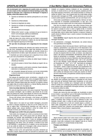 APOSTILAS OPÇÃO A Sua Melhor Opção em Concursos Públicos
Informática A Opção Certa Para a Sua Realização68
não se preocupam com a segurança do usuário como, por exemplo,
em uma compra on-line, transações de Internet banking e outros. Mas
porquê se preocupar com a segurança da informação? A resposta é
simples, sendo itens básicos como:
• Garantia de identidade dos sistemas participantes de uma transa-
ção;
• Garantia de confidencialidade;
• Garantia de integridade dos dados;
• Garantia de unicidade da transação(única), impedindo sua replica-
ção indevida;
• Garantia de autoria da transação;
• Defesa contra “carona”, ou seja, o processo em que um terceiro in-
tervém numa transação autêntica já estabelecida;
• Defesa contra a “indisponibilização forçada”;
Estes são alguns dos muitos motivos que nos trazem a preocupação
com a segurança, assim tornando-os o objetivo de uma luta intensa para
se ter a tão imaginada segurança da informação.
Por que devo me preocupar com a segurança do meu computa-
dor?
Computadores domésticos são utilizados para realizar inúmeras tare-
fas, tais como: transações financeiras, sejam elas bancárias ou mesmo
compra de produtos e serviços; comunicação, por exemplo, através de e-
mails; armazenamento de dados, sejam eles pessoais ou comerciais, etc.
É importante que você se preocupe com a segurança de seu compu-
tador, pois você, provavelmente, não gostaria que:
• suas senhas e números de cartões de crédito fossem furtados e
utilizados por terceiros;
• sua conta de acesso a Internet fosse utilizada por alguém não au-
torizado;
• seus dados pessoais, ou até mesmo comerciais, fossem alterados,
destruídos ou visualizados por terceiros;
• seu computador deixasse de funcionar, por ter sido comprometido
e arquivos essenciais do sistema terem sido apagados, etc
Engenharia Social
Nos ataques de engenharia social, normalmente, o atacante se faz
passar por outra pessoa e utiliza meios, como uma ligação telefônica ou e-
mail, para persuadir o usuário a fornecer informações ou realizar determi-
nadas ações. Exemplos destas ações são: executar um programa, acessar
uma página falsa de comércio eletrônico ou Internet Banking através de
um link em um e-mail ou em uma página, etc.
Como me protejo deste tipo de abordagem?
Em casos de engenharia social o bom senso é essencial. Fique atento
para qualquer abordagem, seja via telefone, seja através de um e-mail,
onde uma pessoa (em muitos casos falando em nome de uma instituição)
solicita informações (principalmente confidenciais) a seu respeito.
Procure não fornecer muita informação e não forneça, sob hipótese
alguma, informações sensíveis, como senhas ou números de cartões de
crédito.
Nestes casos e nos casos em que receber mensagens, procurando
lhe induzir a executar programas ou clicar em um link contido em um e-
mail ou página Web, é extremamente importante que você, antes de
realizar qualquer ação, procure identificar e entrar em contato com a
instituição envolvida, para certificar-se sobre o caso.
Mensagens que contêm links para programas maliciosos
Você recebe uma mensagem por e-mail ou via serviço de troca instan-
tânea de mensagens, onde o texto procura atrair sua atenção, seja por
curiosidade, por caridade, pela possibilidade de obter alguma vantagem
(normalmente financeira), entre outras. O texto da mensagem também
pode indicar que a não execução dos procedimentos descritos acarretarão
consequências mais sérias, como, por exemplo, a inclusão do seu nome
no SPC/SERASA, o cancelamento de um cadastro, da sua conta bancária
ou do seu cartão de crédito, etc. A mensagem, então, procura induzí-lo a
clicar em um link, para baixar e abrir/executar um arquivo.
Risco: ao clicar no link, será apresentada uma janela, solicitando que
você salve o arquivo. Depois de salvo, se você abrí-lo ou executá-lo, será
instalado um programa malicioso (malware) em seu computador, por
exemplo, um cavalo de tróia ou outro tipo de spyware, projetado para furtar
seus dados pessoais e financeiros, como senhas bancárias ou números de
cartões de crédito2. Caso o seu programa leitor de e-mails esteja configu-
rado para exibir mensagens em HTML, a janela solicitando que você salve
o arquivo poderá aparecer automaticamente, sem que você clique no link.
Ainda existe a possibilidade do arquivo/programa malicioso ser baixa-
do e executado no computador automaticamente, ou seja, sem a sua
intervenção, caso seu programa leitor de e-mails possua vulnerabilidades.
Esse tipo de programa malicioso pode utilizar diversas formas para
furtar dados de um usuário, dentre elas: capturar teclas digitadas no tecla-
do; capturar a posição do cursor e a tela ou regiões da tela, no momento
em que o mouse é clicado; sobrepor a janela do browser do usuário com
uma janela falsa, onde os dados serão inseridos; ou espionar o teclado do
usuário através da Webcam (caso o usuário a possua e ela esteja aponta-
da para o teclado).
Como identificar: seguem algumas dicas para identificar este tipo de
mensagem fraudulenta:
• leia atentamente a mensagem. Normalmente, ela conterá diversos
erros gramaticais e de ortografia;
• os fraudadores utilizam técnicas para ofuscar o real link para o arquivo
malicioso, apresentando o que parece ser um link relacionado à insti-
tuição mencionada na mensagem. Ao passar o cursor do mouse sobre
o link, será possível ver o real endereço do arquivo malicioso na barra
de status do programa leitor de e-mails, ou browser, caso esteja atua-
lizado e não possua vulnerabilidades. Normalmente, este link será di-
ferente do apresentado na mensagem; qualquer extensão pode ser
utilizada nos nomes dos arquivos maliciosos, mas fique particularmen-
te atento aos arquivos com extensões ".exe", ".zip" e ".scr", pois estas
são as mais utilizadas. Outras extensões frequentemente utilizadas
por fraudadores são ".com", ".rar" e ".dll"; fique atento às mensagens
que solicitam a instalação/execução de qualquer tipo de arqui-
vo/programa; acesse a página da instituição que supostamente envi-
ou a mensagem, e procure por informações relacionadas com a men-
sagem que você recebeu. Em muitos casos, você vai observar que
não é política da instituição enviar e-mails para usuários da Internet,
de forma indiscriminada, principalmente contendo arquivos anexados.
Recomendações:
No caso de mensagem recebida por e-mail, o remetente nunca deve
ser utilizado como parâmetro para atestar a veracidade de uma mensa-
gem, pois pode ser facilmente forjado pelos fraudadores; se você ainda
tiver alguma dúvida e acreditar que a mensagem pode ser verdadeira,
entre em contato com a instituição para certificar-se sobre o caso, antes de
enviar qualquer dado, principalmente informações sensíveis, como senhas
e números de cartões de crédito.
Como verificar se a conexão é segura
Existem pelo menos dois itens que podem ser visualizados na janela
do seu browser, e que significam que as informações transmitidas entre o
browser e o site visitado estão sendo criptografadas.
O primeiro pode ser visualizado no local onde o endereço do site é di-
gitado. O endereço deve começar com https:// (diferente do http:// nas
conexões normais), onde o s antes do sinal de dois-pontos indica que o
endereço em questão é de um site com conexão segura e, portanto, os
dados serão criptografados antes de serem enviados. A figura abaixo
apresenta o primeiro item, indicando uma conexão segura, observado nos
browsers Firefox e Internet Explorer, respectivamente.
Alguns browsers podem incluir outros sinais na barra de digitação do
endereço do site, que indicam que a conexão é segura. No Firefox, por
exemplo, o local onde o endereço do site é digitado muda de cor, ficando
amarelo, e apresenta um cadeado fechado do lado direito.
Proteção contra Malware
Vírus
Vírus é um programa ou parte de um programa de computador, nor-
malmente malicioso, que se propaga infectando, isto é, inserindo cópias de
 