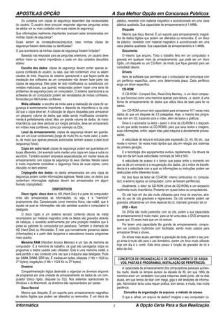 APOSTILAS OPÇÃO A Sua Melhor Opção em Concursos Públicos
Informática A Opção Certa Para a Sua Realização7
Os cuidados com cópias de segurança dependem das necessidades
do usuário. O usuário deve procurar responder algumas perguntas antes
de adotar um ou mais cuidados com suas cópias de segurança:
Que informações realmente importantes precisam estar armazenadas em
minhas cópias de segurança?
Quais seriam as consequências/prejuízos, caso minhas cópias de
segurança fossem destruídas ou danificadas?
O que aconteceria se minhas cópias de segurança fossem furtadas?
Baseado nas respostas para as perguntas anteriores, um usuário deve
atribuir maior ou menor importância a cada um dos cuidados discutidos
abaixo:
Escolha dos dados: cópias de segurança devem conter apenas ar-
quivos confiáveis do usuário, ou seja, que não contenham vírus ou sejam
cavalos de tróia. Arquivos do sistema operacional e que façam parte da
instalação dos softwares de um computador não devem fazer parte das
cópias de segurança. Eles pode ter sido modificados ou substituídos por
versões maliciosas, que quando restauradas podem trazer uma série de
problemas de segurança para um computador. O sistema operacional e os
softwares de um computador podem ser reinstalados de mídias confiáveis,
fornecidas por fabricantes confiáveis.
Mídia utilizada: a escolha da mídia para a realização da cópia de se-
gurança é extremamente importante e depende da importância e da vida
útil que a cópia deve ter. A utilização de alguns disquetes para armazenar
um pequeno volume de dados que estão sendo modificados constante-
mente é perfeitamente viável. Mas um grande volume de dados, de maior
importância, que deve perdurar por longos períodos, deve ser armazenado
em mídias mais confiáveis, como por exemplo os CDs;
Local de armazenamento: cópias de segurança devem ser guarda-
das em um local condicionado (longe de muito frio ou muito calor) e restri-
to, de modo que apenas pessoas autorizadas tenham acesso a este local
(segurança física);
Cópia em outro local: cópias de segurança podem ser guardadas em
locais diferentes. Um exemplo seria manter uma cópia em casa e outra no
escritório. Também existem empresas especializadas em manter áreas de
armazenamento com cópias de segurança de seus clientes. Nestes casos
é muito importante considerar a segurança física de suas cópias, como
discutido no item anterior;
Criptografia dos dados: os dados armazenados em uma cópia de
segurança podem conter informações sigilosas. Neste caso, os dados que
contenham informações sigilosas devem ser armazenados em algum
formato criptografado;
DISPOSITIVOS
Disco rígido, disco duro ou HD (Hard Disc) é a parte do computador
onde são armazenadas as informações, ou seja, é a "memória"
propriamente dita. Caracterizado como memória física, não-volátil, que é
aquela na qual as informações não são perdidas quando o computador é
desligado.
O disco rígido é um sistema lacrado contendo discos de metal
recompostos por material magnético onde os dados são gravados através
de cabeças, e revestido externamente por uma proteção metálica que é
presa ao gabinete do computador por parafusos. Também é chamado de
HD (Hard Disk) ou Winchester. É nele que normalmente gravamos dados
(informações) e a partir dele lançamos e executamos nossos programas
mais usados.
Memória RAM (Random Access Memory) é um tipo de memória de
computador. É a memória de trabalho, na qual são carregados todos os
programas e dados usados pelo utilizador. Esta é uma memória volátil, e
será perdido o seu conteúdo uma vez que a máquina seja desligada. Pode
ser SIMM, DIMM, DDR etc. É medida em bytes, kilobytes (1 Kb = 1024 ou
210 bytes), megabytes (1 Mb = 1024 Kb ou 220 bytes).
Diretório
Compartimentação lógica destinada a organizar os diversos arquivos
de programas em uma unidade de armazenamento de dados de um com-
putador (disco rígido, disquete ou CD). Nos sistemas operacionais do
Windows e do Macintosh, os diretórios são representados por pastas
Disco flexível
Mesmo que disquete. É um suporte para armazenamento magnético
de dados digitais que podem ser alterados ou removidos. É um disco de
plástico, revestido com material magnético e acondicionado em uma caixa
plástica quadrada. Sua capacidade de armazenamento é 1,44Mb.
Disquete
Mesmo que disco flexível. É um suporte para armazenamento magné-
tico de dados digitais que podem ser alterados ou removidos. É um disco
de plástico, revestido com material magnético e acondicionado em uma
caixa plástica quadrada. Sua capacidade de armazenamento é 1,44Mb.
Documento
O mesmo que arquivo. Todo o trabalho feito em um computador e
gravado em qualquer meio de armazenamento, que pode ser um disco
rígido, um disquete ou um CD-Rom, de modo que fique gravado para ser
consultado depois.
Drivers
Itens de software que permitem que o computador se comunique com
um periférico específico, como uma determinada placa. Cada periférico
exige um driver específico.
CD-ROM
O CD-ROM - Compact Disc, Read-Only Memory - é um disco compac-
to, que funciona como uma memória apenas para leitura - e, assim, é uma
forma de armazenamento de dados que utiliza ótica de laser para ler os
dados.
Um CD-ROM comum tem capacidade para armazenar 417 vezes mais
dados do que um disquete de 3,5 polegadas. Hoje, a maioria dos progra-
mas vem em CD, trazendo sons e vídeo, além de textos e gráficos.
Drive é o acionador ou leitor - assim o drive de CD-ROM é o dispositi-
vo em que serão tocados os CD-ROMS, para que seus textos e imagens,
suas informações, enfim, sejam lidas pela máquina e devidamente proces-
sadas.
A velocidade de leitura é indicada pela expressão 2X, 4X, 8X etc., que
revela o número de vezes mais rápidos que são em relação aos sistemas
de primeira geração.
E a tecnologia dos equipamentos evoluiu rapidamente. Os drivers de
hoje em dia tem suas velocidades nominais de 54X e 56X.
A velocidade de acesso é o tempo que passa entre o momento em
que se dá um comando e a recuperação dos dados. Já o índice de transfe-
rência é a velocidade com a qual as informações ou instruções podem ser
deslocadas entre diferentes locais.
Há dois tipos de leitor de CD-ROM: interno (embutidos no computa-
dor); e externo ligados ao computador, como se fossem periféricos).
Atualmente, o leitor de CD-ROM (drive de CD-ROM) é um acessório
multimídia muito importância, Presente em quase todos os computadores.
Os cds hoje em dia são muito utilizados para troca de arquivos, atra-
vés do uso de cds graváveis e regraváveis. Os cds somente podem ser
gravados utilizando-se um drive especial de cd, chamado gravador de cd.
DVD – Rom
Os DVDs são muito parecidos com os cds, porém a sua capacidade
de armazenamento é muito maior, para se ter uma ideia, o DVD armazena
quase que 10 vezes mais que um cd comum.
Por terem uma capacidade tão grande de armazenamento, compor-
tam um conteúdo multimídia com facilidade, sendo muito usados para
armazenar filmes e shows.
Os drives mais atuais permitem a gravação de dvds, porém o seu pre-
ço ainda é muito alto para o uso doméstico, porém um drive muito utilizado
hoje em dia é o comb. Este drive possui a função de gravador de cd e
leitor de dvd.
CONCEITOS DE ORGANIZAÇÃO E DE GERENCIAMENTO DE ARQUI-
VOS, PASTAS E PROGRAMAS, INSTALAÇÃO DE PERIFÉRICOS.
A capacidade de armazenamento dos computadores pessoais aumen-
tou muito, desde os tempos áureos da década de 80, em que 16Kb de
memória eram um verdadeiro luxo para máquinas deste porte, até os dias
atuais, em que temos de lidar com mega, giga e até terabytes de informa-
ção. Administrar tanta coisa requer prática, bom senso, e muita, mas muita
paciência.
Conceitos de organização de arquivos e método de acesso
O que é, afinal, um arquivo de dados? Imagine o seu computador co-
 