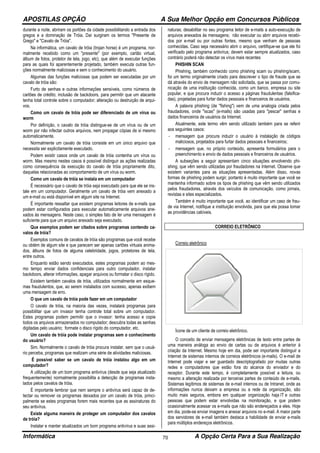 APOSTILAS OPÇÃO A Sua Melhor Opção em Concursos Públicos
Informática A Opção Certa Para a Sua Realização70
durante a noite, abriram os portões da cidade possibilitando a entrada dos
gregos e a dominação de Tróia. Daí surgiram os termos "Presente de
Grego" e "Cavalo de Tróia".
Na informática, um cavalo de tróia (trojan horse) é um programa, nor-
malmente recebido como um "presente" (por exemplo, cartão virtual,
álbum de fotos, protetor de tela, jogo, etc), que além de executar funções
para as quais foi aparentemente projetado, também executa outras fun-
ções normalmente maliciosas e sem o conhecimento do usuário.
Algumas das funções maliciosas que podem ser executadas por um
cavalo de tróia são:
Furto de senhas e outras informações sensíveis, como números de
cartões de crédito; inclusão de backdoors, para permitir que um atacante
tenha total controle sobre o computador; alteração ou destruição de arqui-
vos.
Como um cavalo de tróia pode ser diferenciado de um vírus ou
worm
Por definição, o cavalo de tróia distingue-se de um vírus ou de um
worm por não infectar outros arquivos, nem propagar cópias de si mesmo
automaticamente.
Normalmente um cavalo de tróia consiste em um único arquivo que
necessita ser explicitamente executado.
Podem existir casos onde um cavalo de tróia contenha um vírus ou
worm. Mas mesmo nestes casos é possível distinguir as ações realizadas
como consequência da execução do cavalo de tróia propriamente dito,
daquelas relacionadas ao comportamento de um vírus ou worm.
Como um cavalo de tróia se instala em um computador
É necessário que o cavalo de tróia seja executado para que ele se ins-
tale em um computador. Geralmente um cavalo de tróia vem anexado a
um e-mail ou está disponível em algum site na Internet.
É importante ressaltar que existem programas leitores de e-mails que
podem estar configurados para executar automaticamente arquivos ane-
xados às mensagens. Neste caso, o simples fato de ler uma mensagem é
suficiente para que um arquivo anexado seja executado.
Que exemplos podem ser citados sobre programas contendo ca-
valos de tróia?
Exemplos comuns de cavalos de tróia são programas que você recebe
ou obtém de algum site e que parecem ser apenas cartões virtuais anima-
dos, álbuns de fotos de alguma celebridade, jogos, protetores de tela,
entre outros.
Enquanto estão sendo executados, estes programas podem ao mes-
mo tempo enviar dados confidenciais para outro computador, instalar
backdoors, alterar informações, apagar arquivos ou formatar o disco rígido.
Existem também cavalos de tróia, utilizados normalmente em esque-
mas fraudulentos, que, ao serem instalados com sucesso, apenas exibem
uma mensagem de erro.
O que um cavalo de tróia pode fazer em um computador
O cavalo de tróia, na maioria das vezes, instalará programas para
possibilitar que um invasor tenha controle total sobre um computador.
Estes programas podem permitir que o invasor: tenha acesso e copie
todos os arquivos armazenados no computador; descubra todas as senhas
digitadas pelo usuário; formate o disco rígido do computador, etc.
Um cavalo de tróia pode instalar programas sem o conhecimento
do usuário?
Sim. Normalmente o cavalo de tróia procura instalar, sem que o usuá-
rio perceba, programas que realizam uma série de atividades maliciosas.
É possível saber se um cavalo de tróia instalou algo em um
computador?
A utilização de um bom programa antivírus (desde que seja atualizado
frequentemente) normalmente possibilita a detecção de programas insta-
lados pelos cavalos de tróia.
É importante lembrar que nem sempre o antivírus será capaz de de-
tectar ou remover os programas deixados por um cavalo de tróia, princi-
palmente se estes programas forem mais recentes que as assinaturas do
seu antivírus.
Existe alguma maneira de proteger um computador dos cavalos
de tróia?
Instalar e manter atualizados um bom programa antivírus e suas assi-
naturas; desabilitar no seu programa leitor de e-mails a auto-execução de
arquivos anexados às mensagens; não executar ou abrir arquivos recebi-
dos por e-mail ou por outras fontes, mesmo que venham de pessoas
conhecidas. Caso seja necessário abrir o arquivo, certifique-se que ele foi
verificado pelo programa antivírus; devem estar sempre atualizados, caso
contrário poderá não detectar os vírus mais recentes
PHISHIN SCAN
Phishing, também conhecido como phishing scam ou phishing/scam,
foi um termo originalmente criado para descrever o tipo de fraude que se
dá através do envio de mensagem não solicitada, que se passa por comu-
nicação de uma instituição conhecida, como um banco, empresa ou site
popular, e que procura induzir o acesso a páginas fraudulentas (falsifica-
das), projetadas para furtar dados pessoais e financeiros de usuários.
A palavra phishing (de "fishing") vem de uma analogia criada pelos
fraudadores, onde "iscas" (e-mails) são usadas para "pescar" senhas e
dados financeiros de usuários da Internet.
Atualmente, este termo vêm sendo utilizado também para se referir
aos seguintes casos:
- mensagem que procura induzir o usuário à instalação de códigos
maliciosos, projetados para furtar dados pessoais e financeiros;
- mensagem que, no próprio conteúdo, apresenta formulários para o
preenchimento e envio de dados pessoais e financeiros de usuários.
A subseções a seguir apresentam cinco situações envolvendo phi-
shing, que vêm sendo utilizadas por fraudadores na Internet. Observe que
existem variantes para as situações apresentadas. Além disso, novas
formas de phishing podem surgir, portanto é muito importante que você se
mantenha informado sobre os tipos de phishing que vêm sendo utilizados
pelos fraudadores, através dos veículos de comunicação, como jornais,
revistas e sites especializados.
Também é muito importante que você, ao identificar um caso de frau-
de via Internet, notifique a instituição envolvida, para que ela possa tomar
as providências cabíveis.
CORREIO ELETRÔNICO
Correio eletrônico
Ícone de um cliente de correio eletrônico.
O conceito de enviar mensagens eletrônicas de texto entre partes de
uma maneira análoga ao envio de cartas ou de arquivos é anterior à
criação da Internet. Mesmo hoje em dia, pode ser importante distinguir a
Internet de sistemas internos de correios eletrônicos (e-mails). O e-mail de
Internet pode viajar e ser guardado descriptografado por muitas outras
redes e computadores que estão fora do alcance do enviador e do
receptor. Durante este tempo, é completamente possível a leitura, ou
mesmo a alteração realizada por terceiras partes de conteúdo de e-mails.
Sistemas legítimos de sistemas de e-mail internos ou de Intranet, onde as
informações nunca deixam a empresa ou a rede da organização, são
muito mais seguros, embora em qualquer organização haja IT e outras
pessoas que podem estar envolvidas na monitoração, e que podem
ocasionalmente acessar os e-mails que não são endereçados a eles. Hoje
em dia, pode-se enviar imagens e anexar arquivos no e-mail. A maior parte
dos servidores de e-mail também destaca a habilidade de enviar e-mails
para múltiplos endereços eletrônicos.
 