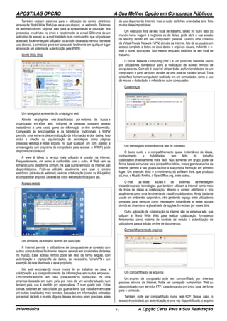 APOSTILAS OPÇÃO A Sua Melhor Opção em Concursos Públicos
Informática A Opção Certa Para a Sua Realização71
Também existem sistemas para a utilização de correio eletrônico
através da World Wide Web (ver esse uso abaixo), os webmails. Sistemas
de webmail utilizam páginas web para a apresentação e utilização dos
protocolos envolvidos no envio e recebimento de e-mail. Diferente de um
aplicativo de acesso ao e-mail instalado num computador, que só pode ser
acessado localmente pelo utilizador ou através de acesso remoto (ver esse
uso abaixo), o conteúdo pode ser acessado facilmente em qualquer lugar
através de um sistema de autenticação pela WWW.
World Wide Web
Um navegador apresentando umapágina web.
Através de páginas web classificadas por motores de busca e
organizadas em sítios web, milhares de pessoas possuem acesso
instantâneo a uma vasta gama de informação on-line em hipermídia.
Comparado às enciclopédias e às bibliotecas tradicionais, a WWW
permitiu uma extrema descentralização da informação e dos dados. Isso
inclui a criação ou popularização de tecnologias como páginas
pessoais, weblogs e redes sociais, no qual qualquer um com acesso a
umnavegador (um programa de computador para acessar a WWW) pode
disponibilizar conteúdo.
A www é talvez o serviço mais utilizado e popular na Internet.
Frequentemente, um termo é confundido com o outra. A Web vem se
tornando uma plataforma comum, na qual outros serviços da Internet são
disponibilizados. Pode-se utilizá-la atualmente para usar o correio
eletrônico (através de webmail), realizar colaboração (como na Wikipédia)
e compartilhar arquivos (através de sítios web específicos para tal).
Acesso remoto
Um ambiente de trabalho remoto em execução
A Internet permite a utilizadores de computadores a conexão com
outros computadores facilmente, mesmo estando em localidades distantes
no mundo. Esse acesso remoto pode ser feito de forma segura, com
autenticação e criptografia de dados, se necessário. Uma VPN é um
exemplo de rede destinada a esse propósito.
Isto está encorajando novos meios de se trabalhar de casa, a
colaboração e o compartilhamento de informações em muitas empresas.
Um contador estando em casa pode auditar os livros-caixa de uma
empresa baseada em outro país por meio de um servidor situado num
terceiro país, que é mantido por especialistas IT num quarto país. Estas
contas poderiam ter sido criadas por guarda-livros que trabalham em casa
em outras localidades mais remotas, baseadas em informações coletadas
por e-mail de todo o mundo. Alguns desses recursos eram possíveis antes
do uso disperso da Internet, mas o custo de linhas arrendadas teria feito
muitos deles impraticável.
Um executivo fora de seu local de trabalho, talvez no outro lado do
mundo numa viagem a negócios ou de férias, pode abrir a sua sessão
de desktop remoto em seu computador pessoal, usando uma conexão
de Virtual Private Network (VPN) através da Internet. Isto dá ao usuário um
acesso completo a todos os seus dados e arquivos usuais, incluindo o e-
mail e outras aplicações. Isso mesmo enquanto está fora de seu local de
trabalho.
O Virtual Network Computing (VNC) é um protocolo bastante usado
por utilizadores domésticos para a realização de acesso remoto de
computadores. Com ele é possível utilizar todas as funcionalidades de um
computador a partir de outro, através de uma área de trabalho virtual. Toda
a interface homem-computador realizada em um computador, como o uso
do mouse e do teclado, é refletida no outro computador.
Colaboração
Um mensageiro instantâneo na tela de conversa.
O baixo custo e o compartilhamento quase instantâneo de ideias,
conhecimento e habilidades, tem feito do trabalho
colaborativo drasticamente mais fácil. Não somente um grupo pode de
forma barata comunicar-se e compartilhar ideias, mas o grande alcance da
Internet permite a tais grupos facilitar a sua própria formação em primeiro
lugar. Um exemplo disto é o movimento do software livre, que produziu
o Linux, o Mozilla Firefox, o OpenOffice.org, entre outros.
O chat, as redes sociais e os sistemas de mensagem
instantâneas são tecnologias que também utilizam a Internet como meio
de troca de ideias e colaboração. Mesmo o correio eletrônico é tido
atualmente como uma ferramenta de trabalho colaborativo. Ainda bastante
usado em ambientes corporativo, vêm perdendo espaço entre utilizadores
pessoais para serviços como mensagem instantânea e redes sociais
devido ao dinamismo e pluralidade de opções fornecidas por esses dois.
Outra aplicação de colaboração na Internet são os sistemas wiki, que
utilizam a World Wide Web para realizar colaboração, fornecendo
ferramentas como sistema de controle de versão e autenticação de
utilizadores para a edição on-line de documentos.
Compartilhamento de arquivos
Um compartilhador de arquivos
Um arquivo de computador pode ser compartilhado por diversas
pessoas através da Internet. Pode ser carregado numservidor Web ou
disponibilizado num servidor FTP, caracterizando um único local de fonte
para o conteúdo.
Também pode ser compartilhado numa rede P2P. Nesse caso, o
acesso é controlado por autenticação, e uma vez disponibilizado, o arquivo
 