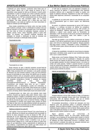 APOSTILAS OPÇÃO A Sua Melhor Opção em Concursos Públicos
Informática A Opção Certa Para a Sua Realização72
é distribuído por várias máquinas, constituindo várias fontes para um
mesmo arquivo. Mesmo que o autor original do arquivo já não o
disponibilize, outras pessoas da rede que já obtiveram o arquivo podem
disponibilizá-lo. A partir do momento que a midia é publicada, perde-se o
controle sobre ela. Os compartilhadores de arquivo através de redes
descentralizadas como o P2P são constantemente alvo de críticas devido
a sua utilização como meio de pirataria digital: com o famoso
caso Napster. Tais redes evoluiram com o tempo para uma maior
descentralização, o que acaba por significar uma maior obscuridade em
relação ao conteúdo que está trafegando.
Estas simples características da Internet, sobre uma base mundial,
estão mudando a produção, venda e a distribuição de qualquer coisa que
pode ser reduzida a um arquivo de computador para a sua transmissão.
Isto inclui todas as formas de publicações impressas, produtos de
software, notícias, música, vídeos, fotografias, gráficos e outras artes
digitais. Tal processo, vem causando mudanças dramáticas nas
estratégias de mercado e distribuição de todas as empresas que
controlavam a produção e a distribuição desses produtos.
Transmissão de mídia
Transmissão de um vídeo
Muitas difusoras de rádio e televisão existentes proveem feeds de
Internet de suas transmissões de áudio e de vídeo ao vivo (por exemplo,
a BBC). Estes provedores têm sido conectados a uma grande variedade
de "difusores" que usam somente a Internet, ou seja, que nunca obtiveram
licenças de transmissão por meios oficiais. Isto significa que um aparelho
conectado à Internet, como um computador, pode ser usado para acessar
mídias online pelo mesmo jeito do que era possível anteriormente somente
com receptores de televisão ou de rádio. A variedade de materiais
transmitidos também é muito maior, desde
a pornografia até webcasts técnicos e altamente especializados.
O podcasting é uma variação desse tema, em que o material -
normalmente áudio - é descarregado e tocado num computador, ou
passado para um tocador de mídia portátil. Estas técnicas que se utilizam
de equipamentos simples permitem a qualquer um, com pouco controle de
censura ou de licença, difundir material áudio-visual numa escala mundial.
As webcams podem ser vistas como uma extensão menor deste
fenômeno. Enquanto que algumas delas podem oferecer vídeos a taxa
completa de quadros, a imagem é normalmente menor ou as atualizações
são mais lentas. Os usuários de Internet podem assistir animais africanos
em volta de uma poça de água, navios no Canal do Panamá, o tráfego de
uma autoestrada ou monitorar seus próprios entes queridos em tempo
real. Salas de vídeo chat ou de vídeoconferência também são populares, e
muitos usos estão sendo encontrados para as webcams pessoais, com ou
sem sistemas de duas vias de transmissão de som.
Telefonia na Internet (Voz sobre IP)
VoIP significa "Voice-over-Internet Protocol" (Voz sobre Protocolo de
Internet), referindo-se ao protocolo que acompanha toda comunicação na
Internet. As ideias começaram no início da década de 1990, com as
aplicações de voz tipo "walkie-talkie" para computadores pessoais. Nos
anos recentes, muitos sistemas VoIP se tornaram fáceis de se usar e tão
convenientes quanto o telefone normal. O benefício é que, já que a
Internet permite o tráfego de voz, o VoIP pode ser gratuito ou custar muito
menos do que telefonemas normais, especialmente em telefonemas de
longa distância, e especialmente para aqueles que estão sempre com
conexões de Internet disponíveis, seja a cabo ou ADSL.
O VoIP está se constituindo como uma alternativa competitiva ao
serviço tradicional de telefonia. A interoperabilidade entre diferentes
provedores melhorou com a capacidade de realizar ou receber uma
ligação de telefones tradicionais. Adaptadores de redes VoIP simples e
baratos estão disponíveis, eliminando a necessidade de um computador
pessoal.
A qualidade de voz pode ainda variar de uma chamada para outra,
mas é frequentemente igual ou mesmo superior aos telefonemas
tradicionais.
No entanto, os problemas remanescentes do serviço VoIP incluem a
discagem e a confiança em número de telefone de emergência.
Atualmente, apenas alguns provedores de serviço VoIP proveem um
sistema de emergência. Telefones tradicionais são ligados a centrais
telefônicas e operam numa possível queda do fornecimento de
eletricidade; o VoIP não funciona se não houver uma fonte de alimentação
ininterrupta para o equipamento usado como telefone e para os
equipamentos de acesso a Internet.
Para além de substituir o uso do telefone convencional, em diversas
situações, o VoIP está se popularizando cada vez mais para aplicações de
jogos, como forma de comunicação entre jogadores. Serviços populares
para jogos incluem o Ventrilo, o Teamspeak, e outros. O PlayStation 3 e
o Xbox 360 também podem oferecer bate papo por meio dessa tecnologia.
Impacto social
A Internet tem possibilitado a formação de novas formas de interação,
organização e atividades sociais, graças as suas características básicas,
como o uso e o acesso difundido.
Redes sociais, como Facebook, MySpace, Orkut, Twitter, entre outras,
têm criado uma nova forma de socialização e interação. Os usuários
desses serviços são capazes de adicionar uma grande variedade de itens
as suas páginas pessoais, de indicar interesses comuns, e de entrar em
contato com outras pessoas. Também é possível encontrar um grande
círculo de conhecimentos existentes, especialmente se o site permite que
usuários utilizem seus nomes reais, e de permitir a comunicação entre os
grandes grupos existentes de pessoas.
Internet, as organizações políticas e a censura
Protestos eleitorais no Irã em 2009. Através do Twitter, do Facebook e
outrasredes sociais a população iraniana pode trocar informações com
outros países, além de organizar protestos, dado que os veículos
da mídia tradicional sofriam restrições por parte do governo do país.
Em sociedades democráticas, a Internet tem alcançado uma nova
relevância como uma ferramenta política. A campanha presidencial
de Barack Obama em 2008 nos Estados Unidos ficou famosa pela sua
habilidade de gerar doações por meio da Internet. Muitos grupos políticos
usam a rede global para alcançar um novo método de organização, com o
objetivo de criar e manter o ativismo na Internet.
Alguns governos, como os do Irã, Coreia do
Norte, Mianmar, República Popular da China, Arábia Saudita e Cuba,
restringem o que as pessoas em seus países podem acessar na Internet,
especialmente conteúdos políticos e religiosos. Isto é conseguido por meio
de softwares que filtram determinados domínios e conteúdos. Assim,
esses domínios e conteúdos não podem ser acessados facilmente sem
burlar de forma elaborada o sistema de bloqueio.
 