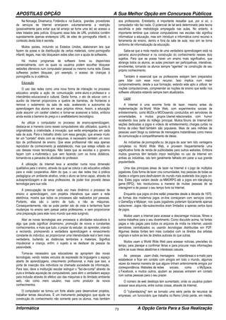 APOSTILAS OPÇÃO A Sua Melhor Opção em Concursos Públicos
Informática A Opção Certa Para a Sua Realização73
Na Noruega, Dinamarca, Finlândia e na Suécia, grandes provedores
de serviços de Internet arranjaram voluntariamente a restrição
(possivelmente para evitar que tal arranjo se torne uma lei) ao acesso a
sites listados pela polícia. Enquanto essa lista de URL proibidos contêm
supostamente apenas endereços URL de sites de pornografia infantil, o
conteúdo desta lista é secreta.
Muitos países, incluindo os Estados Unidos, elaboraram leis que
fazem da posse e da distribuição de certos materiais, como pornografia
infantil, ilegais, mas não bloqueiam estes sites com a ajuda de softwares.
Há muitos programas de software livres ou disponíveis
comercialmente, com os quais os usuários podem escolher bloquear
websites ofensivos num computador pessoal ou mesmo numa rede. Esses
softwares podem bloquear, por exemplo, o acesso de crianças à
pornografia ou à violência.
Educação
O uso das redes como uma nova forma de interação no processo
educativo amplia a ação de comunicação entre aluno e professor e o
intercâmbio educacional e cultural. Desta forma, o ato de educar com o
auxílio da Internet proporciona a quebra de barreiras, de fronteiras e
remove o isolamento da sala de aula, acelerando a autonomia da
aprendizagem dos alunos em seus próprios ritmos. Assim, a educação
pode assumir um caráter coletivo e tornar-se acessível a todos, embora
ainda exista a barreira do preço e o analfabetismo tecnológico.
Ao utilizar o computador no processo de ensino-aprendizagem,
destaca-se a maneira como esses computadores são utilizados, quanto à
originalidade, à criatividade, à inovação, que serão empregadas em cada
sala de aula. Para o trabalho direto com essa geração, que anseia muito
ter um "contato" direto com as máquinas, é necessário também um novo
tipo de profissional de ensino. Que esse profissional não seja apenas
reprodutor de conhecimento já estabelecido, mas que esteja voltado ao
uso dessas novas tecnologias. Não basta que as escolas e o governo
façam com a multimédia o que vem fazendo com os livros didáticos,
tornando-os a panacéia da atividade do professor.
A utilização da Internet leva a acreditar numa nova dimensão
qualitativa para o ensino, através da qual se coloca o ato educativo voltado
para a visão cooperativa. Além do que, o uso das redes traz à prática
pedagógica um ambiente atrativo, onde o aluno se torna capaz, através da
autoaprendizagem e de seus professores, de poder tirar proveito dessa
tecnologia para sua vida.
A preocupação de tornar cada vez mais dinâmico o processo de
ensino e aprendizagem, com projetos interativos que usem a rede
eletrônica, mostra que todos os processos são realizados por pessoas.
Portanto, elas são o centro de tudo, e não as máquinas.
Consequentemente, não se pode perder isto de vista e tentarmos fazer
mudanças no ensino sem passar pelos professores, e sem proporcionar
uma preparação para este novo mundo que esta surgindo.
Aliar as novas tecnologias aos processos e atividades educativos é
algo que pode significar dinamismo, promoção de novos e constantes
conhecimentos, e mais que tudo, o prazer do estudar, do aprender, criando
e recriando, promovendo a verdadeira aprendizagem e renascimento
constante do indivíduo, ao proporcionar uma interatividade real e bem mais
verdadeira, burlando as distâncias territoriais e materiais. Significa
impulsionar a criança, enfim, o sujeito a se desfazer da pessoa da
passividade.
Torna-se necessário que educadores se apropriem das novas
tecnologias, vendo nestes veículos de expressão de linguagens o espaço
aberto de aprendizagens, crescimento profissional, e mais que isso, a
porta de inserção dos indivíduos na chamada sociedade da informação.
Para isso, deve a instituição escolar extinguir o "faz-de-conta" através da
pura e limitada aquisição de computadores, para abrir o verdadeiro espaço
para inclusão através do efetivo uso das máquinas e do ilimitado ambiente
web, não como mero usuário, mas como produtor de novos
conhecimentos.
O computador se tornou um forte aliado para desenvolver projetos,
trabalhar temas discutíveis. É um instrumento pedagógico que ajuda na
construção do conhecimento não somente para os alunos, mas também
aos professores. Entretanto, é importante ressaltar que, por si só, o
computador não faz nada. O potencial de tal será determinado pela teoria
escolhida e pela metodologia empregada nas aulas. No entanto, é
importante lembrar que colocar computadores nas escolas não significa
informatizar a educação, mas sim introduzir a informática como recurso e
ferramenta de ensino, dentro e fora da sala de aula, isso sim se torna
sinônimo de informatização da educação.
Sabe-se que a mola mestra de uma verdadeira aprendizagem está na
parceria aluno-professor e na construção do conhecimento nesses dois
sujeitos. Para que se possa haver um ensino mais significativo, que
abrange todos os alunos, as aulas precisam ser participativas, interativas,
envolventes, tornando os alunos sempre "agentes" na construção de seu
próprio conhecimento.
Também é essencial que os professores estejam bem preparados
para lidar com esse novo recurso. Isso implica num maior
comprometimento, desde a sua formação, estando este apto a utilizar, ter
noções computacionais, compreender as noções de ensino que estão nos
software utilizados estando sempre bem atualizados.
Lazer
A Internet é uma enorme fonte de lazer, mesmo antes da
implementação da World Wide Web, com experimentos sociais de
entretenimento, como MUDs e MOOssendo conduzidos em servidores de
universidades, e muitos grupos Usenet relacionados com humor
recebendo boa parte do tráfego principal. Muitos fóruns de Internet têm
seções dedicadas a jogos e vídeos de entretenimento; charges curtas na
forma de vídeo flash também são populares. Mais de seis milhões de
pessoas usam blogs ou sistemas de mensagens instantâneas como meios
de comunicação e compartilhamento de ideias.
As indústrias de pornografia ou de jogos de azar tem tido vantagens
completas no World Wide Web, e proveem frequentemente uma
significativa fonte de renda de publicidades para outros websites. Embora
muitos governos têm tentado impor restrições no uso da Internet em
ambas as indústrias, isto tem geralmente falhado em parar a sua grande
popularidade.
Uma das principais áreas de lazer na Internet é o jogo de múltiplos
jogadores. Esta forma de lazer cria comunidades, traz pessoas de todas as
idades e origens para desfrutarem do mundo mais acelerado dos jogos on-
line. Estes jogos variam desde os MMORPG até a jogos em role-playing
game (RPG). Isto revolucionou a maneira de muitas pessoas de se
interagirem e de passar o seu tempo livre na Internet.
Enquanto que jogos on-line estão presentes desde a década de 1970,
as formas dos modernos jogos on-line começaram com serviços como
o GameSpy e Mplayer, nos quais jogadores poderiam tipicamente apenas
subscrever. Jogos não-subscrevidos eram limitados a apenas certos tipos
de jogos.
Muitos usam a Internet para acessar e descarregar músicas, filmes e
outros trabalhos para o seu divertimento. Como discutido acima, há fontes
pagas e não pagas para todos os arquivos de mídia na Internet, usando
servidores centralizados ou usando tecnologias distribuídas em P2P.
Algumas destas fontes tem mais cuidados com os direitos dos artistas
originais e sobre as leis de direitos autorais do que outras.
Muitos usam a World Wide Web para acessar notícias, previsões do
tempo, para planejar e confirmar férias e para procurar mais informações
sobre as suas ideias aleatórias e interesses casuais.
As pessoas usam chats, mensagens instantâneas e e-mails para
estabelecer e ficar em contato com amigos em todo o mundo, algumas
vezes da mesma maneira de que alguns tinham anteriormente amigos por
correspondência. Websites de redes sociais, como o MySpace,
o Facebook, e muitos outros, ajudam as pessoas entrarem em contato
com outras pessoas para o seu prazer.
O número de web desktops tem aumentado, onde os usuários podem
acessar seus arquivos, entre outras coisas, através da Internet.
O "cyberslacking" tem se tornado uma séria perda de recursos de
empresas; um funcionário que trabalha no Reino Unido perde, em média,
 