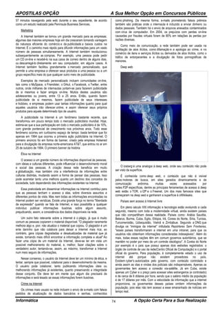 APOSTILAS OPÇÃO A Sua Melhor Opção em Concursos Públicos
Informática A Opção Certa Para a Sua Realização74
57 minutos navegando pela web durante o seu expediente, de acordo
como um estudo realizado pela Peninsula Business Services.
Marketing
A Internet também se tornou um grande mercado para as empresas;
algumas das maiores empresas hoje em dia cresceram tomando vantagem
da natureza eficiente do comércio e da publicidade a baixos custos na
Internet. É o caminho mais rápido para difundir informações para um vasto
número de pessoas simultaneamente. A Internet também revolucionou
subsequentemente as compras. Por exemplo, uma pessoa pode pedir
um CD on-line e recebê-lo na sua caixa de correio dentro de alguns dias,
ou descarregá-lo diretamente em seu computador, em alguns casos. A
Internet também facilitou grandemente o mercado personalizado, que
permite a uma empresa a oferecer seus produtos a uma pessoa ou a um
grupo específico mais do que qualquer outro meio de publicidade.
Exemplos de mercado personalizado incluem comunidades on-line,
tais como o MySpace, o Friendster, o Orkut, o Facebook, o Twitter, entre
outros, onde milhares de internautas juntam-se para fazerem publicidade
de si mesmos e fazer amigos on-line. Muitos destes usuários são
adolescentes ou jovens, entre 13 a 25 anos. Então, quando fazem
publicidade de si mesmos, fazem publicidade de seus interesses
e hobbies, e empresas podem usar tantas informações quanto para qual
aqueles usuários irão oferecer online, e assim oferecer seus próprios
produtos para aquele determinado tipo de usuário.
A publicidade na Internet é um fenômeno bastante recente, que
transformou em pouco tempo todo o mercado publicitário mundial. Hoje,
estima-se que a sua participação em todo o mercado publicitário é de 10%,
com grande pontencial de crescimento nos próximos anos. Todo esse
fenômeno ocorreu em curtíssimo espaço de tempo: basta lembrar que foi
apenas em 1994 que ocorreu a primeira ação publicitária na Internet. O
primeiro anúncio foi em forma de banner, criado pela empresa Hotwired
para a divulgação da empresa norte-americana AT&T, que entrou no ar em
25 de outubro de 1994. O primeiro banner da história
Ética na Internet
O acesso a um grande número de informações disponível às pessoas,
com ideias e culturas diferentes, pode influenciar o desenvolvimento moral
e social das pessoas. A criação dessa rede beneficia em muito
a globalização, mas também cria a interferência de informações entre
culturas distintas, mudando assim a forma de pensar das pessoas. Isso
pode acarretar tanto uma melhora quanto um declínio dos conceitos da
sociedade, tudo dependendo das informações existentes na Internet.
Essa praticidade em disseminar informações na Internet contribui para
que as pessoas tenham o acesso a elas, sobre diversos assuntos e
diferentes pontos de vista. Mas nem todas as informações encontradas na
Internet podem ser verídicas. Existe uma grande força no termo "liberdade
de expressão" quando se fala de Internet, e isso possibilita a qualquer
indivíduo publicar informações ilusórias sobre algum assunto,
prejudicando, assim, a consistência dos dados disponíveis na rede.
Um outro fato relevante sobre a Internet é o plágio, já que é muito
comum as pessoas copiarem o material disponível. "O plagiador raramente
melhora algo e, pior, não atualiza o material que copiou. O plagiador é um
ente daninho que não colabora para deixar a Internet mais rica; ao
contrário, gera cópias degradadas e desatualizadas de material que já
existe, tornando mais difícil encontrar a informação completa e atual" Ao
fazer uma cópia de um material da Internet, deve-se ter em vista um
possível melhoramento do material, e, melhor, fazer citações sobre o
verdadeiro autor, tentando-se, assim, ao máximo, transformar a Internet
num meio seguro de informações.
Nesse consenso, o usuário da Internet deve ter um mínimo de ética, e
tentar, sempre que possível, colaborar para o desenvolvimento da mesma.
O usuário pode colaborar, tanto publicando informações úteis ou
melhorando informações já existentes, quanto preservando a integridade
desse conjunto. Ele deve ter em mente que algum dia precisará de
informações e será lesado se essas informações forem ilusórias.
Crime na Internet
Os crimes mais usuais na rede incluem o envio de e-mails com falsos
pedidos de atualização de dados bancários e senhas, conhecidos
como phishing. Da mesma forma, e-mails prometendo falsos prêmios
também são práticas onde o internauta é induzido a enviar dinheiro ou
dados pessoais. Também há o envio de arquivos anexados contaminados
com vírus de computador. Em 2004, os prejuízos com perdas on-line
causadas por fraudes virtuais foram de 80% em relações às perdas por
razões diversas.
Como meio de comunicação, a rede também pode ser usada na
facilitação de atos ilícitos, como difamação e a apologia ao crime, e no
comércio de itens e serviços ilícitos ou derivados de atos ilícitos, como o
tráfico de entorpecentes e a divulgação de fotos pornográficas de
menores.
Deep web
O iceberg é uma analogia à deep web, onde seu conteúdo não pode
ser visto da superfície.
É conhecida como deep web, o conteúdo que não é visível
pelos motores de busca, em sites gerados dinamicamente e de
comunicação anônima, muitas vezes acessados por
redes P2P específicas, dentre as principais ferramentas de acesso à deep
web estão o TOR, o I2P e o Freenet. Um dos mais famosos sites que
começaram na deep web e ganharam a superfície é oWikileaks.
Países sem acesso à Internet livre
Em pleno século XXl informação e tecnologia estão evoluindo a cada
segundo, mesmo com toda a modernidade virtual, ainda existem países
que não compartilham dessa realidade. Países como: Arábia Saudita,
Belarus, Burma, Cuba, Egito, Etiópia, Irã, Coreia do Norte, Síria, Tunísia,
Turcomenistão, Uzbequistão, Vietnã e Zimbábue. Segundo a ONG que
divulga os “inimigos da internet” intitulada: Repórteres Sem Fronteiras,
"esses países transformaram a internet em uma intranet, para que os
usuários não obtenham informações consideradas indesejáveis”. Além do
mais, todas essas nações têm em comum governos autoritários, que se
mantêm no poder por meio de um controle ideológico". A Coréia do Norte
por exemplo é o país que possui apenas dois websites registrados: o
órgão de controle de uso da rede(Centro Oficial de Computação) e o portal
oficial do governo. Para população, é completamente vetado o uso de
internet até porque não existem provedores no país.
Existem cyber’s autorizados pelo governo, com conteúdo controlado e
ainda assim as idas e vindas dos policiais são indispensáveis. Apenas os
governantes tem acesso a conexão via-satélite. Já em Cuba, existe
apenas um Cyber e o preço para acessar sites estrangeiros (e controlado)
é de cerca de 6 dólares por hora, sendo que o salário médio da população
é de 17 dólares por mês. Com a velocidade da informação que a internet
proporciona, os governantes desses países omitem informações da
população, pois elas não tem acesso a esse emaranhado de notícias em
tempo real.
 