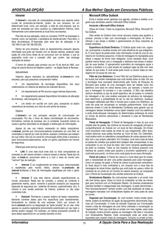 APOSTILAS OPÇÃO A Sua Melhor Opção em Concursos Públicos
Informática A Opção Certa Para a Sua Realização75
Intranet
A intranet é uma rede de computadores privada que assenta sobre
a suite de protocolos da Internet, porém, de uso exclusivo de um
determinado local, como, por exemplo, a rede de uma empresa, que só
pode ser acessada por seus usuários ou colaboradores internos, tanto
internamente como externamente ao local físico da empresa.
Pelo fato de sua aplicação, todos os conceitos TCP/IP se empregam à
intranet, como, por exemplo, o paradigma de cliente-servidor. Para tanto, a
faixa de endereços IP reservada para esse tipo de aplicação é de
192.168.0.0 até 192.168.255.255.
Dentro de uma empresa, todos os departamentos possuem alguma
informação que pode ser trocada com os demais setores, podendo cada
seção ter uma forma direta de se comunicar com as demais, o que se
assemelha muito com a conexão LAN, que, porém, não emprega
restrições de acesso.
O termo foi utilizado pela primeira vez em 19 de Abril de 1995, num
artigo de autoria técnica de Stephen Lawton1 , na Digital News & Reviews.
Aplicabilidade
Vejamos alguns exemplos de aplicabilidade da intranet em uma
empresa, para que possamos compreender melhor.
Um departamento de tecnologia disponibiliza aos seus
colaboradores um sistema de abertura de chamado técnico;
Um departamento de RH anuncia vagas internas disponíveis;
Um departamento pessoal disponibiliza formulários de alteração
de endereço, vale transporte, etc...
Um diretor em reunião em outro país, acessando os dados
corporativos da empresa, por meio de uma senha de acesso.
Objetivo
A intranet é um dos principais veículos de comunicação em
corporações. Por ela, o fluxo de dados (centralização de documentos,
formulários, notícias da empresa, etc.) é constante, buscando reduzir os
custos e ganhar velocidade na divulgação e distribuição de informações.
Apesar do seu uso interno acessando os dados corporativos,
a intranet, permite que microcomputadores localizados em uma filial, se
conectados à internet por meio de senha, acessem conteúdos que estejam
em sua matriz. Ela cria um canal de comunicação direto entre a empresa e
seus funcionários/colaboradores, tendo um ganho significativo em termos
de segurança.
Diferenças entre termos comuns
LAN: É uma rede local onde dois ou mais computadores se
conectam ou até mesmo dividem o mesmo acesso à internet. Neste tipo de
rede, os hosts se comunicam entre si e com o resto do mundo sem
"nenhum" tipo de restrição.
Internet: É um conglomerado de redes locais, interconectadas
e espalhadas pelo mundo inteiro, através do protocolo de
internet facilitando o fluxo de informações espalhadas por todo o globo
terrestre.
Intranet: É uma rede interna, utilizado especificamente no
mundo corporativo. Neste tipo de conexão, o acesso ao conteúdo é
geralmente restrito, assim, somente é possível acessá-lo por esquemas
especiais de segurança (ex.: sistemas de bancos, supermercados, etc). A
intranet é uma versão particular da internet, podendo ou não estar
conectada à ela.
Extranet: Permite-se o acesso externo às bases corporativas,
liberando somente dados para fins específicos para representantes,
fornecedores ou clientes de uma empresa. Outro uso comum do
termo extranet ocorre na designação da "parte privada" de um site, onde
apenas os usuários registrados (previamente autenticados por seu login e
senha) podem navegar. Por exemplo, um cliente acessando somente os
seus dados específicos em um extrato bancário on-line.
Microsoft Office Outlook
Envie e receba email; gerencie sua agenda, contatos e tarefas; e re-
gistre suas atividades usando o Microsoft Office Outlook.
Iniciando o Microsoft Office Outlook
Clique em Iniciar, Todos os programas, Microsoft Office, Microsoft Of-
fice Outlook.
Esta versão do Outlook inclui novos recursos criados para ajudá-lo a
acessar, priorizar e lidar com comunicação e informações, de forma a
otimizar o seu tempo e facilitar o gerenciamento do fluxo crescente de
emails recebidos.
Experiência de Email Dinâmica. O Outlook ajuda você a ler, organi-
zar, acompanhar e localizar emails com mais eficiência do que antigamen-
te. O novo layout da janela exibe mais informações na tela de uma só vez,
mesmo em monitores pequenos. A lista de mensagens foi reprojetada para
utilizar o espaço de forma mais inteligente. Como resultado disso, você
perderá menos tempo com a navegação e dedicará mais tempo à realiza-
ção de suas tarefas. O agrupamento automático de mensagens ajuda o
usuário a localizar e a ir para emails em qualquer lugar da lista com mais
rapidez do que antes. E você ainda pode mover ou excluir todas as men-
sagens em um grupo de uma vez.
Filtro de Lixo Eletrônico. O novo Filtro de Lixo Eletrônico ajuda a evi-
tar muitos dos emails indesejáveis que você recebe todos os dias. Ele usa
a tecnologia mais avançada desenvolvida pelo Centro de Pesquisa da
Microsoft para avaliar se uma mensagem deve ser tratada como lixo
eletrônico com base em vários fatores como, por exemplo, o horário em
que a mensagem foi enviada e o seu conteúdo. O filtro não identifica
nenhum remetente ou tipo de email específico; ele se baseia no conteúdo
da mensagem e faz uma análise avançada da estrutura da mensagem
para determinar a probabilidade de ser ou não lixo eletrônico. Qualquer
mensagem detectada pelo filtro é movida para a pasta Lixo Eletrônico, de
onde ela pode ser recuperada ou revisada posteriormente. Você pode
adicionar emails à Lista de Remetentes Confiáveis para garantir que as
mensagens desses remetentes nunca sejam tratadas como lixo eletrônico
e pode ainda bloquear mensagens de determinados endereços de email
ou nomes de domínio adicionando o remetente à Lista de Remetentes
Bloqueados.
Painel de Navegação. O Painel de Navegação é mais do que uma
simples lista de pastas: ele combina os recursos de navegação principal e
compartilhamento do Outlook em um local de fácil utilização. Em Email,
você encontrará mais pastas de email do que antigamente. Além disso,
poderá adicionar suas pastas favoritas ao início da lista. Em Calendário,
você poderá exibir os calendários compartilhados de outras pessoas lado a
lado com o seu próprio calendário. Em Contatos, você verá a lista de todas
as pastas de contatos que poderá abrir (estejam elas armazenadas no seu
computador ou em um local da rede), bem como maneiras aperfeiçoadas
de exibir os contatos. Todos os oito módulos do Outlook possuem uma
interface de usuário criada para ajudá-lo a encontrar rapidamente o que
você está procurando, na forma como você gosta de ver essa informação.
Painel de Leitura. O Painel de Leitura é o local ideal para ler emails,
sem a necessidade de abrir uma janela separada para cada mensagem.
Como um pedaço de papel, o Painel de Leitura é posicionado verticalmen-
te. Esse layout é mais confortável e, em conjunto com a nova lista de
mensagens de várias linhas, significa que você pode ver quase o dobro do
conteúdo de um email em um monitor do mesmo tamanho, se comparado
com o Painel de Visualização das versões anteriores do Outlook.
Sinalizadores Rápidos. Se você precisar responder a um email, mas
não tiver tempo agora, clique no ícone do sinalizador ao lado da mensa-
gem para marcá-la com um Sinalizador Rápido. Os diversos sinalizadores
coloridos facilitam a categorização das mensagens. A pasta denominada –
Para Acompanhamento" sempre contém uma lista atualizada de todas as
mensagens marcadas com sinalizadores rápidos em cada pasta da caixa
de correio.
Organizar por Conversação. Se você receber muitos emails diaria-
mente, poderá se beneficiar da opção de agrupamento denominada Orga-
nizar por Conversação. O modo de exibição Organizar por Conversação
mostra a lista de mensagens de uma forma orientada a conversação ou
"segmentada". Para que você leia os emails com mais rapidez, esse modo
de exibição mostra primeiro apenas as mensagens não lidas e marcadas
com Sinalizadores Rápidos. Cada conversação pode ser ainda mais
expandida para mostrar todas as mensagens, inclusive os emails já lidos.
 