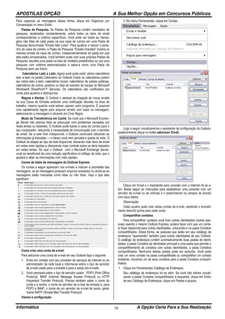 APOSTILAS OPÇÃO A Sua Melhor Opção em Concursos Públicos
Informática A Opção Certa Para a Sua Realização76
Para organizar as mensagens dessa forma, clique em Organizar por
Conversação no menu Exibir.
Pastas de Pesquisa. As Pastas de Pesquisa contêm resultados de
pesquisa, atualizados constantemente, sobre todos os itens de email
correspondentes a critérios específicos. Você pode ver todas as mensa-
gens não lidas de cada pasta na sua caixa de correio em uma Pasta de
Pesquisa denominada "Emails Não Lidos". Para ajudá-lo a reduzir o tama-
nho da caixa de correio, a Pasta de Pesquisa "Emails Grandes" mostra os
maiores emails da caixa de correio, independentemente da pasta em que
eles estão armazenados. Você também pode criar suas próprias Pastas de
Pesquisa: escolha uma pasta na lista de modelos predefinidos ou crie uma
pesquisa com critérios personalizados e salve-a como uma Pasta de
Pesquisa para uso futuro.
Calendários Lado a Lado,.Agora você pode exibir vários calendários
lado a lado na janela Calendário do Outlook.Todos os calendários podem
ser vistos lado a lado: calendários locais, calendários de pastas públicas,
calendários de outros usuários ou lista de eventos da equipe do Microsoft
Windows® SharePoint™ Services. Os calendários são codificados por
cores para ajudá-lo a distingui-los.
Regras e Alertas. O Outlook o alertará da chegada de novos emails
na sua Caixa de Entrada exibindo uma notificação discreta na área de
trabalho, mesmo quando você estiver usando outro programa. É possível
criar rapidamente regras para arquivar emails com base na mensagem,
selecionando a mensagem e clicando em Criar Regra.
Modo de Transferência em Cachê. Se você usa o Microsoft Exchan-
ge Server não precisa mais se preocupar com problemas causados por
redes lentas ou distantes. O Outlook pode baixar a caixa de correio para o
seu computador, reduzindo a necessidade de comunicação com o servidor
de email. Se a rede ficar indisponível, o Outlook continuará utilizando as
informações já baixadas — e talvez você nem perceba a queda da rede. O
Outlook se adapta ao tipo de rede disponível, baixando mais itens de email
em redes mais rápidas e oferecendo mais controle sobre os itens baixados
em redes lentas. Se usar o Outlook com o Microsoft Exchange Server,
você se beneficiará de uma redução significativa no tráfego da rede, que o
ajudará a obter as informações com mais rapidez.
Ícones de listas de mensagens do Outlook Express
Os ícones a seguir aparecem nos e-mails e indicam a prioridade das
mensagens, se as mensagens possuem arquivos anexados ou ainda se as
mensagens estão marcadas como lidas ou não lidas. Veja o que eles
significam:
Como criar uma conta de e-mail
Para adicionar uma conta de e-mail em seu Outlook faça o seguinte:
1. Entre em contato com seu provedor de serviços de Internet ou do
administrador da rede local e informe-se sobre o tipo de servidor
de e-mail usado para a entrada e para a saída dos e-mails.
2. Você precisará saber o tipo de servidor usado : POP3 (Post Office
Protocol), IMAP (Internet Message Access Protocol) ou HTTP
(Hypertext Transfer Protocol). Precisa também saber o nome da
conta e a senha, o nome do servidor de e-mail de entrada e, para
POP3 e IMAP, o nome de um servidor de e-mail de saída, geral-
mente SMTP (Simple Mail Transfer Protocol)
Vamos à configuração:
3. No menu Ferramentas, clique em Contas.
Logo a seguir visualizaremos o assistente de configuração do Outlook,
posteriormente clique no botão adicionar- Email.
Clique em Email e o Assistente para conexão com a Internet irá se a-
brir. Basta seguir as instruções para estabelecer uma conexão com um
servidor de e-mail ou de notícias e ir preenchendo os campos de acordo
com seus dados.
Observação:
Cada usuário pode criar várias contas de e-mail, repetindo o procedi-
mento descrito acima para cada conta.
Compartilhar contatos
Para compartilhar contatos você tiver outras identidades (outras pes-
soas) usando o mesmo Outlook Express, poderá fazer com que um conta-
to fique disponível para outras identidades, colocando-o na pasta Contatos
compartilhados. Desta forma, as pessoas que estão em seu catálogo de
endereços "aparecerão" também para outras identidades de seu Outlook.
O catálogo de endereços contém automaticamente duas pastas de identi-
dades: a pasta Contatos da identidade principal e uma pasta que permite o
compartilhamento de contatos com outras identidades, a pasta Contatos
compartilhados. Nenhuma destas pastas pode ser excluída. Você pode
criar um novo contato na pasta compartilhada ou compartilhar um contato
existente, movendo um de seus contatos para a pasta Contatos comparti-
lhados.
1. Clique em Ferramentas/ Catálogo de Endereços.
Seu catálogo de endereços irá se abrir. Se você não estiver visuali-
zando a pasta Contatos compartilhados à esquerda, clique em Exibir
de seu Catálogo de Endereços, clique em Pastas e grupos.
 