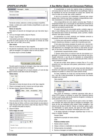 APOSTILAS OPÇÃO A Sua Melhor Opção em Concursos Públicos
Informática A Opção Certa Para a Sua Realização77
Na lista de contatos, selecione o contato que deseja compartilhar.
Arraste o contato para a pasta Contatos compartilhados ou para uma
de suas subpastas.
Salvar um rascunho
Para salvar um rascunho da mensagem para usar mais tarde, faça o
seguinte:
1. Com sua mensagem aberta, clique em Arquivo.
2. A seguir, clique em Salvar.
Você também pode clicar em Salvar como para salvar uma mensagem
de e-mail em outros arquivos de seu computador no formato de e-mail
(.eml), texto (.txt) ou HTML (.htm ou html).
Abrir anexos
Para ver um anexo de arquivo, faça o seguinte:
1. No painel de visualização, clique no ícone de clipe de papel no cabe-
çalho da mensagem e, em seguida, clique no nome do arquivo.
Ou apenas clique no símbolo de anexo
Na parte superior da janela da mensagem, clique duas vezes no ícone
de anexo de arquivo no cabeçalho da mensagem.
(Quando uma mensagem tem um arquivo anexado, um ícone de clipe
de papel é exibido ao lado dela na lista de mensagens.)
Salvar anexos
Para salvar um anexo de arquivo de seu e-mail, faça o seguinte:
1. Clique na mensagem que tem o arquivo que você quer salvar.
2. No menu Arquivo, clique em Salvar anexos.
Uma nova janela se abre. Clique no(s) anexo(s) que você quer salvar.
4. Antes de clicar em Salvar, confira se o local indicado na caixa abaixo é
onde você quer salvar seus anexos. (Caso não seja, clique em "Procu-
rar" e escolha outra pasta ou arquivo.)
5. Clique em Salvar.
Como redigir um e-mail
A competitividade no mundo dos negócios obriga os profissionais a
uma busca cada vez maior de um diferencial em sua qualificação. Sabe-se
da importância de uma boa comunicação em nossos dias. Quantos não
vivem às voltas com e-mails, atas, cartas e relatórios?
A arte de se comunicar com simplicidade é essencial para compor
qualquer texto. Incluímos aqui todas e quaisquer correspondências comer-
ciais, empresariais ou via Internet (correio eletrônico).
Uma correspondência tem como objetivo comunicar algo. Portanto, é
fundamental lembrar que a comunicação só será eficiente se transmitir ao
destinatário as ideias de modo simples, claro, objetivo, sem deixar dúvidas
quanto ao que estamos querendo dizer.
O e-mail é uma forma de comunicação escrita e, portanto, exige cui-
dado. A maior diferença entre um e-mail e uma correspondência via cor-
reio tradicional está na forma de transmissão, sendo a primeira, indubita-
velmente, mais rápida e eficiente.
Ao escrevermos um e-mail, sobretudo com finalidade comercial ou
empresarial, devemos observar alguns pontos:
1. A forma como você escreve e endereça o e-mail permite que o des-
tinatário interprete seu interesse e o quanto ele é importante para você.
O bom senso deve sempre prevalecer de acordo com o tipo de men-
sagem a ser transmitida. A natureza do assunto e a quem se destina o e-
mail determinam se a mensagem será informal ou mais formal. Em qual-
quer um dos casos, os textos devem ser curtos, bastante claros, objetivos.
O alinhamento à esquerda facilita a leitura.
2. Quando vamos enviar um e-mail em nome de uma empresa ou or-
ganização, é conveniente deixar em destaque que se trata de uma comu-
nicação institucional, o que não se faz necessário na correspondência
tradicional, uma vez que esse aspecto é evidenciado pelo timbre, nome ou
marca já impresso no papel.
No caso dos e-mails, temos apenas os campos Para ou To e, para
enviarmos com uma cópia para outra pessoa, preenchemos o campo CC
(Cópia Carbono).
Convém ressaltar que existe um outro campo que pode utilizado para
enviarmos uma cópia para outra pessoa, de modo que não seja exibido o
endereço em questão: é o campo CCO (Cópia Carbono Oculta).
Às vezes, recebemos um e-mail com uma lista enorme de destinatá-
rios, o que não é nada recomendável. Se quisermos enviar uma mesma
mensagem para um grande
Veja o exemplo:
Posteriormente basta clicar no botão enviar
Para grupos de endereços, é preferível colocarmos todos eles no
campo CCO e apenas um endereço no campo Para. Estaremos fazendo
um favor a quem recebe, além de não estarmos divulgando o endereço de
outras pessoas desnecessariamente.
3. É importante indicar no campo Assunto qual é o tema a ser tratado.
Uma indicação clara nessa linha ajuda na recepção da mensagem. Lem-
bre-se de que seu destinatário pode receber muitas mensagens e não
presuma que ele seja um adivinho. Colocar, por exemplo, apenas a pala-
vra “informações” no campo assunto, não ajuda em nada. Especifique
claramente o conteúdo. Por exemplo: Informações sobre novo curso.
4. No espaço reservado à mensagem, especifique logo no início o e-
missor e o receptor. Exemplo:
Prezado Cliente
Agradecemos aquisição de nossos produtos.
Grato.
Podemos sintetizar assim:
1. Sempre colocar o assunto.
2. Indique o emissor e o destinatário no corpo da mensagem.
3. Coloque apenas uma saudação.
4. Escreva a mensagem com palavras claras e objetivas.
 