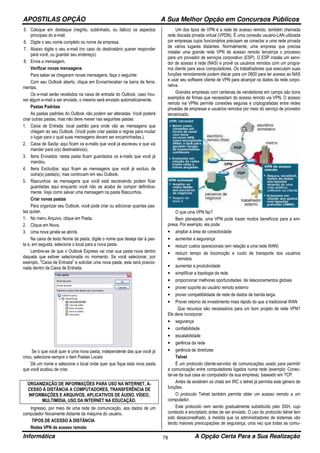 APOSTILAS OPÇÃO A Sua Melhor Opção em Concursos Públicos
Informática A Opção Certa Para a Sua Realização78
5. Coloque em destaque (negrito, sublinhado, ou itálico) os aspectos
principais do e-mail.
6. Digite o seu nome completo ou nome da empresa.
7. Abaixo digite o seu e-mail (no caso do destinatário querer responder
para você, ou guardar seu endereço).
8. Envie a mensagem.
Verificar novas mensagens
Para saber se chegaram novas mensagens, faça o seguinte:
Com seu Outlook aberto, clique em Enviar/receber na barra de ferra-
mentas.
Os e-mail serão recebidos na caixa de entrada do Outlook, caso hou-
ver algum e-mail a ser enviado, o mesmo será enviado automaticamente.
Pastas Padrões
As pastas padrões do Outlook não podem ser alteradas. Você poderá
criar outras pastas, mas não deve mexer nas seguintes pastas:
1. Caixa de Entrada: local padrão para onde vão as mensagens que
chegam ao seu Outlook. (Você pode criar pastas e regras para mudar
o lugar para o qual suas mensagens devam ser encaminhadas.).
2. Caixa de Saída: aqui ficam os e-mails que você já escreveu e que vai
mandar para o(s) destinatário(s).
3. Itens Enviados: nesta pasta ficam guardados os e-mails que você já
mandou.
4. Itens Excluídos: aqui ficam as mensagens que você já excluiu de
outra(s) pasta(s), mas continuam em seu Outlook.
5. Rascunhos: as mensagens que você está escrevendo podem ficar
guardadas aqui enquanto você não as acaba de compor definitiva-
mente. Veja como salvar uma mensagem na pasta Rascunhos.
Criar novas pastas
Para organizar seu Outlook, você pode criar ou adicionar quantas pas-
tas quiser.
1. No menu Arquivo, clique em Pasta.
2. Clique em Nova.
3. Uma nova janela se abrirá.
Na caixa de texto Nome da pasta, digite o nome que deseja dar à pas-
ta e, em seguida, selecione o local para a nova pasta.
Lembre-se de que o Outlook Express vai criar sua pasta nova dentro
daquela que estiver selecionada no momento. Se você selecionar, por
exemplo, "Caixa de Entrada" e solicitar uma nova pasta, esta será posicio-
nada dentro da Caixa de Entrada.
Se o que você quer é uma nova pasta, independente das que você já
criou, selecione sempre o item Pastas Locais
Dê um nome e selecione o local onde quer que fique esta nova pasta
que você acabou de criar.
ORGANIZAÇÃO DE INFORMAÇÕES PARA USO NA INTERNET, A-
CESSO Á DISTÂNCIA A COMPUTADORES, TRANSFERÊNCIA DE
INFORMAÇÕES E ARQUIVOS, APLICATIVOS DE ÁUDIO, VÍDEO,
MULTIMÍDIA, USO DA INTERNET NA EDUCAÇÃO.
Ingresso, por meio de uma rede de comunicação, aos dados de um
computador fisicamente distante da máquina do usuário.
TIPOS DE ACESSO A DISTÂNCIA
Redes VPN de acesso remoto
Um dos tipos de VPN é a rede de acesso remoto, também chamada
rede discada privada virtual (VPDN). É uma conexão usuário-LAN utilizada
por empresas cujos funcionários precisam se conectar a uma rede privada
de vários lugares distantes. Normalmente, uma empresa que precisa
instalar uma grande rede VPN de acesso remoto terceiriza o processo
para um provedor de serviços corporativo (ESP). O ESP instala um servi-
dor de acesso à rede (NAS) e provê os usuários remotos com um progra-
ma cliente para seus computadores. Os trabalhadores que executam suas
funções remotamente podem discar para um 0800 para ter acesso ao NAS
e usar seu software cliente de VPN para alcançar os dados da rede corpo-
rativa.
Grandes empresas com centenas de vendedores em campo são bons
exemplos de firmas que necessitam do acesso remoto via VPN. O acesso
remoto via VPNs permite conexões seguras e criptografadas entre redes
privadas de empresas e usuários remotos por meio do serviço de provedor
terceirizado.
O que uma VPN faz?
Bem planejada, uma VPN pode trazer muitos benefícios para a em-
presa. Por exemplo, ela pode:
• ampliar a área de conectividade
• aumentar a segurança
• reduzir custos operacionais (em relação a uma rede WAN)
• reduzir tempo de locomoção e custo de transporte dos usuários
remotos
• aumentar a produtividade
• simplificar a topologia da rede
• proporcionar melhores oportunidades de relacionamentos globais
• prover suporte ao usuário remoto externo
• prover compatibilidade de rede de dados de banda larga.
• Prover retorno de investimento mais rápido do que a tradicional WAN
Que recursos são necessários para um bom projeto de rede VPN?
Ele deve incorporar:
• segurança
• confiabilidade
• escalabilidade
• gerência da rede
• gerência de diretrizes
Telnet
É um protocolo cliente-servidor de comunicações usado para permitir
a comunicação entre computadores ligados numa rede (exemplo: Conec-
tar-se da sua casa ao computador da sua empresa), baseado em TCP.
Antes de existirem os chats em IRC o telnet já permitia este género de
funções.
O protocolo Telnet também permite obter um acesso remoto a um
computador.
Este protocolo vem sendo gradualmente substituído pelo SSH, cujo
conteúdo é encriptado antes de ser enviado. O uso do protocolo telnet tem
sido desaconselhado, à medida que os administradores de sistemas vão
tendo maiores preocupações de segurança, uma vez que todas as comu-
 