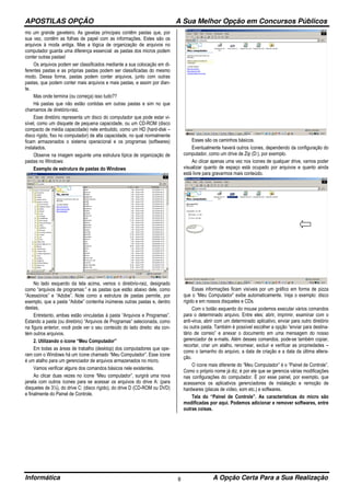 APOSTILAS OPÇÃO A Sua Melhor Opção em Concursos Públicos
Informática A Opção Certa Para a Sua Realização8
mo um grande gaveteiro. As gavetas principais contêm pastas que, por
sua vez, contêm as folhas de papel com as informações. Estes são os
arquivos à moda antiga. Mas a lógica de organização de arquivos no
computador guarda uma diferença essencial: as pastas dos micros podem
conter outras pastas!
Os arquivos podem ser classificados mediante a sua colocação em di-
ferentes pastas e as próprias pastas podem ser classificadas do mesmo
modo. Dessa forma, pastas podem conter arquivos, junto com outras
pastas, que podem conter mais arquivos e mais pastas, e assim por dian-
te.
Mas onde termina (ou começa) isso tudo??
Há pastas que não estão contidas em outras pastas e sim no que
chamamos de diretório-raiz.
Esse diretório representa um disco do computador que pode estar vi-
sível, como um disquete de pequena capacidade, ou um CD-ROM (disco
compacto de média capacidade) nele embutido, como um HD (hard-disk –
disco rígido, fixo no computador) de alta capacidade, no qual normalmente
ficam armazenados o sistema operacional e os programas (softwares)
instalados.
Observe na imagem seguinte uma estrutura típica de organização de
pastas no Windows:
Exemplo de estrutura de pastas do Windows
No lado esquerdo da tela acima, vemos o diretório-raiz, designado
como “arquivos de programas:” e as pastas que estão abaixo dele, como
“Acessórios” e “Adobe”. Note como a estrutura de pastas permite, por
exemplo, que a pasta “Adobe” contenha inúmeras outras pastas e, dentro
destas,
Entretanto, ambas estão vinculadas à pasta “Arquivos e Programas”.
Estando a pasta (ou diretório) “Arquivos de Programas” selecionada, como
na figura anterior, você pode ver o seu conteúdo do lado direito: ela con-
tém outros arquivos.
2. Utilizando o ícone “Meu Computador”
Em todas as áreas de trabalho (desktop) dos computadores que ope-
ram com o Windows há um ícone chamado “Meu Computador”. Esse ícone
é um atalho para um gerenciador de arquivos armazenados no micro.
Vamos verificar alguns dos comandos básicos nele existentes.
Ao clicar duas vezes no ícone “Meu computador”, surgirá uma nova
janela com outros ícones para se acessar os arquivos do drive A: (para
disquetes de 3½), do drive C: (disco rígido), do drive D (CD-ROM ou DVD)
e finalmente do Painel de Controle.
Esses são os caminhos básicos.
Eventualmente haverá outros ícones, dependendo da configuração do
computador, como um drive de Zip (D:), por exemplo.
Ao clicar apenas uma vez nos ícones de qualquer drive, vamos poder
visualizar quanto de espaço está ocupado por arquivos e quanto ainda
está livre para gravarmos mais conteúdo.
Essas informações ficam visíveis por um gráfico em forma de pizza
que o “Meu Computador” exibe automaticamente. Veja o exemplo: disco
rígido e em nossos disquetes e CDs.
Com o botão esquerdo do mouse podemos executar vários comandos
para o determinado arquivo. Entre eles: abrir, imprimir, examinar com o
anti-virus, abrir com um determinado aplicativo, enviar para outro diretório
ou outra pasta. Também é possível escolher a opção “enviar para destina-
tário de correio” e anexar o documento em uma mensagem do nosso
gerenciador de e-mails. Além desses comandos, pode-se também copiar,
recortar, criar um atalho, renomear, excluir e verificar as propriedades –
como o tamanho do arquivo, a data de criação e a data da última altera-
ção.
O ícone mais diferente do “Meu Computador” é o “Painel de Controle”.
Como o próprio nome já diz, é por ele que se gerencia várias modificações
nas configurações do computador. É por esse painel, por exemplo, que
acessamos os aplicativos gerenciadores de instalação e remoção de
hardwares (placas de vídeo, som etc.) e softwares.
Tela do “Painel de Controle”. As características do micro são
modificadas por aqui. Podemos adicionar e remover softwares, entre
outras coisas.
 