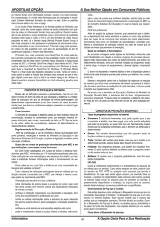 APOSTILAS OPÇÃO A Sua Melhor Opção em Concursos Públicos
Informática A Opção Certa Para a Sua Realização80
ao mesmo tempo com informações sonoras, visuais e às vezes textuais.
Em compensação, é a mídia mais demorada para ser carregada e visuali-
zada. Existem diferentes formatos de vídeos na web. Entre os padrões
mais comuns estão o avi, mov e mpeg.
O avi (Audio Video Interleave) é um formato padrão do Windows, que
intercala, como seu nome sugere, trechos de áudio juntamente com qua-
dros de vídeo no inflacionado formato bmp para gráficos. Devido à exten-
são do seu tamanho e outros problemas como o sincronismo de qualidade
duvidosa entre áudio e vídeo, o AVI é um dos formatos de vídeo menos
populares na web. Já o formato mpeg (Moving Pictures Expert Group) é
bem mais compacto e não apresenta os problemas de sincronismo comu-
mente observados no seu concorrente avi. O formato mpeg pode apresen-
tar vídeos de alta qualidade com uma taxa de apresentação de até 30
quadros por segundo, o mesmo dos televisores.
O formato mov, mais conhecido como QuickTime, foi criado pela Ap-
ple e permite a produção de vídeos de boa qualidade, porém com taxas de
compressão não tão altas como o formato mpeg. Enquanto o mpeg chega
a taxas de 200:1, o formato QuickTime chega à taxa média de 50:1. Para
mostrar vídeos em QuickTime, em computadores com Windows, é neces-
sário fazer o download do QuickTime for Windows. O Windows Media
Player e o Real Áudio são bastante utilizados na rede. Tanto um como o
outro tocam e rodam a maioria dos formatos mais comuns de som e ima-
gem digitais como wav, mp3 e midi e os vídeos mpeg e avi. Ambos os
players suportam arquivos transmitidos no modo streaming gerados para
rodar neles.
CONCEITOS DE EDUCAÇÃO A DISTÂNCIA
Muitas são as definições possíveis e apresentadas, mas há um con-
senso mínimo em torno da ideia de que educação a distância é a modali-
dade de educação em que as atividades de ensino-aprendizagem são
desenvolvidas majoritariamente (e em bom número de casos exclusiva-
mente) sem que alunos e professores estejam presentes no mesmo lugar
à mesma hora.
Como funciona
O conceito de educação a distância utiliza os mais diversos meios de
comunicação, isolados ou combinados como, por exemplo: material im-
presso distribuído pelo correio, transmissão de rádio ou TV, fitas de áudio
ou de vídeo, redes de computadores, sistemas de teleconferência ou
videoconferência, telefone.
Regulamentação da Educação a Distância
Além da Constituição, a Lei de Diretrizes e Bases da Educação bem
como portarias, resoluções e normas do Ministério da Educação e das
Secretarias Estaduais de Educação compõem a legislação brasileira sobre
educação a distância.
Quais são os cursos de graduação reconhecidos pelo MEC e em
que instituições, como esses cursos funcionam.
Em 2004 foram catalogados 215 cursos de ensino a distância reco-
nhecidos pelo MEC, ministrados por 116 instituições espalhadas pelo país.
Cada instituição tem sua metodologia e seu esquema de trabalho, por isso
cabe à instituição fornecer informações sobre o funcionamento de seu
cursos.
Como saber se um curso feito a distância em uma universidade es-
trangeira terá validade no Brasil?
Todo o diploma de instituições estrangeiras deve ser validado por ins-
tituição nacional, conveniada com o MEC, que ofereça o mesmo curso,
para poder ser reconhecido pelo MEC.
Orientação para escolha de curso a distância:
- colha impressões de alunos atuais e ex-alunos do curso; caso você
não tenha contato com nenhum, solicite aos responsáveis indicações
de nomes e contato;
- verifique a instituição responsável, sua idoneidade e reputação, bem
como dos coordenadores e professores do curso;
- confira ou solicite informações sobre a estrutura de apoio oferecida
aos alunos (suporte técnico, apoio pedagógico, orientação acadêmica,
etc);
- verifique se você atende aos pré-requisitos exigidos pelo curso;
- avalie o investimento e todos os custos, diretos e indiretos, nele envol-
vidos;
- para o caso de cursos que conferem titulação, solicite cópia ou refe-
rência do instrumento legal (credenciamento e autorização do MEC ou
do Conselho Estadual de Educação) no qual se baseia sua regulari-
dade.
Perfil dos professores.
Além do exigido de qualquer docente, quer presencial quer a distân-
cia, e dependendo dos meios adotados e usados no curso, este professor
deve ser capaz de se comunicar bem através dos meios selecionados,
funcionando mais como um facilitador da aprendizagem, orientador aca-
dêmico e dinamizador da interação coletiva (no caso de cursos que se
utilizem de meios que permitam tal interação).
Quais as vantagens e desvantagens
As principais vantagens estão ligadas às facilidades oferecidas pela
maior flexibilidade com relação a horários e lugares. As principais desvan-
tagens estão relacionadas aos custos de desenvolvimento, que podem ser
relativamente elevados, como por exemplo instação de programas, aceso
a banda larga, e compra de equipamentos, câmeras digitais, computador
etc.
O aluno vai estudando o material didático e tem à disposição tutores a
distância de cada disciplina que ele pode acessar por telefone, fax, correio,
e-mail, etc.
Embora o estudante conte com a facilidade de organizar os estudos
da maneira que achar mais conveniente, ele deverá comparecer á institui-
ção de ensino para fazer as avaliações de cada disciplina, conforme prevê
o decreto que regulamenta a EAD.
De acordo com o secretário de Educação a Distância do Ministério da
Educação, Ronaldo Mota, o estudante terá de fazer, obrigatoriamente,
uma prova presencial. "O aluno pode ter avaliações a distância. No entan-
to, mais de 50% do peso da nota final tem de ser de uma avaliação pre-
sencial."
CONCEITOS DE PROTEÇÃO E SEGURANÇA.
Tipos de programas disponíveis na Internet
• Shareware: É distribuído livremente, você pode copiá-lo para o seu
computador e testá-lo, mas deve pagar uma certa quantia estipulada
pelo autor do programa, se quiser ficar com ele. Normalmente custam
menos que os programas comerciais, pois o dinheiro vai direto para o
desenvolvedor.
• Demos: São versões demonstrativas que não possuem todas as
funções contidas no programa completo.
• Trials: Também são versões para testes, mas seu uso é restrito a um
determinado período. Depois dessa data, deixam de funcionar.
• Freeware: São programas gratuitos, que podem ser utilizados livre-
mente. O autor continua detendo os direitos sobre o programa, embo-
ra não receba nada por isso.
• Addware: O usuário usa o programa gratuitamente, mas fica rece-
bendo propaganda.
UPLOAD
Como já verificamos anteriormente é a transferência de arquivos de
um cliente para um servidor. Caso ambos estejam em rede, pode-se usar
um servidor de FTP, HTTP ou qualquer outro protocolo que permita a
transferência. Ou seja caso tenha algum arquivo, por exemplo fotos ou
musicas, e gostaria de disponibilizar estes arquivos para outros usuários
na Internet, basta enviar os arquivos para um provedor ou servidor, e
posteriormente disponibilizar o endereço do arquivo para os usuários,
através deste endereço, os arquivos poderão ser compartilhados.
Gerenciamento de Pop-ups e Cookies
Este artigo descreve como configurar o Bloqueador de pop-ups em um
computador executando o Windows . O Bloqueador de pop-ups é um novo
recurso no Internet Explorer. Esse recurso impede que a maioria das
janelas pop-up indesejadas apareçam. Ele está ativado por padrão. Quan-
do o Bloqueador de Pop-ups é ativado, as janelas pop-up automáticas e
de plano de fundo são bloqueadas, mas aquelas abertas por um usuário
ainda abrem normalmente.
Como ativar o Bloqueador de pop-ups
 