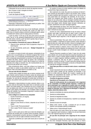 APOSTILAS OPÇÃO A Sua Melhor Opção em Concursos Públicos
Informática A Opção Certa Para a Sua Realização81
O Bloqueador de pop-ups pode ser ativado das seguintes maneiras:
• Abrir o browser ou seja o navegador de internet.
• No menu Ferramentas.
• A partir das Opções da Internet.
Observação O Bloqueador de pop-ups está ativado por padrão. Você
precisará ativá-lo apenas se estiver desativado.
Fazer abrir uma janela do tipo “pop up” sem identificação, solicitando
dados confidenciais que são fornecidos pelo usuário por julgar que a
janela “pop up” enviará os dados ao domínio da instituição segura, quando
na verdade ela foi aberta a partir de código gerado por terceiros.
A partir da versão 7 do IE isso já não mais pode ocorrer já que toda
janela, “pop up” ou não, apresenta obrigatoriamente uma barra de endere-
ços onde consta o domínio a partir de onde foi gerada (Veja na Figura a
barra de endereços na janela “pop up”).
Como desativar a ferramanta anti- popup no Windows XP
1. Clique em Iniciar, aponte para Todos os programas e clique em In-
ternet Explorer.
2. No menu Ferramentas, aponte para - Desligarr bloqueador de
janelas pop-up
COOKIES
Um cookie é um arquivo de texto muito pequeno, armazenado em sua
maquina (com a sua permissão) por um Servidor de páginas Web. Há dois
tipos de cookie: um é armazenado permanentemente no disco rígido e o
outro é armazenado temporariamente na memória. Os web sites geralmen-
te utilizam este último, chamado cookie de sessão e ele é armazenado
apenas enquanto você estiver o usando. Não há perigo de um cookie ser
executado como código ou transmitir vírus, ele é exclusivamente seu e só
pode ser lido pelo servidor que o forneceu.
Pelos procedimentos abaixo, você pode configurar seu browser para
aceitar todos os cookies ou para alertá-lo sempre que um deles lhe for
oferecido. Então você poderá decidir se irá aceitá-lo ou não.
Para que mais eles são utilizados?
Compras online e registro de acesso são os motivos correntes de utili-
zação. Quando você faz compras via Internet, cookies são utilizados para
criar uma memória temporária onde seus pedidos vão sendo registrados e
calculados. Se você tiver de desconectar do portal antes de terminar as
compras, seus pedidos ficarão guardados até que você retorne ao site ou
portal.
Webmasters e desenvolvedores de portais costumam utilizar os coo-
kies para coleta de informações. Eles podem dizer ao webmaster quantas
visitas o seu portal recebeu, qual a frequência com que os usuários retor-
nam, que páginas eles visitam e de que eles gostam. Essas informações
ajudam a gerar páginas mais eficientes, que se adaptem melhor as prefe-
rências dos visitantes. Sua privacidade e segurança é mantida na utiliza-
ção de cookies temporários.
Como configurar os cookies em seu computador
1. Escolha Ferramentas e, em seguida,
2. Opções da Internet
3. Clique na guia Segurança
4. Selecione a área Internet ou Intranet, a depender da sua forma de
acesso
5. Clique no botão "Nível personalizado"
6. Ativar a opção "Permitir Cookies por sessão"
Spam
Spam é o termo usado para se referir aos e-mails não solicitados, que
geralmente são enviados para um grande número de pessoas. Quando o
conteúdo é exclusivamente comercial, este tipo de mensagem também é
referenciada como UCE (do inglês Unsolicited Commercial E-mail).
Quais são os problemas que o spam pode causar para um usuário da
Internet?
Os usuários do serviço de correio eletrônico podem ser afetados de
diversas formas. Alguns exemplos são:
Não recebimento de e-mails. Boa parte dos provedores de Internet li-
mita o tamanho da caixa postal do usuário no seu servidor. Caso o número
de spams recebidos seja muito grande o usuário corre o risco de ter sua
caixa postal lotada com mensagens não solicitadas. Se isto ocorrer, o
usuário não conseguirá mais receber e-mails e, até que possa liberar
espaço em sua caixa postal, todas as mensagens recebidas serão devol-
vidas ao remetente. O usuário também pode deixar de receber e-mails em
casos onde estejam sendo utilizadas regras anti-spam ineficientes, por
exemplo, classificando como spam mensagens legítimas.
Gasto desnecessário de tempo. Para cada spam recebido, o usuário
necessita gastar um determinado tempo para ler, identificar o e-mail como
spam e removê-lo da caixa postal.
Aumento de custos. Independentemente do tipo de acesso a Internet
utilizado, quem paga a conta pelo envio do spam é quem o recebe. Por
exemplo, para um usuário que utiliza acesso discado a Internet, cada
spam representa alguns segundos a mais de ligação que ele estará pa-
gando.
Perda de produtividade. Para quem utiliza o e-mail como uma ferra-
menta de trabalho, o recebimento de spams aumenta o tempo dedicado à
tarefa de leitura de e-mails, além de existir a chance de mensagens impor-
tantes não serem lidas, serem lidas com atraso ou apagadas por engano.
Conteúdo impróprio ou ofensivo. Como a maior parte dos spams são
enviados para conjuntos aleatórios de endereços de e-mail, é bem prová-
vel que o usuário receba mensagens com conteúdo que julgue impróprio
ou ofensivo.
Prejuízos financeiros causados por fraude. O spam tem sido ampla-
mente utilizado como veículo para disseminar esquemas fraudulentos, que
tentam induzir o usuário a acessar páginas clonadas de instituições finan-
ceiras ou a instalar programas maliciosos projetados para furtar dados
pessoais e financeiros. Este tipo de spam é conhecido como phi-
shing/scam (Fraudes na Internet). O usuário pode sofrer grandes prejuízos
financeiros, caso forneça as informações ou execute as instruções solicita-
das neste tipo de mensagem fraudulenta.
Como fazer para filtrar os e-mails de modo a barrar o recebimento
de spams
Existem basicamente dois tipos de software que podem ser utilizados
para barrar spams: aqueles que são colocados nos servidores, e que
filtram os e-mails antes que cheguem até o usuário, e aqueles que são
instalados nos computadores dos usuários, que filtram os e-mails com
base em regras individuais de cada usuário.
Conceitos de segurança e proteção
Importância da Preocupação com a Segurança.
Apesar de muitas pessoas não se preocuparem com a segurança
de seu computador, há também grandes empresas e comércio que
não se preocupam com a segurança do usuário como, por exemplo,
em uma compra on-line, transações de Internet banking e outros. Mas
porquê se preocupar com a segurança da informação? A resposta é
simples, sendo itens básicos como:
• Garantia de identidade dos sistemas participantes de uma transação;
• Garantia de confidencialidade;
• Garantia de integridade dos dados;
• Garantia de unicidade da transação(única), impedindo sua replicação
indevida;
• Garantia de autoria da transação;
• Defesa contra “carona”, ou seja, o processo em que um terceiro
intervém numa transação autêntica já estabelecida;
• Defesa contra a “indisponibilização forçada”;
Estes são alguns dos muitos motivos que nos trazem a preocupação
com a segurança, assim tornando-os o objetivo de uma luta intensa para
se ter a tão imaginada segurança da informação.
Por que devo me preocupar com a segurança do meu computa-
dor?
Computadores domésticos são utilizados para realizar inúmeras tare-
fas, tais como: transações financeiras, sejam elas bancárias ou mesmo
 