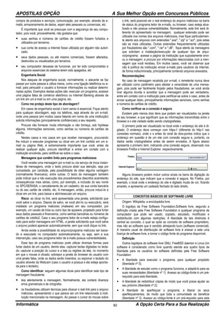 APOSTILAS OPÇÃO A Sua Melhor Opção em Concursos Públicos
Informática A Opção Certa Para a Sua Realização82
compra de produtos e serviços; comunicação, por exemplo, através de e-
mails; armazenamento de dados, sejam eles pessoais ou comerciais, etc.
É importante que você se preocupe com a segurança de seu compu-
tador, pois você, provavelmente, não gostaria que:
• suas senhas e números de cartões de crédito fossem furtados e
utilizados por terceiros;
• sua conta de acesso a Internet fosse utilizada por alguém não autori-
zado;
• seus dados pessoais, ou até mesmo comerciais, fossem alterados,
destruídos ou visualizados por terceiros;
• seu computador deixasse de funcionar, por ter sido comprometido e
arquivos essenciais do sistema terem sido apagados, etc
Engenharia Social
Nos ataques de engenharia social, normalmente, o atacante se faz
passar por outra pessoa e utiliza meios, como uma ligação telefônica ou e-
mail, para persuadir o usuário a fornecer informações ou realizar determi-
nadas ações. Exemplos destas ações são: executar um programa, acessar
uma página falsa de comércio eletrônico ou Internet Banking através de
um link em um e-mail ou em uma página, etc.
Como me protejo deste tipo de abordagem?
Em casos de engenharia social o bom senso é essencial. Fique atento
para qualquer abordagem, seja via telefone, seja através de um e-mail,
onde uma pessoa (em muitos casos falando em nome de uma instituição)
solicita informações (principalmente confidenciais) a seu respeito.
Procure não fornecer muita informação e não forneça, sob hipótese
alguma, informações sensíveis, como senhas ou números de cartões de
crédito.
Nestes casos e nos casos em que receber mensagens, procurando
lhe induzir a executar programas ou clicar em um link contido em um e-
mail ou página Web, é extremamente importante que você, antes de
realizar qualquer ação, procure identificar e entrar em contato com a
instituição envolvida, para certificar-se sobre o caso.
Mensagens que contêm links para programas maliciosos
Você recebe uma mensagem por e-mail ou via serviço de troca instan-
tânea de mensagens, onde o texto procura atrair sua atenção, seja por
curiosidade, por caridade, pela possibilidade de obter alguma vantagem
(normalmente financeira), entre outras. O texto da mensagem também
pode indicar que a não execução dos procedimentos descritos acarretarão
consequências mais sérias, como, por exemplo, a inclusão do seu nome
no SPC/SERASA, o cancelamento de um cadastro, da sua conta bancária
ou do seu cartão de crédito, etc. A mensagem, então, procura induzí-lo a
clicar em um link, para baixar e abrir/executar um arquivo.
Risco: ao clicar no link, será apresentada uma janela, solicitando que
você salve o arquivo. Depois de salvo, se você abrí-lo ou executá-lo, será
instalado um programa malicioso (malware) em seu computador, por
exemplo, um cavalo de tróia ou outro tipo de spyware, projetado para furtar
seus dados pessoais e financeiros, como senhas bancárias ou números de
cartões de crédito2. Caso o seu programa leitor de e-mails esteja configu-
rado para exibir mensagens em HTML, a janela solicitando que você salve
o arquivo poderá aparecer automaticamente, sem que você clique no link.
Ainda existe a possibilidade do arquivo/programa malicioso ser baixa-
do e executado no computador automaticamente, ou seja, sem a sua
intervenção, caso seu programa leitor de e-mails possua vulnerabilidades.
Esse tipo de programa malicioso pode utilizar diversas formas para
furtar dados de um usuário, dentre elas: capturar teclas digitadas no tecla-
do; capturar a posição do cursor e a tela ou regiões da tela, no momento
em que o mouse é clicado; sobrepor a janela do browser do usuário com
uma janela falsa, onde os dados serão inseridos; ou espionar o teclado do
usuário através da Webcam (caso o usuário a possua e ela esteja aponta-
da para o teclado).
Como identificar: seguem algumas dicas para identificar este tipo de
mensagem fraudulenta:
• leia atentamente a mensagem. Normalmente, ela conterá diversos
erros gramaticais e de ortografia;
• os fraudadores utilizam técnicas para ofuscar o real link para o arquivo
malicioso, apresentando o que parece ser um link relacionado à insti-
tuição mencionada na mensagem. Ao passar o cursor do mouse sobre
o link, será possível ver o real endereço do arquivo malicioso na barra
de status do programa leitor de e-mails, ou browser, caso esteja atua-
lizado e não possua vulnerabilidades. Normalmente, este link será di-
ferente do apresentado na mensagem; qualquer extensão pode ser
utilizada nos nomes dos arquivos maliciosos, mas fique particularmen-
te atento aos arquivos com extensões ".exe", ".zip" e ".scr", pois estas
são as mais utilizadas. Outras extensões frequentemente utilizadas
por fraudadores são ".com", ".rar" e ".dll"; fique atento às mensagens
que solicitam a instalação/execução de qualquer tipo de arqui-
vo/programa; acesse a página da instituição que supostamente envi-
ou a mensagem, e procure por informações relacionadas com a men-
sagem que você recebeu. Em muitos casos, você vai observar que
não é política da instituição enviar e-mails para usuários da Internet,
de forma indiscriminada, principalmente contendo arquivos anexados.
Recomendações:
No caso de mensagem recebida por e-mail, o remetente nunca deve
ser utilizado como parâmetro para atestar a veracidade de uma mensa-
gem, pois pode ser facilmente forjado pelos fraudadores; se você ainda
tiver alguma dúvida e acreditar que a mensagem pode ser verdadeira,
entre em contato com a instituição para certificar-se sobre o caso, antes de
enviar qualquer dado, principalmente informações sensíveis, como senhas
e números de cartões de crédito.
Como verificar se a conexão é segura
Existem pelo menos dois itens que podem ser visualizados na janela
do seu browser, e que significam que as informações transmitidas entre o
browser e o site visitado estão sendo criptografadas.
O primeiro pode ser visualizado no local onde o endereço do site é di-
gitado. O endereço deve começar com https:// (diferente do http:// nas
conexões normais), onde o s antes do sinal de dois-pontos indica que o
endereço em questão é de um site com conexão segura e, portanto, os
dados serão criptografados antes de serem enviados. A figura abaixo
apresenta o primeiro item, indicando uma conexão segura, observado nos
browsers Firefox e Internet Explorer, respectivamente.
Alguns browsers podem incluir outros sinais na barra de digitação do
endereço do site, que indicam que a conexão é segura. No Firefox, por
exemplo, o local onde o endereço do site é digitado muda de cor, ficando
amarelo, e apresenta um cadeado fechado do lado direito.
CONCEITOS BÁSICOS DE SOFTWARE LIVRE
Origem: Wikipédia, a enciclopédia livre.
O logotipo da Free Software Foundation.Software livre, segundo a
definição criada pela Free Software Foundation é qualquer programa de
computador que pode ser usado, copiado, estudado, modificado e
redistribuído com algumas restrições. A liberdade de tais diretrizes é
central ao conceito, o qual se opõe ao conceito de software proprietário,
mas não ao software que é vendido almejando lucro (software comercial).
A maneira usual de distribuição de software livre é anexar a este uma
licença de software livre, e tornar o código fonte do programa disponível.
Definição
Outros logotipos do software livre GNU, FreeBSD daemon e Linux.Um
software é considerado como livre quando atende aos quatro tipos de
liberdade para os usuários do software definidas pela Free Software
Foundation:
• A liberdade para executar o programa, para qualquer propósito
(liberdade nº 0);
• A liberdade de estudar como o programa funciona, e adaptá-lo para as
suas necessidades (liberdade nº 1). Acesso ao código-fonte é um pré-
requisito para esta liberdade;
• A liberdade de redistribuir cópias de modo que você possa ajudar ao
seu próximo (liberdade nº 2);
• A liberdade de aperfeiçoar o programa, e liberar os seus
aperfeiçoamentos, de modo que toda a comunidade se beneficie
(liberdade nº 3). Acesso ao código-fonte é um pré-requisito para esta
 