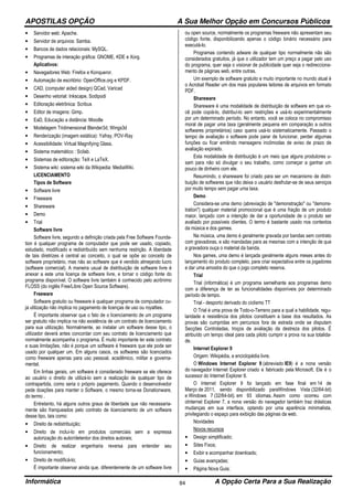APOSTILAS OPÇÃO A Sua Melhor Opção em Concursos Públicos
Informática A Opção Certa Para a Sua Realização84
• Servidor web: Apache.
• Servidor de arquivos: Samba.
• Bancos de dados relacionais: MySQL.
• Programas de interação gráfica: GNOME, KDE e Xorg.
Aplicativos:
• Navegadores Web: Firefox e Konqueror.
• Automação de escritório: OpenOffice.org e KPDF.
• CAD, (computer aided design) QCad, Varicad
• Desenho vetorial: Inkscape, Sodipodi
• Editoração eletrônica: Scribus
• Editor de imagens: Gimp.
• EaD, Educação a distância: Moodle
• Modelagem Tridimensional Blender3d, Wings3d
• Renderização (imagem estática): Yafray, POV-Ray
• Acessibilidade: Virtual Magnifying Glass.
• Sistema matemático : Scilab.
• Sistemas de editoração: TeX e LaTeX.
• Sistema wiki: sistema wiki da Wikipedia: MediaWiki.
LICENCIAMENTO
Tipos de Software
• Software livre
• Freeware
• Shareware
• Demo
• Trial
Software livre
Software livre, segundo a definição criada pela Free Software Founda-
tion é qualquer programa de computador que pode ser usado, copiado,
estudado, modificado e redistribuído sem nenhuma restrição. A liberdade
de tais diretrizes é central ao conceito, o qual se opõe ao conceito de
software proprietário, mas não ao software que é vendido almejando lucro
(software comercial). A maneira usual de distribuição de software livre é
anexar a este uma licença de software livre, e tornar o código fonte do
programa disponível. O software livre também é conhecido pelo acrônimo
FLOSS (do inglês Free/Libre Open Source Software).
Freeware
Software gratuito ou freeware é qualquer programa de computador cu-
ja utilização não implica no pagamento de licenças de uso ou royalties.
É importante observar que o fato de o licenciamento de um programa
ser gratuito não implica na não existência de um contrato de licenciamento
para sua utilização. Normalmente, ao instalar um software desse tipo, o
utilizador deverá antes concordar com seu contrato de licenciamento que
normalmente acompanha o programa. É muito importante ler este contrato
e suas limitações, não é porque um software é freeware que ele pode ser
usado por qualquer um. Em alguns casos, os softwares são licenciados
como freeware apenas para uso pessoal, acadêmico, militar e governa-
mental.
Em linhas gerais, um software é considerado freeware se ele oferece
ao usuário o direito de utilizá-lo sem a realização de qualquer tipo de
contrapartida, como seria o próprio pagamento. Quando o desenvolvedor
pede doações para manter o Software, o mesmo torna-se Donationware,
do termo .
Entretanto, há alguns outros graus de liberdade que não necessaria-
mente são franqueados pelo contrato de licenciamento de um software
desse tipo, tais como:
• Direito de redistribuição;
• Direito de incluí-lo em produtos comerciais sem a expressa
autorização do autor/detentor dos direitos autorais;
• Direito de realizar engenharia reversa para entender seu
funcionamento;
• Direito de modificá-lo;
É importante observar ainda que, diferentemente de um software livre
ou open source, normalmente os programas freeware não apresentam seu
código fonte, disponibilizando apenas o código binário necessário para
executá-lo.
Programas contendo adware de qualquer tipo normalmente não são
considerados gratuitos, já que o utilizador tem um preço a pagar pelo uso
do programa, quer seja o visionar de publicidade quer seja o redirecciona-
mento de páginas web, entre outras.
Um exemplo de software gratuito e muito importante no mundo atual é
o Acrobat Reader um dos mais populares leitores de arquivos em formato
PDF.
Shareware
Shareware é uma modalidade de distribuição de software em que vo-
cê pode copiá-lo, distribuí-lo sem restrições e usá-lo experimentalmente
por um determinado período. No entanto, você se coloca no compromisso
moral de pagar uma taxa (geralmente pequena em comparação a outros
softwares proprietários) caso queira usá-lo sistematicamente. Passado o
tempo de avaliação o software pode parar de funcionar, perder algumas
funções ou ficar emitindo mensagens incômodas de aviso de prazo de
avaliação expirado.
Esta modalidade de distribuição é um meio que alguns produtores u-
sam para não só divulgar o seu trabalho, como começar a ganhar um
pouco de dinheiro com ele.
Resumindo, o shareware foi criado para ser um mecanismo de distri-
buição de softwares que não deixa o usuário desfrutar-se de seus serviços
por muito tempo sem pagar uma taxa.
Demo
Considera-se uma demo (abreviação de "demonstração" ou "demons-
tration") qualquer material promocional que é uma fração de um produto
maior, lançado com a intenção de dar a oportunidade de o produto ser
avaliado por possíveis clientes. O termo é bastante usado nos contextos
da música e dos games.
Na música, uma demo é geralmente gravada por bandas sem contrato
com gravadoras, e são mandadas para as mesmas com a intenção de que
a gravadora ouça o material da banda.
Nos games, uma demo é lançada geralmente alguns meses antes do
lançamento do produto completo, para criar expectativa entre os jogadores
e dar uma amostra do que o jogo completo reserva.
Trial
Trial (informática) é um programa semelhante aos programas demo
com a diferença de ter as funcionalidades disponíveis por determinado
período de tempo.
Trial - desporto derivado do ciclismo TT
O Trial é uma prova de Todo-o-Terreno para a qual a habilidade, regu-
laridade e resistência dos pilotos constituem a base dos resultados. As
provas são cumpridas em percursos fora de estrada onde se disputam
Secções Controladas, troços de avaliação da destreza dos pilotos. É
atribuído um tempo ideal para cada piloto cumprir a prova na sua totalida-
de.
Internet Explorer 9
Origem: Wikipédia, a enciclopédia livre.
O Windows Internet Explorer 9 (abreviado IE9) é a nona versão
do navegador Internet Explorer criado e fabricado pela Microsoft. Ele é o
sucessor do Internet Explorer 8.
O Internet Explorer 9 foi lançado em fase final em 14 de
Março de 2011, sendo disponibilizado paraWindows Vista (32/64-bit)
e Windows 7 (32/64-bit). em 93 idiomas. Assim como ocorreu com
oInternet Explorer 7, a nona versão do navegador também traz drásticas
mudanças em sua interface, optando por uma aparência minimalista,
privilegiando o espaço para exibição das páginas da web.
Novidades
Novos recursos
• Design simplificado;
• Sites Fixos;
• Exibir e acompanhar downloads;
• Guias avançadas;
• Página Nova Guia;
 