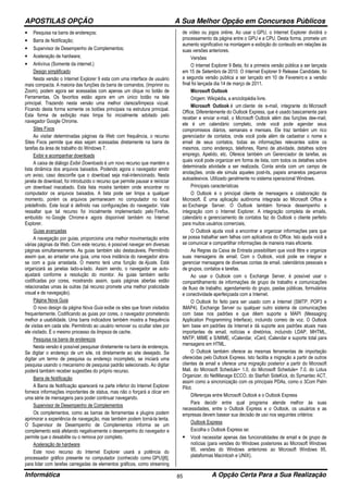 APOSTILAS OPÇÃO A Sua Melhor Opção em Concursos Públicos
Informática A Opção Certa Para a Sua Realização85
• Pesquisa na barra de endereços;
• Barra de Notificação;
• Supervisor de Desempenho de Complementos;
• Aceleração de hardware;
• Antivírus (Somente da internet.)
Design simplificado
Nesta versão o Internet Explorer 9 esta com uma interface de usuário
mais compacta. A maioria das funções da barra de comandos, (Imprimir ou
Zoom), podem agora ser acessadas com apenas um clique no botão de
Ferramentas. Os favoritos estão agora em um único botão na tela
principal. Trazendo nesta versão uma melhor clareza/limpeza vizual.
Ficando desta forma somente os botões principais na estrutura principal.
Esta forma de exibição mais limpa foi inicialmente adotado pelo
navegador Google Chrome.
Sites Fixos
Ao visitar determinadas páginas da Web com frequência, o recurso
Sites Fixos permite que elas sejam acessadas diretamente na barra de
tarefas da área de trabalho do Windows 7.
Exibir e acompanhar downloads
A caixa de diálogo Exibir Downloads é um novo recurso que mantém a
lista dinâmica dos arquivos baixados. Podendo agora o navegador emitir
um aviso, caso desconfie que o download seja mal-intencionado. Nesta
janela de download, foi introduzido o recurso que permite pausar e reiniciar
um download inacabado. Esta lista mostra também onde encontrar no
computador os arquivos baixados. A lista pode ser limpa a qualquer
momento, porém os arquivos permanecem no computador no local
prédefinido. Este local é definido nas configurações do navegador. Vale
ressaltar que tal recurso foi inicialmente implementado pelo Firefox,
embutido no Google Chrome e agora disponível também no Internet
Explorer.
Guias avançadas
A navegação por guias, proporciona uma melhor movimentação entre
várias páginas da Web. Com este recurso, é possível navegar em diversas
páginas simultaneamente. As guias também são destacáveis. Permitindo
assim que, ao arrastar uma guia, uma nova instância do navegador abra-
se com a guia arrastada. O mesmo terá uma função de Ajuste. Está
organizará as janelas lado-a-lado. Assim sendo, o navegador se auto-
ajustará conforme a resolução do monitor. As guias também serão
codificadas por cores, mostrando assim, quais páginas abertas estão
relacionadas umas às outras (tal recurso promete uma melhor praticidade
visual e de navegação).
Página Nova Guia
O novo design da página Nova Guia exibe os sites que foram visitados
frequentemente. Codificando as guias por cores, o navegador prometendo
melhor a usabilidade. Uma barra indicadora também mostra a frequência
de visitas em cada site. Permitindo ao usuário remover ou ocultar sites por
ele visitado. É o mesmo processo da limpeza de cache.
Pesquisa na barra de endereços
Nesta versão é possível pesquisar diretamente na barra de endereços.
Se digitar o endereço de um site, irá diretamente ao site desejado. Se
digitar um termo de pesquisa ou endereço incompleto, se iniciará uma
pesquisa usando o mecanismo de pesquisa padrão selecionado. Ao digitar
poderá também receber sugestões do próprio recurso.
Barra de Notificação
A Barra de Notificação aparecerá na parte inferior do Internet Explorer
fornece informações importantes de status, mas não o forçará a clicar em
uma série de mensagens para poder continuar navegando.
Supervisor de Desempenho de Complementos
Os complementos, como as barras de ferramentas e plugins podem
aprimorar a experiência de navegação, mas também podem torná-la lenta.
O Supervisor de Desempenho de Complementos informa se um
complemento está afetando negativamente o desempenho do navegador e
permite que o desabilite ou o remova por completo.
Aceleração de hardware
Este novo recurso do Internet Explorer usará a potência do
processador gráfico presente no computador (conhecido como GPU)[6],
para lidar com tarefas carregadas de elementos gráficos, como streaming
de vídeo ou jogos online. Ao usar o GPU, o Internet Explorer dividirá o
processamento da página entre o GPU e a CPU. Desta forma, promete um
aumento significativo na montagem e exibição do conteudo em relações às
suas versões anteriores.
Versões
O Internet Explorer 9 Beta, foi a primeira versão pública a ser lançada
em 15 de Setembro de 2010. O Internet Explorer 9 Release Candidate, foi
a segunda versão pública a ser lançado em 10 de Fevereiro e a versão
final foi lançada dia 14 de março de 2011.
Microsoft Outlook
Origem: Wikipédia, a enciclopédia livre.
Microsoft Outlook é um cliente de e-mail, integrante do Microsoft
Office. Diferentemente do Outlook Express, que é usado basicamente para
receber e enviar e-mail, o Microsoft Outlook além das funções dee-mail,
ele é um calendário completo, onde você pode agendar seus
compromissos diários, semanais e mensais. Ele traz também um rico
gerenciador de contatos, onde você pode além de cadastrar o nome e
email de seus contatos, todas as informações relevantes sobre os
mesmos, como endereço, telefones, Ramo de atividade, detalhes sobre
emprego, Apelido, etc. Oferece também um Gerenciador de tarefas, as
quais você pode organizar em forma de lista, com todos os detalhes sobre
determinada atividade a ser realizada. Conta ainda com um campo de
anotações, onde ele simula aqueles post-its, papeis amarelos pequenos
autoadesivos. Utilizado geralmente no sistema operacional Windows.
Principais características
O Outlook é o principal cliente de mensagens e colaboração da
Microsoft. É uma aplicação autônoma integrada ao Microsoft Office e
ao Exchange Server. O Outlook também fornece desempenho e
integração com o Internet Explorer. A integração completa de emails,
calendário e gerenciamento de contatos faz do Outlook o cliente perfeito
para muitos usuários comerciais,
O Outlook ajuda você a encontrar e organizar informações para que
se possa trabalhar sem falhas com aplicativos do Office. Isto ajuda você a
se comunicar e compartilhar informações de maneira mais eficiente.
As Regras da Caixa de Entrada possibilitam que você filtre e organize
suas mensagens de email. Com o Outlook, você pode se integrar e
gerenciar mensagens de diversas contas de email, calendários pessoais e
de grupos, contatos e tarefas.
Ao usar o Outlook com o Exchange Server, é possível usar o
compartilhamento de informações de grupo de trabalho e comunicações
de fluxo de trabalho, agendamento do grupo, pastas públicas, formulários
e conectividade aperfeiçoada com a Internet.
O Outlook foi feito para ser usado com a Internet (SMTP, POP3 e
IMAP4), Exchange Server ou qualquer outro sistema de comunicações
com base nos padrões e que dêem suporte a MAPI (Messaging
Application Programming Interface), incluindo correio de voz. O Outlook
tem base em padrões da Internet e dá suporte aos padrões atuais mais
importantes de email, notícias e diretórios, incluindo LDAP, MHTML,
NNTP, MIME e S/MIME, vCalendar, vCard, iCalendar e suporte total para
mensagens em HTML.
O Outlook também oferece as mesmas ferramentas de importação
oferecidas pelo Outlook Express. Isto facilita a migração a partir de outros
clientes de email e oferece uma migração posterior a partir do Microsoft
Mail, do Microsoft Schedule+ 1.0, do Microsoft Schedule+ 7.0, do Lotus
Organizer, do NetManage ECCO, do Starfish SideKick, do Symantec ACT,
assim como a sincronização com os principais PDAs, como o 3Com Palm
Pilot.
Diferenças entre Microsoft Outlook e o Outlook Express
Para decidir entre qual programa atende melhor às suas
necessidades, entre o Outlook Express e o Outlook, os usuários e as
empresas devem basear sua decisão de uso nos seguintes critérios:
Outlook Express
Escolha o Outlook Express se:
Você necessitar apenas das funcionalidades de email e de grupo de
notícias (para versões do Windows posteriores ao Microsoft Windows
95, versões do Windows anteriores ao Microsoft Windows 95,
plataformas Macintosh e UNIX).
 