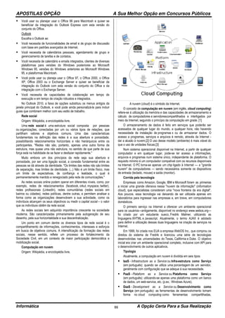 APOSTILAS OPÇÃO A Sua Melhor Opção em Concursos Públicos
Informática A Opção Certa Para a Sua Realização86
Você usar ou planejar usar o Office 98 para Macintosh e quiser se
beneficiar da integração do Outlook Express com esta versão do
conjunto do Office.
Outlook
Escolha o Outlook se:
Você necessita de funcionalidades de email e de grupo de discussão
com base em padrões avançados de Internet.
Você necessita de calendários pessoais, agendamento de grupo e
gerenciamento de tarefas e de contatos.
Você necessita de calendário e emails integrados, clientes de diversas
plataformas para versões do Windows posteriores ao Microsoft
Windows 95, versões do Windows anteriores ao Microsoft Windows
95, e plataformas Macintosh.
Você pode usar ou planeja usar o Office 97, o Office 2000, o Office
XP, Office 2003 ou o Exchange Server e quiser se beneficiar da
integração do Outlook com esta versão do conjunto do Office e da
integração com o Exchange Server.
Você necessita de capacidades de colaboração em tempo de
execução e em tempo de criação robustos e integrados.
No Outlook 2010, a faixa de opções substituiu os menus antigos da
janela principal do Outlook, e você pode ainda personalizá-la para incluir
guias que combinem melhor com seu estilo de trabalho.
Rede social
Origem: Wikipédia, a enciclopédia livre.
Uma rede social é uma estrutura social composta por pessoas
ou organizações, conectadas por um ou vários tipos de relações, que
partilham valores e objetivos comuns. Uma das características
fundamentais na definição das redes é a sua abertura e porosidade,
possibilitando relacionamentos horizontais e não hierárquicos entre os
participantes. "Redes não são, portanto, apenas uma outra forma de
estrutura, mas quase uma não estrutura, no sentido de que parte de sua
força está na habilidade de se fazer e desfazer rapidamente."
Muito embora um dos princípios da rede seja sua abertura e
porosidade, por ser uma ligação social, a conexão fundamental entre as
pessoas se dá através da identidade. "Os limites das redes não são limites
de separação, mas limites de identidade. (...) Não é um limite físico, mas
um limite de expectativas, de confiança e lealdade, o qual é
permanentemente mantido e renegociado pela rede de comunicações."
As redes sociais online podem operar em diferentes níveis, como, por
exemplo, redes de relacionamentos (facebook, orkut, myspace, twitter),
redes profissionais (LinkedIn), redes comunitárias (redes sociais em
bairros ou cidades), redes políticas, dentre outras, e permitem analisar a
forma como as organizações desenvolvem a sua actividade, como os
indivíduos alcançam os seus objectivos ou medir o capital social – o valor
que os indivíduos obtêm da rede social.
As redes sociais tem adquirido importância crescente na sociedade
moderna. São caracterizadas primariamente pela autogeração de seu
desenho, pela sua horizontalidade e sua descentralização.
Um ponto em comum dentre os diversos tipos de rede social é o
compartilhamento de informações, conhecimentos, interesses e esforços
em busca de objetivos comuns. A intensificação da formação das redes
sociais, nesse sentido, reflete um processo de fortalecimento da
Sociedade Civil, em um contexto de maior participação democrática e
mobilização social.
Computação em nuvem
Origem: Wikipédia, a enciclopédia livre.
A nuvem (cloud) é o símbolo da Internet.
O conceito de computação em nuvem (em inglês, cloud computing)
refere-se à utilização da memória e das capacidades de armazenamento e
cálculo de computadores e servidorescompartilhados e interligados por
meio da Internet, seguindo o princípio da computação em grade. [1]
O armazenamento de dados é feito em serviços que poderão ser
acessados de qualquer lugar do mundo, a qualquer hora, não havendo
necessidade de instalação de programas x ou de armazenar dados. O
acesso a programas, serviços e arquivos é remoto, através da Internet -
daí a alusão à nuvem.[2] O uso desse modelo (ambiente) é mais viável do
que o uso de unidades físicas.[3]
Num sistema operacional disponível na Internet, a partir de qualquer
computador e em qualquer lugar, pode-se ter acesso a informações,
arquivos e programas num sistema único, independente de plataforma. O
requisito mínimo é um computador compatível com os recursos disponíveis
na Internet. O PC torna-se apenas um chip ligado à Internet — a "grande
nuvem" de computadores — sendo necessários somente os dispositivos
de entrada (teclado, mouse) e saída (monitor).
Corrida pela tecnologia
Empresas como Amazon, Google, IBM e Microsoft foram as primeiras
a iniciar uma grande ofensiva nessa "nuvem de informação" (information
cloud), que especialistas consideram uma "nova fronteira da era digital".
Aos poucos, essa tecnologia vai deixando de ser utilizada apenas em
laboratórios para ingressar nas empresas e, em breve, em computadores
domésticos.
O primeiro serviço na Internet a oferecer um ambiente operacional
para os usuários—antigamente, disponível no endereço www.webos.org—
foi criado por um estudante sueco, Fredrik Malmer, utilizando as
linguagens XHTML e Javascript. Atualmente, o termo AJAX é adotado
para definir a utilização dessas duas linguagens na criação de serviços na
Internet.
Em 1999, foi criada nos EUA a empresa WebOS Inc., que comprou os
direitos do sistema de Fredrik e licenciou uma série de tecnologias
desenvolvidas nas universidades do Texas, Califórnia e Duke. O objetivo
inicial era criar um ambiente operacional completo, inclusive com API para
o desenvolvimento de outros aplicativos.
Tipologia
Atualmente, a computação em nuvem é dividida em seis tipos:
IaaS - Infrastructure as a Service ou Infra-estrutura como Serviço
(em português): quando se utiliza uma porcentagem de um servidor,
geralmente com configuração que se adeque à sua necessidade.
PaaS - Plataform as a Service ou Plataforma como Serviço
(em português): utilizando-se apenas uma plataforma como um banco
de dados, um web-service, etc. (p.ex.: Windows Azure).
DaaS - Development as a Service ou Desenvolvimento como
Serviço (em português): as ferramentas de desenvolvimento tomam
forma no cloud computing como ferramentas compartilhadas,
 