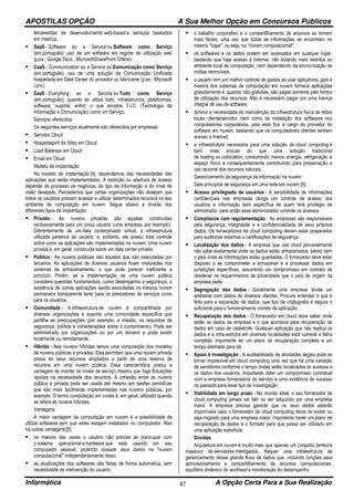 APOSTILAS OPÇÃO A Sua Melhor Opção em Concursos Públicos
Informática A Opção Certa Para a Sua Realização87
ferramentas de desenvolvimento web-based e serviços baseados
em mashup.
SaaS - Software as a Service ou Software como Serviço
(em português): uso de um software em regime de utilização web
(p.ex.: Google Docs , MicrosoftSharePoint Online).
CaaS - Communication as a Service ou Comunicação como Serviço
(em português): uso de uma solução de Comunicação Unificada
hospedada em Data Center do provedor ou fabricante (p.ex.: Microsoft
Lync).
EaaS - Everything as a Service ou Tudo como Serviço
(em português): quando se utiliza tudo, infraestrurura, plataformas,
software, suporte, enfim, o que envolve T.I.C. (Tecnologia da
Informação e Comunicação) como um Serviço.
Serviços oferecidos
Os seguintes serviços atualmente são oferecidos por empresas:
Servidor Cloud
Hospedagem de Sites em Cloud
Load Balancer em Cloud
Email em Cloud
Modelo de implantação
No modelo de implantação [4], dependemos das necessidades das
aplicações que serão implementadas. A restrição ou abertura de acesso
depende do processo de negócios, do tipo de informação e do nível de
visão desejado. Percebemos que certas organizações não desejam que
todos os usuários possam acessar e utilizar determinados recursos no seu
ambiente de computação em nuvem. Segue abaixo a divisão dos
diferentes tipos de implantação:
Privado - As nuvens privadas são aquelas construídas
exclusivamente para um único usuário (uma empresa, por exemplo).
Diferentemente de um data centerprivado virtual, a infraestrutura
utilizada pertence ao usuário, e, portanto, ele possui total controle
sobre como as aplicações são implementadas na nuvem. Uma nuvem
privada é, em geral, construída sobre um data center privado.
Público - As nuvens públicas são aquelas que são executadas por
terceiros. As aplicações de diversos usuários ficam misturadas nos
sistemas de armazenamento, o que pode parecer ineficiente a
princípio. Porém, se a implementação de uma nuvem pública
considera questões fundamentais, como desempenho e segurança, a
existência de outras aplicações sendo executadas na mesma nuvem
permanece transparente tanto para os prestadores de serviços como
para os usuários.
Comunidade - A infraestrutura de nuvem é compartilhada por
diversas organizações e suporta uma comunidade específica que
partilha as preocupações (por exemplo, a missão, os requisitos de
segurança, política e considerações sobre o cumprimento). Pode ser
administrado por organizações ou por um terceiro e pode existir
localmente ou remotamente.
Híbrido - Nas nuvens híbridas temos uma composição dos modelos
de nuvens públicas e privadas. Elas permitem que uma nuvem privada
possa ter seus recursos ampliados a partir de uma reserva de
recursos em uma nuvem pública. Essa característica possui a
vantagem de manter os níveis de serviço mesmo que haja flutuações
rápidas na necessidade dos recursos. A conexão entre as nuvens
pública e privada pode ser usada até mesmo em tarefas periódicas
que são mais facilmente implementadas nas nuvens públicas, por
exemplo. O termo computação em ondas é, em geral, utilizado quando
se refere às nuvens híbridas.
Vantagens
A maior vantagem da computação em nuvem é a possibilidade de
utilizar softwares sem que estes estejam instalados no computador. Mas
há outras vantagens:[5]
na maioria das vezes o usuário não precisa se preocupar com
o sistema operacional e hardware que está usando em seu
computador pessoal, podendo acessar seus dados na "nuvem
computacional" independentemente disso;
as atualizações dos softwares são feitas de forma automática, sem
necessidade de intervenção do usuário;
o trabalho corporativo e o compartilhamento de arquivos se tornam
mais fáceis, uma vez que todas as informações se encontram no
mesmo "lugar", ou seja, na "nuvem computacional";
os softwares e os dados podem ser acessados em qualquer lugar,
bastando que haja acesso à Internet, não estando mais restritos ao
ambiente local de computação, nem dependendo da sincronização de
mídias removíveis.
o usuário tem um melhor controle de gastos ao usar aplicativos, pois a
maioria dos sistemas de computação em nuvem fornece aplicações
gratuitamente e, quando não gratuitas, são pagas somente pelo tempo
de utilização dos recursos. Não é necessário pagar por uma licença
integral de uso de software;
diminui a necessidade de manutenção da infraestrutura física de redes
locais cliente/servidor, bem como da instalação dos softwares nos
computadores corporativos, pois esta fica a cargo do provedor do
software em nuvem, bastando que os computadores clientes tenham
acesso à Internet;
a infraestrutura necessária para uma solução de cloud computing é
bem mais enxuta do que uma solução tradicional
de hosting ou collocation, consumindo menos energia, refrigeração e
espaço físico e consequentemente contribuindo para preservação e
uso racional dos recursos naturais.
Gerenciamento da segurança da informação na nuvem
Sete princípios de segurança em uma rede em nuvem [6] :
Acesso privilegiado de usuários - A sensibilidade de informações
confidenciais nas empresas obriga um controle de acesso dos
usuários e informação bem específica de quem terá privilégio de
admistrador, para então esse administrador controle os acessos
Compliance com regulamentação - As empresas são responsáveis
pela segurança, integridade e a confidencialidade de seus próprios
dados. Os fornecedores de cloud computing devem estar preparados
para auditorias externas e certificações de segurança.
Localização dos dados - A empresa que usa cloud provavelmente
não sabe exatamente onde os dados estão armazenados, talvez nem
o país onde as informações estão guardadas. O fornecedor deve estar
disposto a se comprometer a armazenar e a processar dados em
jurisdições específicas, assumindo um compromisso em contrato de
obedecer os requerimentos de privacidade que o país de origem da
empresa pede.
Segregação dos dados - Geralmente uma empresa divide um
ambiente com dados de diversos clientes. Procure entender o que é
feito para a separação de dados, que tipo de criptografia é segura o
suficiente para o funcionamento correto da aplicação.
Recuperação dos dados - O fornecedor em cloud deve saber onde
estão os dados da empresa e o que acontece para recuperação de
dados em caso de catástrofe. Qualquer aplicação que não replica os
dados e a infra-estrutra em diversas localidades está vulnerál a falha
completa. Importante ter um plano de recuperação completa e um
tempo estimado para tal.
Apoio à investigação - A auditabilidade de atividades ilegais pode se
tornar impossível em cloud computing uma vez que há uma variação
de servidores conforme o tempo ondes estão localizados os acessos e
os dados dos usuários. Importante obter um compromisso contratual
com a empresa fornecedora do serviço e uma evidência de sucesso
no passado para esse tipo de investigação.
Viabilidade em longo prazo - No mundo ideal, o seu fornecedor de
cloud computing jamais vai falir ou ser adquirido por uma empresa
maior. A empresa precisa garantir que os seus dados estarão
disponíveis caso o fornecedor de cloud computing deixe de existir ou
seja migrado para uma empresa maior. Importante haver um plano de
recuperação de dados e o formato para que possa ser utilizado em
uma aplicação substituta.
Dúvidas
Arquitetura em nuvem é muito mais que apenas um conjunto (embora
massivo) de servidores interligados. Requer uma infraestrutura de
gerenciamento desse grande fluxo de dados que, incluindo funções para
aprovisionamento e compartilhamento de recursos computacionais,
equilíbrio dinâmico do workload e monitoração do desempenho.
 