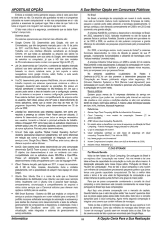 APOSTILAS OPÇÃO A Sua Melhor Opção em Concursos Públicos
Informática A Opção Certa Para a Sua Realização88
Embora a novidade venha ganhando espaço, ainda é cedo para dizer
se dará certo ou não. Os arquivos são guardados na web e os programas
colocados na nuvem computacional - e não nos computadores em si - são
gratuitos e acessíveis de qualquer lugar. Mas a ideia de que 'tudo é de
todos e ninguém é de ninguém' nem sempre é algo bem visto.
O fator mais crítico é a segurança, considerando que os dados ficam
“online” o tempo todo.
Sistemas atuais
Os sistemas operacionais para Internet mais utilizados são:
Google Chrome OS: Desenvolvido pela Google, virá com os
Chromebooks, que têm lançamento marcado para o dia 15 de junho
de 2011 nos EUA, Reino Unido, Espanha e em outros 4 países.
Trabalha com uma interface diferente, semelhante ao do Google
Chrome, em que todas as aplicações ou arquivos são salvos na
nuvem e sincronizados com sua conta do Google, sem necessidade
de salvá-los no computador, já que o HD dos dois modelos
de Chromebooksanunciados contam com apenas 16gb de HD. [7]
Joli Os: desenvolvido por Tariq Krim, o ambiente de trabalho chamado
jolicloud usa tanto aplicativos em nuvem quanto aplicativos ofline,
baseado no ubuntu notebook remix, ja tem suporte a varios
navegadores como google chrome, safari, firefox, e esta sendo
desenvolvido para funcionar no android.
YouOS: desenvolvido pela empresa WebShaka, cria um ambiente de
trabalho inspirado nos sistemas operacionais modernos e utiliza a
linguagem Javascript para executar as operações. Ele possui um
recurso semelhante à hibernação no MS-Windows XP, em que o
usuário pode salvar a área de trabalho com a configuração corrente,
sair do sistema e recuperar a mesma configuração posteriormente.
Esse sistema também permite o compartilhamento de arquivos entre
os usuários. Além disso, possui uma API para o desenvolvimento de
novos aplicativos, sendo que já existe uma lista de mais de 700
programas disponíveis. Fechado pelos desenvolvedores em 30 de
julho de 2008;
DesktopTwo: desenvolvido pela empresa Sapotek, tem como pré-
requisito a presença do utilitário Flash Player para ser utilizado. O
sistema foi desenvolvido para prover todos os serviços necessários
aos usuários, tornando a Internet o principal ambiente de trabalho.
Utiliza a linguagem PHP como base para os aplicativos disponíveis e
também possui uma API, chamada Sapodesk, para o desenvolvimento
de novos aplicativos. Fechado pelos desenvolvedores;
G.ho.st: Esta sigla significa “Global Hosted Operating SysTem”
(Sistema Operacional Disponível Globalmente), tem como diferencial
em relação aos outros a possibilidade de integração com outros
serviços como: Google Docs, Meebo, ThinkFree, entre outros, além de
oferecer suporte a vários idiomas;
eyeOS: Este sistema está sendo desenvolvido por uma comunidade
denominada EyeOS Team e possui o código fonte aberto ao público.
O objetivo dos desenvolvedores é criar um ambiente com maior
compatibilidade com os aplicativos atuais, MS-Office e OpenOffice.
Possui um abrangente conjunto de aplicativos, e o seu
desenvolvimento é feito principalmente com o uso da linguagem PHP.
iCloud: Sistema lançado pela Apple em 2011, é capaz de armazenar
até 5 GB de fotos, músicas, documentos, livros e contatos
gratuitamente, com a possibilidade de adquirir mais espaço em disco
(pago).
Ubuntu One: Ubuntu One é o nome da suíte que a Canonical
(Mantenedora da distribuição Linux Ubuntu) usa para seus serviços
online. Atualmente com o Ubuntu One é possível fazer backups,
armazenamento, sincronização e compartilhamento de arquivos e
vários outros serviços que a Canonical adiciona para oferecer mais
opções e conforto para os usuários.
IBM Smart Business - Sistema da IBM que engloba un conjunto de
serviços e produtos integrados em nuvem voltados para a empresa. O
portfólio incorpora sofisticada tecnologia de automação e autosserviço
para tarefas tão diversas como desenvolvimento e teste de software,
gerenciamento de computadores e dispositivos, e colaboração. Inclui o
Servidor IBM CloudBurst server (US) com armazenamento,
virtualização, redes integradas e sistemas de gerenciamento de
serviço embutidos.
No Brasil
No Brasil, a tecnologia de computação em nuvem é muito recente,
mas está se tornando madura muito rapidamente. Empresas de médio,
pequeno e grande porte estão adotando a tecnologia gradativamente. O
serviço começou a ser oferecido comercialmente em 2008 e em 2012 está
ocorrendo uma grande adoção.
A empresa Katri[8] foi a primeira a desenvolver a tecnologia no Brasil,
em 2002, batizando-a IUGU. Aplicada inicialmente no site de busca de
pessoas físicas e jurídicas Fonelista. Durante o período em que esteve no
ar, de 2002 a 2008, os usuários do site puderam comprovar a grande
diferença de velocidade nas pesquisas proporcionada pelo processamento
paralelo.
Em 2009, a tecnologia evoluiu muito,[carece de fontes?] e sistemas
funcionais desenvolvidos no início da década já passam de sua 3ª
geração, incorporando funcionalidades e utilizando de tecnologias como
"índices invertidos" (inverted index).
A empresa Indústria Virtual lançou em 2009 a versão 2.0 do sistema
WebCenter[9] e está popularizando a utilização da computação em nuvem,
trazendo ferramentas que facilitam a utilização desses novos recursos,
tanto por empresas como por pessoas físicas.
No ambiente acadêmico o Laboratório de Redes e
Gerência da UFSC foi um dos pioneiros a desenvolver pesquisas em
Computação em Nuvem publicando artigos sobre segurança, IDS
(Intrusion Detection Systems) e SLA (Service Level Agreement) para
computação em nuvem. Além de implantar e gerenciar uma nuvem privada
e computação em nuvem verde.
Nuvens públicas
Existem pouco menos de 10 empresas ofertantes do serviço em
nuvens públicas (que podem ser contratadas pela internet em estrutura
não privativa e com preços e condições abertas no site) com servidores
dentro do brasil e com baixa latência. A maioria utiliza tecnologia baseada
em Xen, KVM, VMWare, Microsoft Hypervisor:
Referências
1. Gartner Says Cloud Computing Will Be As Influential As E-business
2. Cloud Computing - novo modelo de computação. Sisnema (22 de
Janeiro de 2009).
3. AT&T oferece cloud computing. Revista Info.
4. Um estudo sobre os benefícios e os riscos de segurança na utilização de Cloud
Computing. - Fabrício Rodrigues- Artigo publicado na UNISUAM
5. O que é computação em nuvem?.
6. Cloud Computing: Conheça os sete riscos de segurança em cloud
computing. Computer World (11 de Julho de 2008).
7. http://www.google.com/chromebook/
8. Nuvem Computacional completo. eiboo.com.br(5 de Novembro de 2009).
9. Indústria Virtual. Webcenter 2.0.
CLOUD STORAGE
Por Rômulo Barretto
Muito se tem falado de Cloud Computing. Em português do Brasil é
um equívoco dizer “computação nas nuvens”. Isto nos remete a ter uma
ideia errônea de capacidade de computação ou muito pior altura mesmo. A
designação adequada para nossa língua pátria, Português do Brasil, é
“Nuvem de Computação”. Pois de fato o cloud computing é uma nuvem
com milhares de computadores processando pequenas partes e que juntos
temos uma grande capacidade computacional. De fato a melhor ideia
sobre o termo é ter uma visão de fragmentação da computação e que
então milhares de partes juntas formam uma grupo de maior poder.
Para que se possa compreender corretamente o conceito de cloud
computing e como descrever este conceito corretamente na nossa língua
português do Brasil faço duas comparações:
Aqui faço uma primeira comparação com o mercado de capitais.
Quando falamos que o valor das ações estão “nas nuvens” queremos dizer
que os preços pagos pelas ações estão muito altos. Este não é o conceito
apropriado para o cloud computing. Agora minha segunda comparação é
imaginar uma caverna que contém milhares de morcegos.
Todos os dias a colônia de morcegos deve sair da sua caverna e ir em
busca de alimentos. Como são milhares de morcegos eles formam uma
“nuvem de morcegos” quando saem em revoada todos os dias. Este tipo
de caverna existe de fato e pode ser encontrada pelo Google Maps.
 