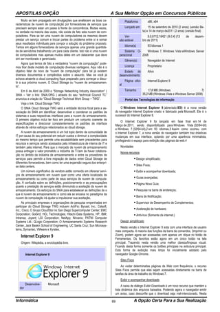 APOSTILAS OPÇÃO A Sua Melhor Opção em Concursos Públicos
Informática A Opção Certa Para a Sua Realização89
Muito se tem propagado em divulgações que enaltecem as boas ca-
racterísticas de nuvem de computação por fornecedores de serviços que
precisam sempre estar um passo à frente da concorrência. Muitas vezes,
na verdade na maioria das vezes, não existe de fato esta nuvem de com-
putadores. Para se ter uma nuvem de computadores os mesmos devem
prestar um serviço comum e trocar partes do problema entre sí e somar
seus resultados individuais para compor a solução do problema proposto.
Temos em alguns fornecedores de serviços apenas uma grande quantida-
de de servidores trabalhando um para cada cliente. Isto não é uma nuvem
de computadores mas apenas muitos deles em um datacenter que deve
sim ser monitorado e gerenciado.
Agora que temos de fato a verdadeira “nuvem de computação” pode-
mos tirar deste modelo de computação diversas vantagens. Aqui não é o
objetivo falar de novo de “nuvem de computação” para tal já existem
diversos documentos e compêndios sobre o assunto. Mas se você já
achava atraente a cloud computing fique preparado para começar a discu-
tir a sua próxima nuvem. O Cloud Storage ou “nuvem de armazenamen-
to”.
Em 6 de Abril de 2009 o “Storage Networking Industry Association” (
SNIA – Ver o link: SNIA.ORG ) através do seu “technical Council TC”
anunciou a criação do “Cloud Storage Technical Work Group – TWG”.
Veja o link: Cloud Storage TWG
O SNIA Cloud Storage TWG será a entidade técnica focal para a as-
sociação do SNIA em identificar, desenvolver e coordenar os padrões de
sistemas e suas respectivas interfaces para a nuvem de armazenamento.
O primeiro objetivo inclui ter foco em produzir um conjunto coerente de
especificações e direcionar consistentemente os padrões de interface
através de vários esforços relacionados ao cloud storage.
A nuvem de armazenamento é um hot topic dentro da comunidade de
IT por causa do seu potencial em reduzir custos e diminuir a complexidade
ao mesmo tempo que permite uma escalabilidade sem precedentes para
recursos e serviços sendo acessados pela infraestrutura de interna de IT e
também pela internet. Para que o mercado de nuvem de armazenamento
possa entregar o valor prometido a indústria de TI tem de haver colabora-
ção no âmbito da indústria de armazenamento e entre os provedores de
serviços para permitir a livre migração de dados entre Cloud Storage de
diferentes fornecedores, bem como ter uma expansão segura dos enterpri-
se data centers.
Um número significativo de vendors estão correndo em oferecer servi-
ços de armazenamento em nuvem quer como uma oferta localizada de
armazenamento ou como parte de seus serviços de nuvem de computa-
ção. A confusão sobre as definições, posicionamento e as preocupações
quanto a prestação de serviços estão diminuindo a aceitação da nuvem de
armazenamento. Os esforços do SNIA para estabelecer as definições de o
que é nuvem de armazenamento e como ela se encaixa no paradigma da
nuvem de computação irá ajudar a impulsionar sua aceitação.
As principais empresas e organizações de pesquisa empenhadas em
participar do Cloud Storage TWG incluem: ActiFio; Bycast, Inc.; Calsoft,
Inc.; Cisco; O Grupo CloudStor no San Diego Supercomputer Center; EMC
Corporation; GoGrid; HCL Technologies; Hitachi Data Systems, HP, IBM;
Intransa; Joyent; LSI Corporation; NetApp; Nirvanix; PATNI Computer
Systems Ltd.; QLogic Corporation; O Armazenamento Systems Research
Center, Jack Baskin School of Engineering, UC Santa Cruz; Sun Microsys-
tems, Symantec, VMware e Xyratex.
Internet Explorer 9
Origem: Wikipédia, a enciclopédia livre.
Internet Explorer 9
Desenvolve-
dor
Microsoft
Plataforma x86, x64
Lançado em 15 de setembro de 2010 (2 anos) (versão Be-
ta) e 14 de março de2011 (2 anos) (versão final)
Ver-
são estável
9.0.8112.16421 (9.0.4) (13 de dezem-
bro de 2011)
Idioma(s) 93 Idiomas 1
Sistema O-
peracional
Windows 7, Windows Vista eWindows Server
2008
Gênero(s) Navegador de Internet
Licença Proprietário
Estado do
desenvolvimento
Ativo
Página ofici-
al
Internet Explorer 9
Tamanho 17,8 MB (Windows 7)
35,2 MB (Windows Vista e Windows Server 2008)
Portal das Tecnologias de informação
O Windows Internet Explorer 9 (abreviado IE9) é a nona versão
do navegador Internet Explorer criado e fabricado pela Microsoft. Ele é o
sucessor do Internet Explorer 8.
O Internet Explorer 9 foi lançado em fase final em 14 de
Março de 2011, sendo disponibilizado para Windows Vista (32/64-bit)
e Windows 7 (32/64-bit).2 em 93 idiomas.3 Assim como ocorreu com
o Internet Explorer 7, a nona versão do navegador também traz drásticas
mudanças em sua interface, optando por uma aparência minimalista,
privilegiando o espaço para exibição das páginas da web.4
Novidades
Novos recursos
Design simplificado;
Sites Fixos;
Exibir e acompanhar downloads;
Guias avançadas;
Página Nova Guia;
Pesquisa na barra de endereços;
Barra de Notificação;
Supervisor de Desempenho de Complementos;
Aceleração de hardware;
Antivírus (Somente da internet.)
Design simplificado
Nesta versão o Internet Explorer 9 esta com uma interface de usuário
mais compacta. A maioria das funções da barra de comandos, (Imprimir ou
Zoom), podem agora ser acessadas com apenas um clique no botão de
Ferramentas. Os favoritos estão agora em um único botão na tela
principal. Trazendo nesta versão uma melhor clareza/limpeza vizual.
Ficando desta forma somente os botões principais na estrutura principal.
Esta forma de exibição mais limpa foi inicialmente adotado pelo
navegador Google Chrome.
Sites Fixos
Ao visitar determinadas páginas da Web com frequência, o recurso
Sites Fixos permite que elas sejam acessadas diretamente na barra de
tarefas da área de trabalho do Windows 7.
Exibir e acompanhar downloads
A caixa de diálogo Exibir Downloads é um novo recurso que mantém a
lista dinâmica dos arquivos baixados. Podendo agora o navegador emitir
um aviso, caso desconfie que o download seja mal-intencionado. Nesta
 