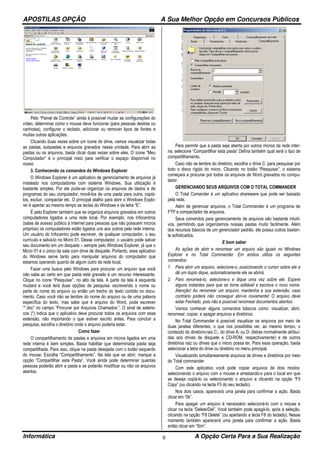 APOSTILAS OPÇÃO A Sua Melhor Opção em Concursos Públicos
Informática A Opção Certa Para a Sua Realização9
Pelo “Painel de Controle” ainda é possível mudar as configurações do
vídeo, determinar como o mouse deve funcionar (para pessoas destras ou
canhotas), configurar o teclado, adicionar ou remover tipos de fontes e
muitas outras aplicações.
Clicando duas vezes sobre um ícone do drive, vamos visualizar todas
as pastas, subpastas e arquivos gravados nessa unidade. Para abrir as
pastas ou os arquivos, basta clicar duas vezes sobre eles. O ícone “Meu
Computador” é o principal meio para verificar o espaço disponível no
nosso
3. Conhecendo os comandos do Windows Explorer
O Windows Explorer é um aplicativo de gerenciamento de arquivos já
instalado nos computadores com sistema Windows. Sua utilização é
bastante simples. Por ele pode-se organizar os arquivos de dados e de
programas do seu computador, movê-los de uma pasta para outra, copiá-
los, excluir, compactar etc. O principal atalho para abrir o Windows Explo-
rer é apertar ao mesmo tempo as teclas do Windows e da letra “E”.
É pelo Explorer também que se organiza arquivos gravados em outros
computadores ligados a uma rede local. Por exemplo, nos Infocentros
(salas de acesso público à Internet para pessoas que não possuem micros
próprios) os computadores estão ligados uns aos outros pela rede interna.
Um usuário do Infocentro pode escrever, de qualquer computador, o seu
currículo e salvá-lo no Micro 01. Desse computador, o usuário pode salvar
seu documento em um disquete – sempre pelo Windows Explorer, já que o
Micro 01 é o único da sala com drive de disquete. Portanto, esse aplicativo
do Windows serve tanto para manipular arquivos do computador que
estamos operando quanto de algum outro da rede local.
Fazer uma busca pelo Windows para procurar um arquivo que você
não sabe ao certo em que pasta está gravado é um recurso interessante.
Clique no ícone “Pesquisar”, no alto da tela. A parte da tela à esquerda
mudará e você terá duas opções de pesquisa: escrevendo o nome ou
parte do nome do arquivo ou então um trecho do texto contido no docu-
mento. Caso você não se lembre do nome do arquivo ou de uma palavra
específica do texto, mas sabe que é arquivo do Word, pode escrever
“*.doc” no campo “Procurar por Arquivos Chamados:”. O sinal de asteris-
cos (*) indica que o aplicativo deve procurar todos os arquivos com essa
extensão, não importando o que estiver escrito antes. Para concluir a
pesquisa, escolha o diretório onde o arquivo poderia estar.
Como fazer
O compartilhamento de pastas e arquivos em micros ligados em uma
rede interna é bem simples. Basta habilitar que determinada pasta seja
compartilhada. Para isso, clique na pasta desejada com o botão esquerdo
do mouse. Escolha “Compartilhamento”. Na tela que se abrir, marque a
opção “Compartilhar esta Pasta”. Você ainda pode determinar quantas
pessoas poderão abrir a pasta e se poderão modificar ou não os arquivos
abertos.
Para permitir que a pasta seja aberta por outros micros da rede inter-
na, selecione “Compartilhar esta pasta” Defina também qual será o tipo de
compartilhamento.
Caso não se lembre do diretório, escolha o drive C: para pesquisar por
todo o disco rígido do micro. Clicando no botão “Pesquisar”, o sistema
começará a procurar por todos os arquivos de Word gravados no compu-
tador.
GERENCIANDO SEUS ARQUIVOS COM O TOTAL COMMANDER
O Total Comander é um aplicativo shareware que pode ser baixado
pela rede.
Além de gerenciar arquivos, o Total Commander é um programa de
FTP e compactador de arquivos.
Seus comandos para gerenciamento de arquivos são bastante intuiti-
vos, permitindo que organizemos nossas pastas muito facilmente. Além
dos recursos básicos de um gerenciador padrão, ele possui outros bastan-
te sofisticados.
E bom saber
As ações de abrir e renomear um arquivo são iguais no Windows
Explorer e no Total Commander. Em ambos utilize os seguintes
comandos:
1. Para abrir um arquivo, selecione-o, posicionando o cursor sobre ele e
dê um duplo dique, automaticamente ele se abrirá.
2. Paro renomeá-lo, selecione-o e dique uma vez sobre ele. Espere
alguns instantes para que se torne editável e escreva o novo nome.
Atenção! Ao renomear um arquivo, mantenha a sua extensão, caso
contrário poderá não conseguir abri-lo novamente! O arquivo deve
estar Fechado, pois não é possível renomear documentos abertos.
Vamos conhecer alguns comandos básicos como: visualizar, abrir,
renomear, copiar, e apagar arquivos e diretórios.
No Total Commander é possível visualizar os arquivos por meio de
duas janelas diferentes, o que nos possibilita ver, ao mesmo tempo, o
conteúdo do diretório-raiz C:, do drive A: ou D: (letras normalmente atribuí-
das aos drives de disquete e CD-ROM, respectivamente) e de outros
diretórios raiz ou drives que o micro possa ter. Para essa operação, basta
selecionar a letra do drive ou diretório no menu principal.
Visualizando simultaneamente arquivos de drives e diretórios por meio
do Total commander
Com este aplicativo você pode copiar arquivos de dois modos:
selecionando o arquivo com o mouse e arrastando-o para o local em que
se deseja copiá-lo ou selecionando o arquivo e clicando na opção “F5
Copy” (ou clicando na tecla F5 do seu teclado).
Nos dois casos, aparecerá uma janela para confirmar a ação. Basta
clicar em “0k”.
Para apagar um arquivo é necessário selecioná-lo com o mouse e
clicar na tecla “Delete/Del”. Você também pode apagá-lo, após a seleção,
clicando na opção “F8 Delete” (ou apertando a tecla F8 do teclado). Nesse
momento também aparecerá uma janela para confirmar a ação. Basta
então clicar em “Sim”.
 