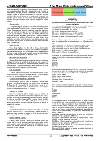 APOSTILAS OPÇÃO A Sua Melhor Opção em Concursos Públicos
Informática A Opção Certa Para a Sua Realização90
janela de download, foi introduzido o recurso que permite pausar e reiniciar
um download inacabado. Esta lista mostra também onde encontrar no
computador os arquivos baixados. A lista pode ser limpa a qualquer
momento, porém os arquivos permanecem no computador no local
prédefinido. Este local é definido nas configurações do navegador. Vale
ressaltar que tal recurso foi inicialmente implementado pelo Firefox,
embutido noGoogle Chrome e agora disponível também no Internet
Explorer.
Guias avançadas
A navegação por guias, proporciona uma melhor movimentação entre
várias páginas da Web. Com este recurso, é possível navegar em diversas
páginas simultaneamente. As guias também são destacáveis. Permitindo
assim que, ao arrastar uma guia, uma nova instância do navegador abra-
se com a guia arrastada. O mesmo terá uma função de Ajuste. Está
organizará as janelas lado-a-lado. Assim sendo, o navegador se auto-
ajustará conforme a resolução do monitor. As guias também serão
codificadas por cores, mostrando assim, quais páginas abertas estão
relacionadas umas às outras (tal recurso promete uma melhor praticidade
visual e de navegação 5 ).
Página Nova Guia
O novo design da página Nova Guia exibe os sites que foram visitados
frequentemente. Codificando as guias por cores, o navegador prometendo
melhor a usabilidade. Uma barra indicadora também mostra a frequência
de visitas em cada site. Permitindo ao usuário remover ou ocultar sites por
ele visitado. É o mesmo processo da limpeza de cache.
Pesquisa na barra de endereços
Nesta versão é possível pesquisar diretamente na barra de endereços.
Se digitar o endereço de um site, irá diretamente ao site desejado. Se
digitar um termo de pesquisa ou endereço incompleto, se iniciará uma
pesquisa usando o mecanismo de pesquisa padrão selecionado. Ao digitar
poderá também receber sugestões do próprio recurso.
Barra de Notificação
A Barra de Notificação aparecerá na parte inferior do Internet Explorer
fornece informações importantes de status, mas não o forçará a clicar em
uma série de mensagens para poder continuar navegando.
Supervisor de Desempenho de Complementos
Os complementos, como as barras de ferramentas e plugins podem
aprimorar a experiência de navegação, mas também podem torná-la lenta.
O Supervisor de Desempenho de Complementos informa se um
complemento está afetando negativamente o desempenho do navegador e
permite que o desabilite ou o remova por completo.
Aceleração de hardware
Este novo recurso do Internet Explorer usará a potência do
processador gráfico presente no computador (conhecido como GPU)6 ,
para lidar com tarefas carregadas de elementos gráficos, como streaming
de vídeo ou jogos online. Ao usar o GPU, o Internet Explorer dividirá o
processamento da página entre o GPU e a CPU. Desta forma, promete um
aumento significativo na montagem e exibição do conteudo em relações às
suas versões anteriores.
Versões
O Internet Explorer 9 Beta, foi a primeira versão pública a ser lançada
em 15 de Setembro de 2010. O Internet Explorer 9 Release Candidate, foi
a segunda versão pública a ser lançado em 10 de Fevereiro e a versão
final foi lançada dia 14 de março de 2011.
Histórico do Internet Explorer 9
A tabela a seguir mostrará a evolução do programa ao longo das
versões que forem sendo lançadas, apresentando cada uma das versões
pelas quais que passará, data de lançamento, compatibilidade com as
versões do sistema operacional Windows, e o número de idiomas
disponíveis em cada uma delas.
Versão antiga Versão atual Versão futura
INFORMÁTICA
Professor: Alisson Cleiton
http://www.alissoncleiton.com.br/arquivos_material/a8c722f9fb121ded
24c5df0bc9cac04d.pdf
1. Os títulos das colunas, na primeira linha de uma planilha eletrônica
Excel 2003, para serem congelados na tela deve-se selecionar
(A) a primeira célula da primeira linha, apenas.
(B) a primeira célula da segunda linha, apenas.
(C) a primeira célula da primeira linha ou a primeira linha.
(D) a primeira célula da segunda linha ou a segunda linha.
(E) somente as células com conteúdos de título, apenas.
2. A formatação de um parágrafo que deve terminar avançando até 1 cm
dentro da margem direita de um documento Word 2003 exige a especifica-
ção
(A) do Deslocamento em -1 cm (menos 1) a partir da margem direita.
(B) do Deslocamento em +1 cm (mais 1) a partir da margem direita.
(C) do Deslocamento em +1 cm (mais 1) a partir da margem esquerda.
(D) da medida +1 cm (mais 1) no recuo Direito.
(E) da medida -1 cm (menos 1) no recuo Direito.
3. Os cartões de memória, pendrives, memórias de câmeras e de smart-
phones, em geral, utilizam para armazenar dados uma memória do tipo
(A) FLASH.
(B) RAM.
(C) ROM.
(D) SRAM.
(E) STICK.
4. Contêm apenas dispositivos de conexão com a Internet que não possu-
em mecanismos físicos de proteção, deixando vulnerável o computador
que possui a conexão, caso o compartilhamento esteja habilitado:
(A) hub, roteador e switch.
(B) hub, roteador e cabo cross-over.
(C) hub, switch e cabo cross-over.
(D) roteador, switch e cabo cross-over.
(E) roteador e switch.
5. Um programa completamente gratuito que permite visualizar e interagir
com o desktop de um computador em qualquer parte do mundo denomina-
se
(A) MSN.
(B) VNC.
(C) BROWSER.
(D) BOOT.
(E) CHAT.
6. Durante a elaboração de um documento no editor de textos MS-Word,
um Agente deparou-se com a necessidade de criar uma tabela que ocupa-
va mais de uma página, onde algumas células (intersecções de linhas e
colunas) continham valores. Entretanto, esses valores deveriam ser totali-
zados na vertical (por coluna), porém, no sentido horizontal, um valor
médio de cada linha era exigido. Nessas circunstâncias, visando à execu-
ção dos cálculos automaticamente, o Agente optou, acertadamente, por
elaborar a tabela no
(A) MS-Excel e depois importá-la no editor de textos pelo menu Editar,
utilizando as funções apropriadas do MS-Word.
(B) MS-Excel e depois importá-la no editor de textos pelo menu Tabela,
utilizando as funções apropriadas do MS-Word.
(C) MS-Excel e depois importá-la no editor de textos pelo menu Arquivo,
utilizando as funções apropriadas do MS-Word.
(D) próprio MS-Word, utilizando as funções apropriadas disponíveis no
menu Ferramentas do editor de textos.
(E) próprio MS-Word, utilizando as funções apropriadas disponíveis no
menu Tabela do editor de textos.
 